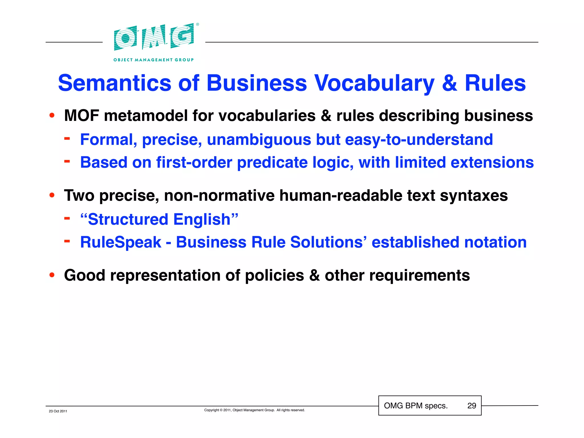 Semantics of Business Vocabulary & Rules
•       MOF metamodel for vocabularies & rules describing business
        - Formal, precise, unambiguous but easy-to-understand
        - Based on ﬁrst-order predicate logic, with limited extensions
•       Two precise, non-normative human-readable text syntaxes
        - “Structured English”
        - RuleSpeak - Business Rule Solutionsʼ established notation
•       Good representation of policies & other requirements




                          Copyright © 2011, Object Management Group. All rights reserved.
                                                                                            OMG BPM specs.   29
23 Oct 2011
 