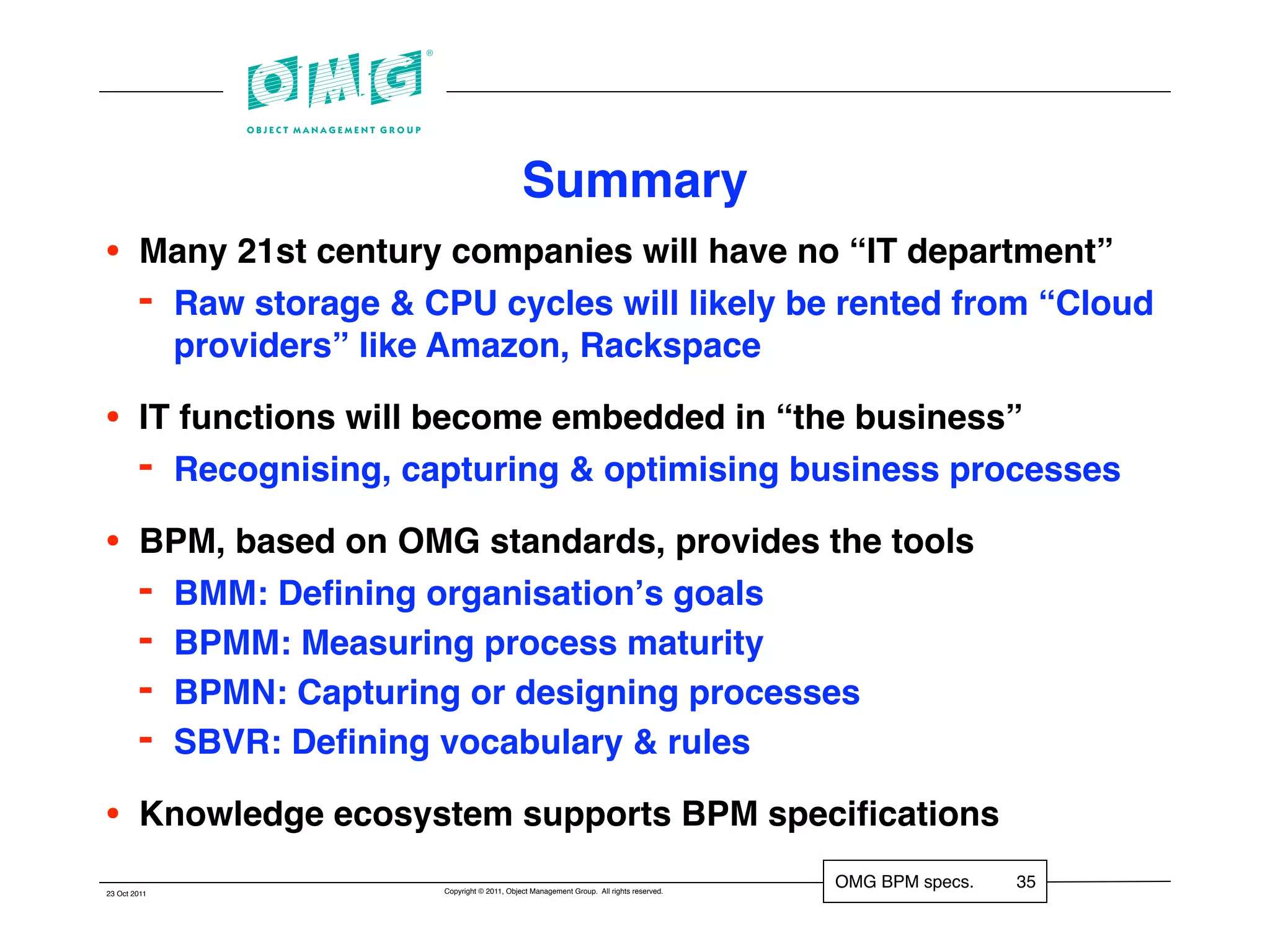 Summary
•       Many 21st century companies will have no “IT department”
        - Raw storage & CPU cycles will likely be rented from “Cloud
          providers” like Amazon, Rackspace

•       IT functions will become embedded in “the business”
        - Recognising, capturing & optimising business processes
•       BPM, based on OMG standards, provides the tools
        - BMM: Deﬁning organisationʼs goals
        - BPMM: Measuring process maturity
        - BPMN: Capturing or designing processes
        - SBVR: Deﬁning vocabulary & rules
•       Knowledge ecosystem supports BPM speciﬁcations
                          Copyright © 2011, Object Management Group. All rights reserved.
                                                                                            OMG BPM specs.   35
23 Oct 2011
 