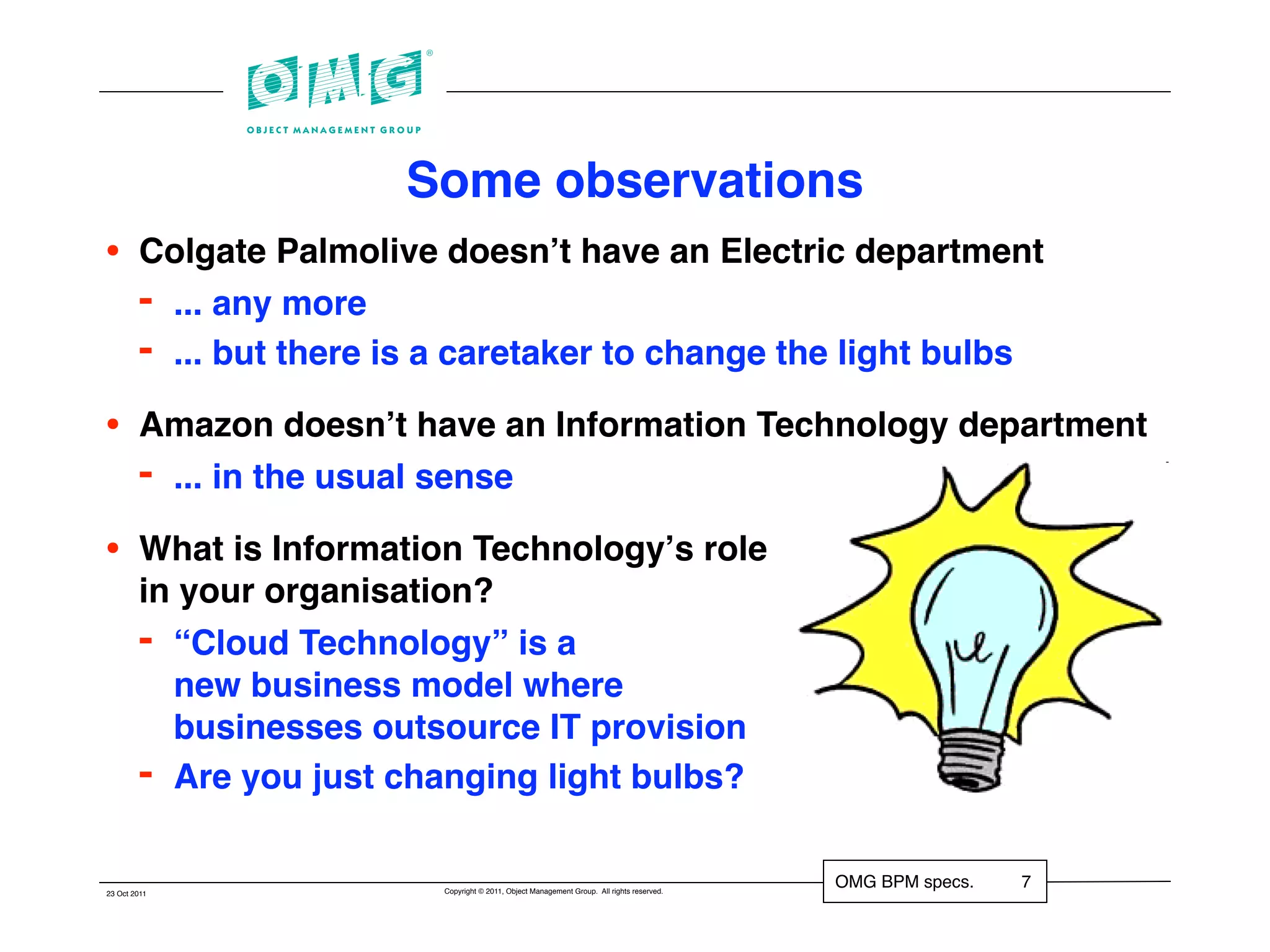 Some observations
•       Colgate Palmolive doesnʼt have an Electric department
        - ... any more
        - ... but there is a caretaker to change the light bulbs
•       Amazon doesnʼt have an Information Technology department
        - ... in the usual sense
•       What is Information Technologyʼs role
        in your organisation?
        - “Cloud Technology” is a
          new business model where
          businesses outsource IT provision
        - Are you just changing light bulbs?

                          Copyright © 2011, Object Management Group. All rights reserved.
                                                                                            OMG BPM specs.   7
23 Oct 2011
 