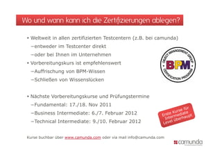 Wo und wann kann ich die Zertifizierungen ablegen?

  Weltweit in allen zertifizierten Testcentern (z.B. bei camunda)
  −entweder im Testcenter direkt
  −oder bei Ihnen im Unternehmen
  Vorbereitungskurs ist empfehlenswert
  −Auffrischung von BPM-Wissen
  −Schließen von Wissenslücken
   S hli ß       Wi     lü k


  Nächste Vorbereitungskurse und Prüfungstermine
  −Fundamental: 17./18. Nov 2011
  −Business Intermediate: 6./7. Februar 2012
   Business
  −Technical Intermediate: 9./10. Februar 2012


 Kurse buchbar über www.camunda.com oder via mail info@camunda.com
 