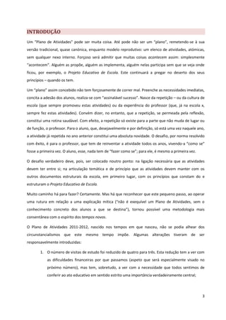 INTRODUÇÃO
Um “Plano de Atividades” pode ser muita coisa. Até pode não ser um “plano”, remetendo-se à sua
versão tradicional, quase canónica, enquanto modelo reprodutivo: um elenco de atividades, atómicas,
sem qualquer nexo interno. Forçoso será admitir que muitas coisas acontecem assim: simplesmente
“acontecem”. Alguém as propõe, alguém as implementa, alguém nelas participa sem que se veja onde
ficou, por exemplo, o Projeto Educativo de Escola. Este continuará a pregar no deserto dos seus
princípios – quando os tem.

Um “plano” assim concebido não tem forçosamente de correr mal. Preenche as necessidades imediatas,
concita a adesão dos alunos, realiza-se com “assinalável sucesso”. Nasce da repetição – ou da cultura de
escola (que sempre promoveu estas atividades) ou da experiência do professor (que, já na escola x,
sempre fez estas atividades). Convém dizer, no entanto, que a repetição, se permeada pela reflexão,
constitui uma rotina saudável. Com efeito, a repetição só existe para a parte que não muda de lugar ou
de função, o professor. Para o aluno, que, desejavelmente e por definição, só está uma vez naquele ano,
a atividade já repetida no ano anterior constitui uma absoluta novidade. O desafio, por norma resolvido
com êxito, é para o professor, que tem de reinventar a atividade todos os anos, vivendo-a “como se”
fosse a primeira vez. O aluno, esse, nada tem de “fazer como se”; para ele, é mesmo a primeira vez.

O desafio verdadeiro deve, pois, ser colocado noutro ponto: na ligação necessária que as atividades
devem ter entre si; na articulação temática e de princípio que as atividades devem manter com os
outros documentos estruturais da escola, em primeiro lugar, com os princípios que constam do e
estruturam o Projeto Educativo de Escola.

Muito caminho há para fazer? Certamente. Mas há que reconhecer que este pequeno passo, ao operar
uma rutura em relação a uma explicação mítica (“não é exequível um Plano de Atividades, sem o
conhecimento concreto dos alunos a que se destina”), tornou possível uma metodologia mais
consentânea com o espírito dos tempos novos.

O Plano de Atividades 2011-2012, nascido nos tempos em que nasceu, não se podia alhear dos
circunstancialismos que este mesmo tempo impõe. Algumas alterações tiveram de ser
responsavelmente introduzidas:

       1. O número de visitas de estudo foi reduzido de quatro para três. Esta redução tem a ver com
           as dificuldades financeiras por que passamos (aspeto que será especialmente visado no
           próximo número), mas tem, sobretudo, a ver com a necessidade que todos sentimos de
           conferir ao ato educativo em sentido estrito uma importância verdadeiramente central;



                                                                                                      3
 
