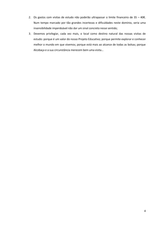 2. Os gastos com visitas de estudo não poderão ultrapassar o limite financeiro de 35 – 40€.
   Num tempo marcado por tão grandes incertezas e dificuldades neste domínio, seria uma
   insensibilidade imperdoável não dar um sinal concreto nesse sentido;
3. Devemos privilegiar, cada vez mais, o local como destino natural das nossas visitas de
   estudo: porque é um valor do nosso Projeto Educativo; porque permite explorar e conhecer
   melhor o mundo em que vivemos; porque está mais ao alcance de todas as bolsas; porque
   Alcobaça e a sua circunstância merecem bem uma visita…




                                                                                         4
 