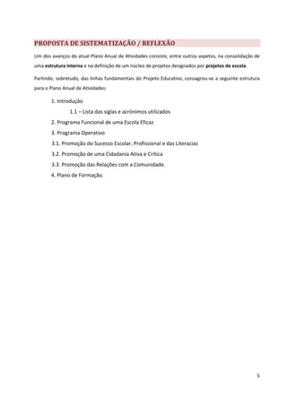 PROPOSTA DE SISTEMATIZAÇÃO / REFLEXÃO
Um dos avanços do atual Plano Anual de Atividades consiste, entre outros aspetos, na consolidação de
uma estrutura interna e na definição de um núcleo de projetos designados por projetos de escola.

Partindo, sobretudo, das linhas fundamentais do Projeto Educativo, consagrou-se a seguinte estrutura
para o Plano Anual de Atividades:

       1. Introdução
                1.1 – Lista das siglas e acrónimos utilizados
       2. Programa Funcional de uma Escola Eficaz
       3. Programa Operativo
       3.1. Promoção do Sucesso Escolar, Profissional e das Literacias
       3.2. Promoção de uma Cidadania Ativa e Crítica
       3.3. Promoção das Relações com a Comunidade.
       4. Plano de Formação.




                                                                                                   5
 