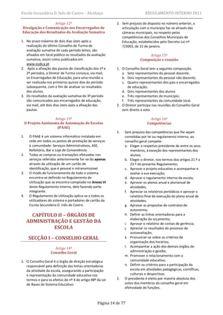 Escola Secundária D. Inês de Castro – Alcobaça                                REGULAMENTO INTERNO 2011

                 Artigo 12º                                 2. Sem prejuízo do disposto no número anterior, a
Divulgação e Comunicação aos Encarregados de                   articulação com o município faz-se através das
Educação dos Resultados da Avaliação Sumativa                  câmaras municipais, no respeito pelas
                                                               competências dos Conselhos Municipais de
1. No prazo máximo de dois dias úteis após a                   Educação, estabelecidos pelo Decreto-Lei nº
   realização do último Conselho de Turma de                   7/2003, de 15 de janeiro.
   avaliação sumativa de cada período letivo, são
   afixados em local público os resultados da avaliação                        Artigo 15º
   sumativa, assim como publicados em                                      Composição e reunião
   www.esdica.pt
2. Após a afixação das pautas de classificação dos 1º e     1. O Conselho Geral tem a seguinte composição:
   2º períodos, o Diretor de Turma convoca, via mail,          a. Sete representantes do pessoal docente;
   os Encarregados de Educação, para uma reunião a             b. Dois representantes do pessoal não docente;
   ser realizada nos primeiros quinze dias do período          c. Quatro representantes dos pais e encarregados
   subsequente, com o fim de analisar os resultados               de educação;
   dos alunos.                                                 d. Dois representantes dos alunos
3. Os resultados da avaliação sumativa do 3º período           e. Três representantes do município;
   são comunicados aos encarregados de educação,               f. Três representantes da comunidade local.
   via mail, até dois dias úteis após a afixação das        2. O Diretor participa nas reuniões do Conselho Geral
   pautas.                                                     sem direito a voto.

                     Artigo 13º                                                  Artigo 16º
     O Projeto Autónomo de Automação de Escolas                                Competências
                      (PAAE)
                                                            1.   Sem prejuízo das competências que lhe sejam
1.     O PAAE é um sistema informático instalado em              cometidas por lei ou regulamento interno, ao
       rede em todos os postos de prestação de serviços          conselho geral compete:
       à comunidade: Serviços Administrativos, ASE,              a. Eleger o respetivo presidente de entre os seus
       Refeitório, Bar e Loja de Conveniência.                      membros, à exceção dos representantes dos
2.     Todas as compras ou transações efetuadas nos                 alunos;
       serviços referidos anteriormente far-se-ão apenas         b. Eleger o diretor, nos termos dos artigos 21.º a
       através da utilização de um cartão de                        23.º do presente Regulamento;
       identificação, que é pessoal e intransmissível.           c. Aprovar o projeto educativo e acompanhar e
3.     O modo de funcionamento de todo o sistema                    avaliar a sua execução;
       encontra-se definido no Regulamento de                    d. Aprovar o regulamento interno da escola;
       Utilização que se encontra compilado no Anexo VI          e. Aprovar os planos anual e plurianual de
       deste Regulamento Interno, dele fazendo parte                atividades;
       integrante.                                               f. Apreciar os relatórios periódicos e aprovar o
4.     O Regulamento de Utilização aplica-se a todos os             relatório final de execução do plano anual de
       utilizadores do sistema e portadores de cartão da            atividades;
       Escola Secundária D. Inês de Castro.                      g. Aprovar as propostas de contratos de
                                                                    autonomia;
        CAPÍTULO II – ÓRGÃOS DE                                  h. Definir as linhas orientadoras para a
                                                                    elaboração do orçamento;
      ADMINISTRAÇÃO E GESTÃO DA                                  i. Aprovar o relatório de contas de gerência;
               ESCOLA                                            j. Apreciar os resultados do processo de
                                                                    autoavaliação;
       SECÇÃO I – CONSELHO GERAL                                 k. Pronunciar-se sobre os critérios de
                                                                    organização dos horários;
                      Artigo 14º                                 l. Acompanhar a ação dos demais órgãos de
                    Conselho Geral                                  administração e gestão;
                                                                 m. Promover o relacionamento com a
1. O Conselho Geral é o órgão de direção estratégica                comunidade educativa;
   responsável pela definição das linhas orientadoras            n. Definir os critérios para a participação da
   da atividade da escola, assegurando a participação               escola em atividades pedagógicas, científicas,
   e representação da comunidade educativa nos                      culturais e desportivas.
   termos e para os efeitos do nº 4 do artigo 48º da Lei    2.   O presidente é eleito por maioria absoluta dos
   de Bases do Sistema Educativo.                                votos dos membros do conselho geral em
                                                                 efetividade de funções.



                                                  Página 14 de 77
 