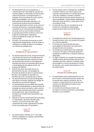 Escola Secundária D. Inês de Castro – Alcobaça                                REGULAMENTO INTERNO 2011

3.   No desempenho das suas competências, o                 2.   As listas devem conter a indicação dos candidatos
     conselho geral tem a faculdade de requerer aos              a membros efetivos, em número igual ao dos
     restantes órgãos as informações necessárias para            respetivos representantes no conselho geral, bem
     realizar eficazmente o acompanhamento e a                   como dos candidatos a membros suplentes.
     avaliação do funcionamento da escola e de lhes         3.   As listas do pessoal docente devem assegurar, de
     dirigir recomendações, com vista ao                         forma equilibrada, a representação adequada dos
     desenvolvimento do projeto educativo e ao                   diferentes níveis de ensino, e conter pelo menos
     cumprimento do plano anual de atividades.                   um professor titular.
4.   O conselho geral pode constituir no seu seio uma       4.   A conversão dos votos em mandatos faz-se de
     comissão permanente, na qual pode delegar as                acordo com o método de representação
     competências de acompanhamento da atividade                 proporcional da média mais alta de Hondt.
     da escola, entre as suas reuniões ordinárias.
5.   A comissão permanente constitui-se como uma                                  Artigo 19º
     fração do conselho geral, respeitada a                                       Mandato
     proporcionalidade dos corpos que nele têm
     representação.                                         1.   O mandato dos membros do Conselho geral tem a
6.   Incumbir a sua comissão permanente ou outra                 duração de quatro anos, sem prejuízo do disposto
     especialmente designada par o feito de avaliar as           nos números seguintes.
     candidaturas à eleição do Diretor e de elaborar        2.   O mandato dos representantes dos pais e
     um relatório da avaliação feita.                            encarregados de educação e dos alunos tem a
                                                                 duração de dois anos escolares.
                    Artigo 17.º                             3.   Os membros do conselho geral são substituídos
           Designação de representantes                          no exercício do cargo se entretanto perderem a
                                                                 qualidade que determinou a respetiva eleição ou
1.    Os representantes dos alunos, do pessoal docente           designação.
      e do pessoal não docente no conselho geral são        4.   As vagas resultantes da cessação do mandato dos
      eleitos separadamente pelos respetivos corpos.             membros eleitos são preenchidas pelo primeiro
2.    Os representantes dos pais e encarregados de               candidato não eleito, segundo a respetiva ordem
      educação são eleitos em assembleia geral de pais           de precedência, na lista a que pertencia o titular
      e encarregados de educação da escola, sob                  do mandato, com respeito pelo disposto no n.º 4
      proposta da APEDICA.                                       do artigo anterior.
3.    Quando não exista associação de pais, os
     representantes dos pais e encarregados de                                 Artigo 20º
     educação são eleitos de entre os representantes                    Reunião do conselho geral
     dos pais e encarregados de educação nos
     conselhos de turma, convocados para o efeito.          1.   O conselho geral reúne ordinariamente uma vez
4.    Os representantes do município são designados              por trimestre e extraordinariamente sempre que
      pela câmara municipal, podendo esta delegar tal            convocado pelo respetivo presidente, por sua
      competência nas juntas de freguesia.                       iniciativa, a requerimento de um terço dos seus
5.    Os representantes da comunidade local, quando              membros em efetividade de funções ou por
      se trate de individualidades ou representantes de          solicitação do diretor.
      atividades de caráter económico, social, cultural,    2.   As reuniões do conselho geral devem ser
      científico, são cooptados pelos demais membros             marcadas em horário que permita a participação
      do Conselho Geral, após contactados pelo                   de todos os seus membros
      Presidente do Conselho Geral para darem o seu
      assentimento.
6.    Quando se trate de representantes de instituições
      ou organizações, são estes indicados pelas
      mesmas, no prazo de 10 dias úteis, após
      recebimento do convite sugerido pelo Conselho
      Geral e transmitido pelo seu presidente.

                      Artigo 18º
                       Eleições

1.   Os representantes referidos no n.º 1 do artigo
     anterior candidatam-se à eleição, apresentando-
     se em listas separadas.




                                                  Página 15 de 77
 