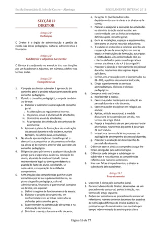Escola Secundária D. Inês de Castro – Alcobaça                               REGULAMENTO INTERNO 2011

                                                                e. Designar os coordenadores dos
                   SECÇÃO II                                        departamentos curriculares e os diretores de
                                                                    turma;
                   DIRETOR                                      f. Planear e assegurar a execução das atividades
                                                                    no domínio da ação social escolar, em
                      Artigo 21º                                    conformidade com as linhas orientadoras
                      Definição                                     definidas pelo conselho geral;
                                                                g. Gerir as instalações, espaços e equipamentos,
O Diretor é o órgão de administração e gestão da                    bem como os outros recursos educativos;
escola nas áreas pedagógica, cultural, administrativa e         h. Estabelecer protocolos e celebrar acordos de
financeira.                                                         cooperação ou de associação com outras
                                                                    escolas e instituições de formação, autarquias
                    Artigo 22º                                      e coletividades, em conformidade com os
         Subdiretor e adjuntos do Diretor                           critérios definidos pelo conselho geral nos
                                                                    termos da alínea n. do n.º 1 do artigo 9.º;
O Diretor é coadjuvado no exercício das suas funções
                                                                i. Proceder à seleção e recrutamento do pessoal
por um Subdiretor e Adjuntos, em número a definir nos
                                                                    docente, nos termos dos regimes legais
termos da lei.
                                                                    aplicáveis;
                                                                j. Definir, em articulação com o Coordenador da
                     Artigo 23º
                                                                    BE-.CRE, a política documental da Escola;
                   Competências
                                                                k. Dirigir superiormente os serviços
                                                                    administrativos, técnicos e técnico -
1.   Compete ao diretor submeter à aprovação do
                                                                    pedagógicos.
     conselho geral o projeto educativo elaborado pelo
                                                           6.   Compete ainda ao Diretor:
     conselho pedagógico.
                                                                a. Representar a escola;
2.   Ouvido o conselho pedagógico, compete também
                                                                b. Exercer o poder hierárquico em relação ao
     ao diretor:
                                                                    pessoal docente e não docente;
     a. Elaborar e submeter à aprovação do conselho
                                                                c. Exercer o poder disciplinar em relação aos
          geral:
                                                                    alunos;
        i. As alterações ao regulamento interno;
                                                                d. Aplicar, a título excecional, a medida
       ii. Os planos, anual e plurianual de atividades;
                                                                    dissuasora de suspensão por um dia, nos
      iii. O relatório anual de atividades;
                                                                    termos do artigo 134 A.
      iv. As propostas de celebração de contratos de
                                                                e. Propor a frequência de um percurso curricular
            autonomia;
                                                                    alternativo, nos termos do ponto 8 do Artigo
     b. Aprovar o plano de formação e de atualização
                                                                    22 do Estatuto.
          do pessoal docente e não docente, ouvido
                                                                f. Intervir nos termos da lei no processo de
          também, no último caso, o município.
                                                                    avaliação de desempenho do pessoal docente;
3.   No ato de apresentação ao conselho geral, o
                                                                g. Proceder à avaliação de desempenho do
     diretor faz acompanhar os documentos referidos
                                                                    pessoal não docente.
     na alínea a) do número anterior dos pareceres do
                                                           7.   O Diretor exerce ainda as competências que lhe
     conselho pedagógico.
                                                                forem delegadas pela administração.
4.   Diligenciar para pôr termo a qualquer situação de
                                                           8.   O Diretor pode delegar e subdelegar no
     perigo para a segurança, saúde ou educação do
                                                                subdiretor e nos adjuntos as competências
     aluno, atuando de modo articulado com o
                                                                referidas nos números anteriores.
     representante legal ou com quem detenha a
                                                           9.   Nas suas faltas e impedimentos, o diretor é
     guarda de facto do aluno, solicitando, se
                                                                substituído pelo subdiretor.
     necessário, a cooperação de entidades
     competentes.
                                                                                Artigo 24.º
5.   Sem prejuízo das competências que lhe sejam
                                                                              Recrutamento
     cometidas por lei ou regulamento interno, no
     plano da gestão pedagógica, cultural,
                                                           1. O Diretor é eleito pelo Conselho Geral.
     administrativa, financeira e patrimonial, compete     2. Para recrutamento do Diretor, desenvolve -se um
     ao diretor, em especial:
                                                              procedimento concursal, prévio à eleição, nos
     a. Definir o regime de funcionamento da escola;
                                                              termos do artigo seguinte.
     b. Elaborar o projeto de orçamento, em
                                                           3. Podem ser opositores ao procedimento concursal
          conformidade com as linhas orientadoras
                                                              referido no número anterior docentes dos quadros
          definidas pelo conselho geral;
                                                              de nomeação definitiva do ensino público ou
     c. Superintender na constituição de turmas e na
                                                              professores profissionalizados com contrato por
          elaboração de horários;
                                                              tempo indeterminado do ensino particular e
     d. Distribuir o serviço docente e não docente;


                                                 Página 16 de 77
 