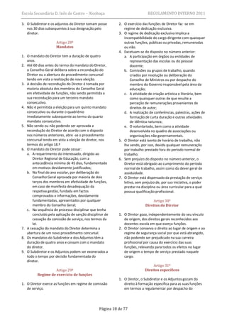 Escola Secundária D. Inês de Castro – Alcobaça                                REGULAMENTO INTERNO 2011

3. O Subdiretor e os adjuntos do Diretor tomam posse        2. O exercício das funções de Diretor faz -se em
   nos 30 dias subsequentes à sua designação pelo              regime de dedicação exclusiva.
   diretor.                                                 3. O regime de dedicação exclusiva implica a
                                                               incompatibilidade do cargo dirigente com quaisquer
                      Artigo 28º                               outras funções, públicas ou privadas, remuneradas
                      Mandatos                                 ou não.
                                                            4. Excetuam-se do disposto no número anterior:
1. O mandato do Diretor tem a duração de quatro                a. A participação em órgãos ou entidades de
   anos.                                                           representação das escolas ou do pessoal
2. Até 60 dias antes do termo do mandato do Diretor,               docente;
   o Conselho Geral delibera sobre a recondução do             b. Comissões ou grupos de trabalho, quando
   Diretor ou a abertura do procedimento concursal                 criados por resolução ou deliberação do
   tendo em vista a realização de nova eleição.                    Conselho de Ministros ou por despacho do
3. A decisão de recondução do Diretor é tomada por                 membro do Governo responsável pela área da
   maioria absoluta dos membros do Conselho Geral                  educação;
   em efetividade de funções, não sendo permitida a            c. A atividade de criação artística e literária, bem
   sua recondução para um terceiro mandato                         como quaisquer outras de que resulte a
   consecutivo.                                                    perceção de remunerações provenientes de
4. Não é permitida a eleição para um quinto mandato                direitos de autor;
   consecutivo ou durante o quadriénio                         d. A realização de conferências, palestras, ações de
   imediatamente subsequente ao termo do quarto                    formação de curta duração e outras atividades
   mandato consecutivo.                                            de idêntica natureza;
5. Não sendo ou não podendo ser aprovada a                     e. O voluntariado, bem como a atividade
   recondução do Diretor de acordo com o disposto                  desenvolvida no quadro de associações ou
   nos números anteriores, abre -se o procedimento                 organizações não governamentais.
   concursal tendo em vista a eleição do diretor, nos       5. O Diretor está isento de horário de trabalho, não
   termos do artigo 18.º                                       lhe sendo, por isso, devida qualquer remuneração
6. O mandato do Diretor pode cessar:                           por trabalho prestado fora do período normal de
   a. A requerimento do interessado, dirigido ao               trabalho.
       Diretor Regional de Educação, com a                  6. Sem prejuízo do disposto no número anterior, o
       antecedência mínima de 45 dias, fundamentado            Diretor está obrigado ao cumprimento do período
       em motivos devidamente justificados;                    normal de trabalho, assim como do dever geral de
   b. No final do ano escolar, por deliberação do              assiduidade.
       Conselho Geral aprovada por maioria de dois          7. O Diretor está dispensado da prestação de serviço
       terços dos membros em efetividade de funções,           letivo, sem prejuízo de, por sua iniciativa, o poder
       em caso de manifesta desadequação da                    prestar na disciplina ou área curricular para a qual
       respetiva gestão, fundada em factos                     possua qualificação profissional.
       comprovados e informações, devidamente
       fundamentadas, apresentados por qualquer                                 Artigo 30º
       membro do Conselho Geral;                                            Direitos do Diretor
   c. Na sequência de processo disciplinar que tenha
       concluído pela aplicação de sanção disciplinar de    1. O Diretor goza, independentemente do seu vínculo
       cessação da comissão de serviço, nos termos da          de origem, dos direitos gerais reconhecidos aos
       lei.                                                    docentes escola em que exerça funções.
7. A cessação do mandato do Diretor determina a             2. O Diretor conserva o direito ao lugar de origem e ao
   abertura de um novo procedimento concursal.                 regime de segurança social por que está abrangido,
8. Os mandatos do Subdiretor e dos Adjuntos têm a              não podendo ser prejudicado na sua carreira
   duração de quatro anos e cessam com o mandato               profissional por causa do exercício das suas
   do diretor.                                                 funções, relevando para todos os efeitos no lugar
9. O Subdiretor e os Adjuntos podem ser exonerados a           de origem o tempo de serviço prestado naquele
   todo o tempo por decisão fundamentada do                    cargo.
   diretor.
                                                                                 Artigo 31º
                    Artigo 29º                                              Direitos específicos
          Regime de exercício de funções
                                                            1. O Diretor, o Subdiretor e os Adjuntos gozam do
1. O Diretor exerce as funções em regime de comissão           direito à formação específica para as suas funções
   de serviço.                                                 em termos a regulamentar por despacho do




                                                  Página 18 de 77
 