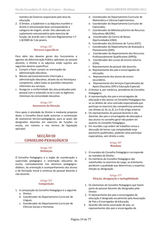 Escola Secundária D. Inês de Castro – Alcobaça                                 REGULAMENTO INTERNO 2011

   membro do Governo responsável pela área da                  d. Coordenador do Departamento Curricular de
   educação.                                                       Matemática e Ciências Experimentais;
2. O Diretor, o Subdiretor e os Adjuntos mantêm o              e. Coordenador do Departamento Curricular de
   direito à remuneração base correspondente à                     Expressões;
   categoria de origem, sendo -lhes abonado um                 f. Coordenador da Biblioteca/Centro de Recursos
   suplemento remuneratório pelo exercício de                      Educativos (BE/CRE);
   função, de acordo com o Decreto Regulamentar n.º            g. Coordenador do Centro de Novas
   1-B/2009 de 5 de janeiro.                                       Oportunidades (CNO);
                                                               h. Coordenador dos Diretores de Turma (CDT);
                    Artigo 32º                                 i. Coordenador do Departamento de Avaliação e
                Deveres específicos                                Planeamento (DAP);
                                                               j. Coordenador do Departamento dos Percursos
Para além dos deveres gerais dos funcionários e                    Profissionalmente Qualificantes (DPPQ);
agentes da Administração Pública aplicáveis ao pessoal         k. Coordenador dos cursos do ensino noturno
docente, o Diretor e os adjuntos estão sujeitos aos                (CEN);
seguintes deveres específicos:                                 l. Representante do pessoal não docente;
a. Cumprir e fazer cumprir as orientações da                   m. Representante dos pais e encarregados de
   administração educativa;                                        educação;
b. Manter permanentemente informada a                          n. Representante dos alunos do ensino
   administração educativa, através da via hierárquica             secundário;
   competente, sobre todas as questões relevantes              o. Representante dos Serviços Especializados de
   referentes aos serviços;                                        Apoio Educativo (SPO e Educação Especial)
c. Assegurar a conformidade dos atos praticados pelo      2.   O Diretor é, por inerência, presidente do Conselho
   pessoal com o estatuído na lei e com os legítimos           Pedagógico.
   interesses da comunidade educativa.                    3.   A representação dos pais e encarregados de
                                                               educação e dos alunos no Conselho Pedagógico faz-
                     Artigo 33º                                se no âmbito de uma comissão especializada que
               Assessoria da Direção                           participa no exercício das competências previstas
                                                               nas alíneas a), b), e), f), j) e l) do artigo anterior.
Para apoio à atividade do Diretor e mediante proposta     4.   Os representantes do pessoal docente e não
deste, o Conselho Geral pode autorizar a constituição          docente, dos pais e encarregados de educação e
de assessorias técnico-pedagógicas, para as quais são          dos alunos no conselho geral não podem ter
designados docentes em exercício de funções na                 assento no Conselho Pedagógico.
escola, em número e nos termos da legislação              5.   Em reuniões cuja ordem de trabalhos inclua a
aplicável.                                                     discussão de temas cuja complexidade exija
                                                               pareceres qualificados, poderão nelas participar
            SECÇÃO III                                         especialistas, sem direito a voto.
       CONSELHO PEDAGÓGICO
                                                                                   Artigo 36º
                                                                                   Mandato
                     Artigo 34º
                     Definição                            1. O mandato do Conselho Pedagógico corresponde
                                                             ao mandato do Diretor.
O Conselho Pedagógico é o órgão de coordenação e
                                                          2. Os membros do Conselho Pedagógico são
supervisão pedagógica e orientação educativa da              substituídos no exercício do cargo, se entretanto
escola, nomeadamente nos domínios pedagógico-
                                                             perderem a qualidade que determinou a respetiva
didático, da orientação e acompanhamento dos alunos
                                                             eleição ou designação.
e da formação inicial e contínua do pessoal docente e
não docente.
                                                                                 Artigo 37º
                                                                   Eleição, designação e inelegibilidade
                     Artigo 35º
                    Composição                            1. Os elementos do Conselho Pedagógico que fazem
                                                             parte do pessoal docente são designados pelo
1. A composição do Conselho Pedagógico é a seguinte:         Diretor.
   a. Diretor;
                                                          2. O representante dos pais e encarregados de
   b. Coordenador do Departamento Curricular de
                                                             educação é designado anualmente pela Associação
      Línguas;
                                                             de Pais e Encarregados de Educação.
   c. Coordenador do Departamento Curricular de
                                                         3. Quando não exista associação de pais, os
      Ciências Sociais e Humanas;
                                                             representantes dos pais e encarregados de



                                                Página 19 de 77
 