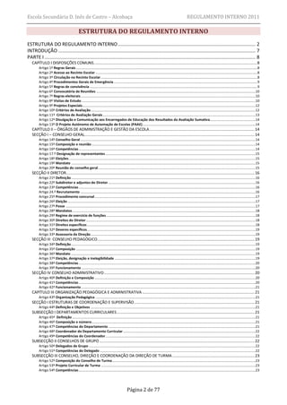 Escola Secundária D. Inês de Castro – Alcobaça                                                                                                                REGULAMENTO INTERNO 2011

                                                ESTRUTURA DO REGULAMENTO INTERNO
ESTRUTURA DO REGULAMENTO INTERNO ................................................................................................... 2
INTRODUÇÃO .............................................................................................................................................. 7
PARTE I ........................................................................................................................................................ 8
   CAPÍTULO I DISPOSIÇÕES COMUNS ............................................................................................................................................. 8
        Artigo 1º Regras Gerais ....................................................................................................................................................................................................8
        Artigo 2º Acesso ao Recinto Escolar ...............................................................................................................................................................................8
        Artigo 3º Circulação no Recinto Escolar .........................................................................................................................................................................8
        Artigo 4º Procedimentos Gerais de Emergência ...........................................................................................................................................................9
        Artigo 5º Regras de convivência .....................................................................................................................................................................................9
        Artigo 6º Convocatória de Reuniões ............................................................................................................................................................................10
        Artigo 7º Regras eleitorais .............................................................................................................................................................................................10
        Artigo 8º Visitas de Estudo ............................................................................................................................................................................................10
        Artigo 9º Projetos Especiais...........................................................................................................................................................................................12
        Artigo 10º Critérios de Avaliação ..................................................................................................................................................................................12
        Artigo 11º Critérios de Avaliação Gerais .....................................................................................................................................................................13
        Artigo 12º Divulgação e Comunicação aos Encarregados de Educação dos Resultados da Avaliação Sumativa .................................................14
        Artigo 13º O Projeto Autónomo de Automação de Escolas (PAAE) ..........................................................................................................................14
   CAPÍTULO II – ÓRGÃOS DE ADMINISTRAÇÃO E GESTÃO DA ESCOLA ........................................................................................... 14
   SECÇÃO I – CONSELHO GERAL................................................................................................................................................... 14
        Artigo 14º Conselho Geral .............................................................................................................................................................................................14
        Artigo 15º Composição e reunião .................................................................................................................................................................................14
        Artigo 16º Competências ...............................................................................................................................................................................................14
        Artigo 17.º Designação de representantes ..................................................................................................................................................................15
        Artigo 18º Eleições .........................................................................................................................................................................................................15
        Artigo 19º Mandato .......................................................................................................................................................................................................15
        Artigo 20º Reunião do conselho geral ..........................................................................................................................................................................15
   SECÇÃO II DIRETOR................................................................................................................................................................... 16
        Artigo 21º Definição .......................................................................................................................................................................................................16
        Artigo 22º Subdiretor e adjuntos do Diretor ...............................................................................................................................................................16
        Artigo 23º Competências ...............................................................................................................................................................................................16
        Artigo 24.º Recrutamento .............................................................................................................................................................................................16
        Artigo 25º Procedimento concursal..............................................................................................................................................................................17
        Artigo 26º Eleição ...........................................................................................................................................................................................................17
        Artigo 27º Posse .............................................................................................................................................................................................................17
        Artigo 28º Mandatos ......................................................................................................................................................................................................18
        Artigo 29º Regime de exercício de funções .................................................................................................................................................................18
        Artigo 30º Direitos do Diretor .......................................................................................................................................................................................18
        Artigo 31º Direitos específicos ......................................................................................................................................................................................18
        Artigo 32º Deveres específicos......................................................................................................................................................................................19
        Artigo 33º Assessoria da Direção ..................................................................................................................................................................................19
   SECÇÃO III CONSELHO PEDAGÓGICO........................................................................................................................................ 19
        Artigo 34º Definição .......................................................................................................................................................................................................19
        Artigo 35º Composição ..................................................................................................................................................................................................19
        Artigo 36º Mandato .......................................................................................................................................................................................................19
        Artigo 37º Eleição, designação e inelegibilidade ........................................................................................................................................................19
        Artigo 38º Competências ...............................................................................................................................................................................................20
        Artigo 39º Funcionamento ............................................................................................................................................................................................20
   SECÇÃO IV CONSELHO ADMINISTRATIVO .................................................................................................................................. 20
        Artigo 40º Definição e Composição ..............................................................................................................................................................................20
        Artigo 41º Competências ...............................................................................................................................................................................................20
        Artigo 42º Funcionamento ............................................................................................................................................................................................21
   CAPÍTULO III ORGANIZAÇÃO PEDAGÓGICA E ADMINISTRATIVA ................................................................................................. 21
        Artigo 43º Organização Pedagógica. ............................................................................................................................................................................21
   SECÇÃO I ESTRUTURAS DE COORDENAÇÃO E SUPERVISÃO ........................................................................................................ 21
        Artigo 44º Definição e Objetivos ..................................................................................................................................................................................21
   SUBSECÇÃO I DEPARTAMENTOS CURRICULARES ....................................................................................................................... 21
        Artigo 45º Definição ......................................................................................................................................................................................................21
        Artigo 46º Composição e número .................................................................................................................................................................................21
        Artigo 47º Competências do Departamento ...............................................................................................................................................................21
        Artigo 48º Coordenador do Departamento Curricular ...............................................................................................................................................22
        Artigo 49º Competências do Coordenador ..................................................................................................................................................................22
   SUBSECÇÃO II CONSELHOS DE GRUPO ...................................................................................................................................... 22
        Artigo 50º Delegados de Grupo ....................................................................................................................................................................................22
        Artigo 51º Competências do Delegado ........................................................................................................................................................................22
   SUBSECÇÃO III CONSELHO, DIREÇÃO E COORDENAÇÃO DA DIREÇÃO DE TURMA ....................................................................... 23
        Artigo 52º Composição do Conselho de Turma...........................................................................................................................................................23
        Artigo 53º Projeto Curricular de Turma .......................................................................................................................................................................23
        Artigo 54º Competências ...............................................................................................................................................................................................23




                                                                                                 Página 2 de 77
 