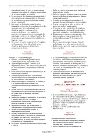 Escola Secundária D. Inês de Castro – Alcobaça                                REGULAMENTO INTERNO 2011

   educação são eleitos de entre os representantes          l. Definir os critérios gerais a que deve obedecer a
   dos pais e encarregados de educação nos conselhos           elaboração dos horários;
   de turma, convocados para o efeito.                      m. Definir os requisitos para a contratação de pessoal
4. O representante dos alunos do ensino secundário é           docente e não docente, de acordo com o disposto
   eleito, anualmente, pela assembleia de delegados            na legislação aplicável;
   de turma de entre os seus membros, por votação           n. Proceder ao acompanhamento e avaliação da
   secreta e presencial.                                       execução das suas deliberações e recomendações;
5. Não podem ser designados para o Conselho                 o. Analisar e pronunciar-se sobre as matrizes de
   Pedagógico os elementos do pessoal docente e não            exame e proceder à sua aprovação;
   docente a quem tenha sido aplicada pena                  p. Pronunciar-se sobre a pertinência da criação ou
   disciplinar superior a multa, durante o                     extinção de outras estruturas de coordenação e
   cumprimento da pena e nos quatro anos                       supervisão pedagógica e orientação educativa;
   posteriores ao seu cumprimento, com exceção dos          q. Designar os seus quatro membros que, para além
   reabilitados nos termos do Estatuto Disciplinar dos         do seu presidente, integram a comissão de
   Funcionários e Agentes da Administração Central,            coordenação e avaliação de desempenho dos
   Regional e Local.                                           docentes.
6. Não podem ser eleitos para o Conselho Pedagógico         r. Exercer as demais competências que lhe sejam
   os alunos a quem tenha sido aplicada sanção                 atribuídas por lei ou pelo regulamento interno.
   disciplinar igual ou superior à da exclusiva             s. Elaborar o seu regimento, nos primeiros trinta dias
   competência do diretor.                                     do seu mandato.

                      Artigo 38º                                                Artigo 39º
                    Competências                                              Funcionamento

Compete ao Conselho Pedagógico:                             1. O Conselho Pedagógico reúne ordinariamente uma
a. Elaborar a proposta de Projeto Educativo a                  vez por mês, e extraordinariamente sempre que
   submeter pelo Diretor, ao Conselho Geral;                   seja convocado pelo respetivo presidente, por sua
b. Apresentar propostas para a elaboração do                   iniciativa, a requerimento de um terço dos seus
   regulamento interno e dos planos anual e plurianual         membros em efetividade de funções ou sempre que
   de atividade e emitir parecer sobre os respetivos           um pedido de parecer do Conselho Geral ou do
   projetos;                                                   Diretor o justifique.
c. Emitir parecer sobre as propostas de celebração de       2. Os Serviços Especializados de Apoio Educativo
   contratos de autonomia;                                     podem ser representados, em alternativa, por um
d. Apresentar propostas e emitir parecer sobre a               elemento do SPO ou da Educação Especial,
   elaboração do plano de formação e de atualização            consoante os temas agendados.
   do pessoal docente e não docente;
e. Definir critérios gerais nos domínios da informação                 SECÇÃO IV
   e da orientação escolar e vocacional, do
   acompanhamento pedagógico e da avaliação dos                 CONSELHO ADMINISTRATIVO
   alunos;
f. Propor aos órgãos competentes a criação de áreas                              Artigo 40º
   disciplinares ou disciplinas de conteúdo regional e                    Definição e Composição
   local, bem como as respetivas estruturas
   programáticas;                                           1. O Conselho Administrativo é o órgão deliberativo
g. Definir princípios gerais nos domínios da articulação       em matéria administrativo-financeira da escola.
   e diversificação curricular, dos apoios e                2. Este órgão é composto pelo Diretor, pelo Subdiretor
   complementos educativos e das modalidades                   ou por um adjunto do Diretor, por ele designado e
   especiais de educação escolar;                              pelo Chefe dos Serviços de Administração Escolar
h. Definir os critérios por que se deve pautar a               ou quem o substitua.
   avaliação do PIT (Plano Individual de Trabalho)          3. Compete ao Diretor presidir ao Conselho
i. Adotar os manuais escolares, ouvidos os                     Administrativo
   departamentos curriculares;
j. Propor o desenvolvimento de experiências de                                   Artigo 41º
   inovação pedagógica e de formação, no âmbito da                             Competências
   escola e em articulação com instituições ou
                                                            Compete ao Conselho Administrativo:
   estabelecimentos do ensino superior vocacionados
                                                            1. Aprovar o projeto de orçamento anual da escola,
   para a formação e a investigação;
                                                               em conformidade com as linhas orientadoras
k. Promover e apoiar iniciativas de natureza formativa
                                                               definidas pelo Conselho Geral;
   e cultural;
                                                            2. Elaborar o relatório de contas da gerência;


                                                  Página 20 de 77
 