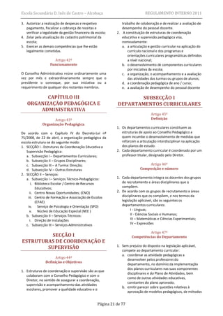 Escola Secundária D. Inês de Castro – Alcobaça                                 REGULAMENTO INTERNO 2011

3. Autorizar a realização de despesas e respetivo               trabalho de colaboração e de realizar a avaliação de
   pagamento, fiscalizar a cobrança de receitas e               desempenho do pessoal docente.
   verificar a legalidade da gestão financeira da escola;    2. A constituição de estruturas de coordenação
4. Zelar pela atualização do cadastro patrimonial da            educativa e supervisão pedagógica visa,
   escola;                                                      nomeadamente:
5. Exercer as demais competências que lhe estão                 a. a articulação e gestão curricular na aplicação do
   legalmente cometidas.                                           currículo nacional e dos programas e
                                                                   orientações curriculares programáticas definidos
                     Artigo 42º                                    a nível nacional;
                   Funcionamento                                b. o desenvolvimento de componentes curriculares
                                                                   por iniciativa da escola;
O Conselho Administrativo reúne ordinariamente uma              c. a organização, o acompanhamento e a avaliação
vez por mês e extraordinariamente sempre que o                     das atividades das turmas ou grupos de alunos;
presidente o convoque, por sua iniciativa ou a                  d. a coordenação pedagógica de ano / curso;
requerimento de qualquer dos restantes membros.                 e. a avaliação de desempenho do pessoal docente

           CAPÍTULO III                                             SUBSECÇÃO I
    ORGANIZAÇÃO PEDAGÓGICA E                                 DEPARTAMENTOS CURRICULARES
        ADMINISTRATIVA
                                                                                   Artigo 45º
                     Artigo 43º                                                    Definição
              Organização Pedagógica.
                                                             1. Os departamentos curriculares constituem as
De acordo com o Capítulo IV do Decreto-Lei nº                   estruturas de apoio ao Conselho Pedagógico a
75/2008, de 22 de abril, a organização pedagógica da            quem incumbe o desenvolvimento de medidas que
escola estrutura-se do seguinte modo:                           reforcem a articulação interdisciplinar na aplicação
1. SECÇÃO I - Estruturas de Coordenação Educativa e             dos planos de estudo.
   Supervisão Pedagógica:                                    2. Cada departamento curricular é coordenado por um
   a. Subsecção I – Departamentos Curriculares;                 professor titular, designado pelo Diretor.
   b. Subsecção II – Grupos Disciplinares;
   c. Subsecção III – A Turma: Direção;                                         Artigo 46º
   d. Subsecção IV – Outras Estruturas                                      Composição e número
2. SECÇÃO II – Serviços:
   a. Subsecção I – Serviços Técnico-Pedagógicos:            1. Cada departamento integra os docentes dos grupos
      i. Biblioteca Escolar / Centro de Recursos                de recrutamento e áreas disciplinares que o
         Educativos;                                            compõem.
     ii. Centro Novas Oportunidades; (CNO)                   2. De acordo com os grupos de recrutamento e áreas
    iii. Centro de Formação e Associação de Escolas             disciplinares que os compõem, e nos termos da
         (CFAE)                                                 legislação aplicável, são os seguintes os
    iv. Serviço de Psicologia e Orientação (SPO)                departamentos curriculares:
     v. Núcleo de Educação Especial (NEE )                            I - Línguas;
   b. Subsecção II – Serviços Técnicos:                               II - Ciências Sociais e Humanas;
     i. Direção de Instalações                                        III – Matemáticas e Ciências Experimentais;
   c. Subsecção III – Serviços Administrativos                        IV – Expressões

                                                                               Artigo 47º
          SECÇÃO I                                                    Competências do Departamento
ESTRUTURAS DE COORDENAÇÃO E
        SUPERVISÃO                                           1. Sem prejuízo do disposto na legislação aplicável,
                                                                compete ao departamento curricular:
                                                                a. coordenar as atividade pedagógicas a
                     Artigo 44º                                    desenvolver pelos professores do
                Definição e Objetivos
                                                                   departamento, no domínio da implementação
                                                                   dos planos curriculares nas suas componentes
1. Estruturas de coordenação e supervisão são as que
                                                                   disciplinares e do Plano de Atividades, bem
   colaboram com o Conselho Pedagógico e com o
                                                                   como de outras atividades educativas,
   Diretor, no sentido de assegurar a coordenação,
                                                                   constantes do plano aprovado;
   supervisão e acompanhamento das atividades
                                                                b. emitir parecer sobre questões relativas à
   escolares, promover a qualidade educativa e o
                                                                   aprovação de modelos pedagógicos, de métodos


                                                   Página 21 de 77
 