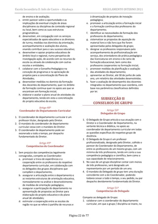 Escola Secundária D. Inês de Castro – Alcobaça                                REGULAMENTO INTERNO 2011

      de ensino e de avaliação;                                    à dinamização de projetos de inovação
   c. emitir parecer sobre a oportunidade e as                     pedagógica;
      implicações de eventual criação de áreas                e.   promover a articulação entre a formação inicial
      disciplinares ou disciplinas de conteúdo regional            e a formação contínua dos professores do
      ou local, bem como as suas estruturas                        departamento;
      programáticas;                                          f.   identificar as necessidades de formação dos
   d. desenvolver, em conjugação com os serviços                   professores do departamento;
      especializados de apoio educativo e os diretores        g.   sistematizar as propostas de aquisição do
      de turma, medidas nos domínios da orientação,                material livro e não livro que lhe forem
      acompanhamento e avaliação dos alunos,                       apresentadas pelos delegados de grupo;
      visando contribuir para o seu sucesso educativo;        h.   designar os professores responsáveis pelo
   e. desenvolver e apoiar projetos educativos de                  acompanhamento da profissionalização em
      âmbito local e regional, numa perspetiva de                  serviço, dos orientadores de prática pedagógica
      investigação-ação, de acordo com os recursos da              das licenciaturas em ensino e do ramo de
      escola ou através da colaboração com outras                  formação educacional, bem como dos
      escolas e entidades;                                         professores cooperantes na formação inicial;
   f. colaborar com o Conselho Pedagógico na                  i.   promover medidas de planificação e avaliação
      conceção de programas e na apreciação de                     das atividades do departamento;
      projetos para a concretização do Plano de               j.   apresentar ao Diretor, até 30 de junho de cada
      Atividades;                                                  ano, um relatório das atividades desenvolvidas.
   g. desenvolver medidas no domínio da formação              k.   fazer a avaliação de desempenho dos docentes
      dos docentes do departamento, quer no âmbito                 integrados no departamento que coordena, com
      da formação contínua quer no apoio aos que se                base nos parâmetros classificativos definidos
      encontram em formação inicial;                               por lei.
   h. elaborar e avaliar o plano anual de atividades do
      departamento, tendo em vista a concretização                      SUBSECÇÃO II
      do projeto educativo da escola;
                                                                     CONSELHOS DE GRUPO
                 Artigo 48º
   Coordenador do Departamento Curricular                                        Artigo 50º
                                                                            Delegados de Grupo
1. O coordenador de departamento curricular é um
   professor titular, designado pelo Diretor.              1. O Delegado de Grupo articula a sua atuação com o
2. O mandato do coordenador de departamento                   Diretor e o Coordenador de Departamento, na
   curricular cessa com o mandato do Diretor.                 vertente técnica e didática, no apoio ao
3. O coordenador de departamento pode ser                     coordenador de departamento curricular em todas
   exonerado a todo o tempo, por despacho                     as questões específicas do respetivo grupo de
   fundamentado do Diretor.                                   docência.
                                                           2. O Delegado de Grupo é um professor
                  Artigo 49º                                  profissionalizado, designado pelo Diretor, colhido o
          Competências do Coordenador                         parecer do Coordenador do Departamento, de
                                                              entre os professores de um mesmo grupo, com um
1. Sem prejuízo das competências legalmente                   mínimo de três professores, tendo em conta a sua
   consagradas, compete ao Coordenador:                       competência pedagógica e científica, bem como a
   a. promover a troca de experiências e a                    sua capacidade de relacionamento.
      cooperação entre os professores do respetivo         3. No caso de um grupo disciplinar contar com menos
      departamento curricular, em colaboração com             de três professores, será designado um
      os delegados dos grupos disciplinares que               representante por um período de um ano.
      compõem o departamento;                              4. O mandato do Delegado de grupo tem uma duração
   b. assegurar a articulação entre o departamento e          coincidente com a do Coordenador, podendo
      as restantes estruturas de orientação educativa,        todavia cessar a todo o tempo, a seu pedido, ou por
      nomeadamente na análise e desenvolvimento               despacho devidamente fundamentado do Diretor.
      de medidas de orientação pedagógica;
   c. assegurar a participação do departamento na                              Artigo 51º
      apresentação de propostas ao Diretor para                         Competências do Delegado
      elaboração do projeto educativo e do plano
      anual de atividades;                                 Compete ao delegado de Grupo:
   d. estimular a cooperação entre as escolas da           1. colaborar com o coordenador do departamento
      região no que se refere à partilha de recursos e        curricular, em que o grupo / disciplina se insere, na



                                                 Página 22 de 77
 