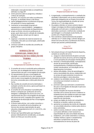 Escola Secundária D. Inês de Castro – Alcobaça                                  REGULAMENTO INTERNO 2011

     elaboração e execução de todas as competências                               Artigo 53º
     definidas no artigo 45º                                             Projeto Curricular de Turma
2.   emitir pareceres sobre os programas, métodos e
     critérios de avaliação;                                  1. A organização, o acompanhamento e a avaliação das
3.   planificar, em conjunto com todos os professores            atividades a desenvolver com os alunos pressupõe a
     do grupo, as atividades letivas e não letivas;              elaboração obrigatória de um Projeto Curricular de
4.   apoiar pedagogicamente os professores do grupo,             Turma, da responsabilidade do conselho de turma
     em particular os menos experientes;                         referido no n.º 1 do artigo anterior.
5.   inventariar as necessidades do grupo em                  2. Os projetos referidos no número anterior devem
     equipamento e material didático – pedagógico e              integrar estratégias de diferenciação pedagógica e de
     apresentá-las ao Coordenador do Departamento.               adequação curricular para o contexto da turma,
6.   propor ao Diretor, de entre os professores do               destinadas a promover a melhoria das condições de
     grupo, quem deve assumir a direção de instalações           aprendizagem e a articulação escola-família, de
     próprias do grupo, sempre que tal cargo se                  acordo com o Projeto Educativo.
     justifique;                                              3. Para coordenar o desenvolvimento dos projetos
7.   organizar o inventário do material existente nas            referidos no n.º 1 deste artigo, o Diretor designa um
     instalações, zelar pela sua conservação, substituição       diretor de turma de entre os professores da mesma,
     e reconversão;                                              sempre que possível, profissionalizado.
8.   convocar e presidir às reuniões dos conselhos de
     grupo / disciplina.                                                           Artigo 54º
                                                                                 Competências
           SUBSECÇÃO III                                      1. Sem prejuízo do que a lei especificamente disponha,,
        CONSELHO, DIREÇÃO E                                      compete ao conselho de turma:
     COORDENAÇÃO DA DIREÇÃO DE                                   a. assegurar o desenvolvimento do plano curricular
                                                                    aplicável aos alunos da turma, de forma integrada
              TURMA                                                 e numa perspetiva de articulação interdisciplinar;
                                                                 b. fomentar a interdisciplinaridade, nomeadamente
                    Artigo 52º                                      através da apresentação, planificação,
         Composição do Conselho de Turma                            acompanhamento e avaliação de projetos de
                                                                    caráter interdisciplinar, em articulação com os
1. O conselho de turma é constituído pelos professores
                                                                    departamentos curriculares;
   da turma, por um delegado dos alunos e por dois
                                                                 c. detetar dificuldades, ritmos de aprendizagem e
   representantes dos pais e encarregados de educação.
                                                                    outras necessidades dos alunos, colaborando com
2. Os representantes dos pais e encarregados de
                                                                    os serviços de apoio existentes na escola nos
   educação, no conselho de turma, são cooptados
                                                                    domínios psicológico e sócio-educativo;
   entre os pais e encarregados de educação dos alunos
                                                                 d. colaborar nas atividades culturais, desportivas e
   da turma, convocados para o efeito pelo diretor de
                                                                    recreativas que envolvam os alunos e a
   turma.
                                                                    comunidade;
3. Nas reuniões do conselho de turma destinadas à
                                                                 e. promover ações que estimulem o envolvimento
   avaliação sumativa dos alunos, apenas participam os
                                                                    dos pais e encarregados de educação no percurso
   membros docentes.
                                                                    escolar dos alunos;
4. O conselho de turma disciplinar é presidido pelo
                                                                 f. analisar situações de insucesso disciplinar
   Diretor e composto por: professores da turma;
                                                                    ocorridas com os alunos da turma e colaborar no
   delegado e subdelegado dos alunos da turma, um
                                                                    estabelecimento das medidas de apoio que julgar
   representante dos pais e encarregados de educação
                                                                    mais ajustadas no quadro de um programa
   dos alunos da turma, cooptado entre aqueles e um
                                                                    específico de intervenção;
   representante da Associação de Pais e Encarregados            g. propor aos órgãos da escola com competência
   de Educação.
                                                                    disciplinar as sanções a aplicar aos alunos;
5. O Diretor pode solicitar, com caráter consultivo, a           h. apresentar as propostas das tarefas de integração
   presença, no conselho de turma disciplinar, de
                                                                    na comunidade educativa a realizar pelos alunos a
   técnicos dos serviços especializados de apoio
                                                                    estas submetidos;
   educativo, designadamente do N. A. E, do S.P.O., e do         i. avaliar os alunos, tendo em conta os objetivos
   Professor Tutor.                                                 curriculares definidos a nível nacional e as
6. Sempre que haja deliberações que impliquem                       especificidades de cada comunidade educativa;
   pessoas individualmente consideradas, as votações             j. estabelecer, com caráter sistemático e contínuo,
   devem ser feitas por escrutínio secreto.
                                                                    medidas relativas a apoios e complementos
                                                                    educativos a proporcionar aos alunos,
                                                                    nomeadamente em termos do plano de



                                                    Página 23 de 77
 