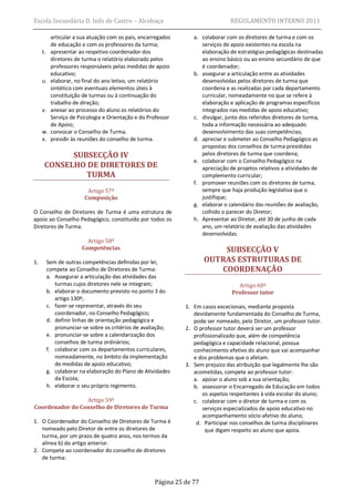 Escola Secundária D. Inês de Castro – Alcobaça                                  REGULAMENTO INTERNO 2011

           articular a sua atuação com os pais, encarregados      a. colaborar com os diretores de turma e com os
           de educação e com os professores da turma;                serviços de apoio existentes na escola na
     t.    apresentar ao respetivo coordenador dos                   elaboração de estratégias pedagógicas destinadas
           diretores de turma o relatório elaborado pelos            ao ensino básico ou ao ensino secundário de que
           professores responsáveis pelas medidas de apoio           é coordenador;
           educativo;                                             b. assegurar a articulação entre as atividades
     u.    elaborar, no final do ano letivo, um relatório            desenvolvidas pelos diretores de turma que
           sintético com eventuais elementos úteis à                 coordena e as realizadas por cada departamento
           constituição de turmas ou à continuação do                curricular, nomeadamente no que se refere à
           trabalho de direção;                                      elaboração e aplicação de programas específicos
     v.    anexar ao processo do aluno os relatórios do              integrados nas medidas de apoio educativo;
           Serviço de Psicologia e Orientação e do Professor      c. divulgar, junto dos referidos diretores de turma,
           de Apoio;                                                 toda a informação necessária ao adequado
     w.    convocar o Conselho de Turma.                             desenvolvimento das suas competências;
     x.    presidir às reuniões do conselho de turma.             d. apreciar e submeter ao Conselho Pedagógico as
                                                                     propostas dos conselhos de turma presididas
            SUBSECÇÃO IV                                             pelos diretores de turma que coordena;
                                                                  e. colaborar com o Conselho Pedagógico na
      CONSELHO DE DIRETORES DE                                       apreciação de projetos relativos a atividades de
               TURMA                                                 complemento curricular;
                                                                  f. promover reuniões com os diretores de turma,
                          Artigo 57º                                 sempre que haja produção legislativa que o
                         Composição                                  justifique;
                                                                  g. elaborar o calendário das reuniões de avaliação,
O Conselho de Diretores de Turma é uma estrutura de                  colhido o parecer do Diretor;
apoio ao Conselho Pedagógico, constituído por todos os            h. Apresentar ao Diretor, até 30 de junho de cada
Diretores de Turma.                                                  ano, um relatório de avaliação das atividades
                                                                     desenvolvidas.
                          Artigo 58º
                        Competências                                       SUBSECÇÃO V
1.        Sem de outras competências definidas por lei,                OUTRAS ESTRUTURAS DE
          compete ao Conselho de Diretores de Turma:                      COORDENAÇÃO
          a. Assegurar a articulação das atividades das
             turmas cujos diretores nele se integram;                              Artigo 60º
          b. elaborar o documento previsto no ponto 3 do                         Professor tutor
             artigo 130º;
          c. fazer-se representar, através do seu              1. Em casos excecionais, mediante proposta
             coordenador, no Conselho Pedagógico;                 devidamente fundamentada do Conselho de Turma,
          d. definir linhas de orientação pedagógica e            pode ser nomeado, pelo Diretor, um professor tutor.
             pronunciar-se sobre os critérios de avaliação;    2. O professor tutor deverá ser um professor
          e. pronunciar-se sobre a calendarização dos             profissionalizado que, além de competência
             conselhos de turma ordinários;                       pedagógica e capacidade relacional, possua
          f. colaborar com os departamentos curriculares,         conhecimento efetivo do aluno que vai acompanhar
             nomeadamente, no âmbito da implementação             e dos problemas que o afetam.
             de medidas de apoio educativo;                    3. Sem prejuízo das atribuição que legalmente lhe são
          g. colaborar na elaboração do Plano de Atividades       acometidas, compete ao professor tutor:
             da Escola;                                           a. apoiar o aluno sob a sua orientação;
          h. elaborar o seu próprio regimento.                    b. assessorar o Encarregado de Educação em todos
                                                                     os aspetos respeitantes à vida escolar do aluno;
                 Artigo 59º                                       c. colaborar com o diretor de turma e com os
Coordenador do Conselho de Diretores de Turma                        serviços especializados de apoio educativo no
                                                                     acompanhamento sócio-afetivo do aluno;
1. O Coordenador do Conselho de Diretores de Turma é               d. Participar nos conselhos de turma disciplinares
   nomeado pelo Diretor de entre os diretores de                      que digam respeito ao aluno que apoia.
   turma, por um prazo de quatro anos, nos termos da
   alínea b) do artigo anterior.
2. Compete ao coordenador do conselho de diretores
   de turma:



                                                     Página 25 de 77
 