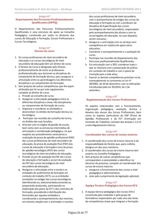 Escola Secundária D. Inês de Castro – Alcobaça                                 REGULAMENTO INTERNO 2011

                 Artigo 61º                                         dos cursos profissionais de nível secundário,
Departamento dos Percursos Profissionalmente                        com o acompanhante de estágio dos cursos de
           Qualificantes (DPPQ)                                     educação e formação ou com o professor da
                                                                    disciplina de Especificação dos cursos
O Departamento dos Percursos Profissionalmente                      tecnológicos de nível secundário, responsáveis
Qualificantes é uma estrutura de apoio ao Conselho                  pelo acompanhamento dos alunos e com os
Pedagógico, constituída por todos os diretores dos                  encarregados de educação, no caso daqueles
cursos de Educação e Formação, Cursos Profissionais e               serem menores;
Cursos Tecnológicos.                                           h.   Assegurar a articulação com os serviços com
                                                                    competência em matéria de apoio sócio-
                     Artigo 62º                                     educativo;
                  Diretor de curso                             i.   Coordenar o acompanhamento e a avaliação do
                                                                    curso;
1. Os cursos profissionais de nível secundário de              j.   Participar nas reuniões do Departamento dos
   educação e os cursos tecnológicos de nível                       Percursos profissionalmente Qualificantes.
   secundário de educação têm um diretor de curso.             k.   Em articulação com o SPO, coordenar tudo o
2. O Diretor de Curso é designado pelo Diretor,                     que se relaciona com a preparação da prática
   preferencialmente de entre os professores                        em contexto de trabalho e com o plano de
   profissionalizados que lecionam as disciplinas da                transição para a vida ativa;
   componente de formação técnica, para assegurar a            l.   Exercer as demais competências previstas na lei,
   articulação entre as aprendizagens nas diferentes                nomeadamente as constantes na Lei nº
   disciplinas e as componentes de formação.                        30/2002, de 20 de dezembro, com as alterações
3. Sem prejuízo de outras competências que lhe sejam                introduzidas pela Lei 39/2010, de 2 de
   atribuídas por lei ou por este regulamento,                      setembro..
   compete ao diretor de curso:
   a. Presidir ao conselho de curso;                                         Artigo 63º
   b. Assegurar a articulação pedagógica entre as               Regulamentação dos Cursos Profissionais
       diferentes disciplinas e áreas não disciplinares
       ou componentes de formação do curso;                    Os aspetos relacionados com o funcionamento,
   c. Organizar e coordenar as atividades a                    organização pedagógica, avaliação, direitos e
       desenvolver no âmbito da formação técnica ou            deveres dos alunos dos Cursos Profissionais, bem
       tecnológica;                                            como os aspetos particulares da PAP (Prova de
   d. Participar nas reuniões do conselho de turma,            Aptidão Profissional) e da FCT (Formação em
       no âmbito das suas funções;                             Contexto de Trabalho), constam dos Anexos I, II e III
   e. Articular com os órgãos de gestão da escola,             a este Regulamento Interno.
       bem como com as estruturas intermédias de
       articulação e coordenação pedagógica, no que                          Artigo 64º
       respeita aos procedimentos necessários à                Coordenador dos cursos de ensino noturno
       realização da prova de aptidão profissional (PAP)
       dos cursos profissionais de nível secundário de      1. A coordenação dos cursos de ensino noturno é da
       educação, da prova de avaliação final (PAF) dos         responsabilidade do Diretor que, para o efeito,
       cursos de educação e formação e (ou) da prova           designa um dos seus membros.
       de aptidão tecnológica (PAT) dos cursos              2. O coordenador dos cursos de ensino noturno tem
       tecnológicos de nível secundário de educação;           assento no Conselho Pedagógico.
   f. Presidir ao júri de avaliação da PAF dos cursos       3. Sem prejuízo de outras competências que
       de educação e formação e ao júri de avaliação           correspondam a necessidades a identificar no
       da PAT dos cursos tecnológicos de nível                 decorrer do processo, compete ao coordenador dos
       secundário de educação;                                 cursos de ensino noturno:
   g. Assegurar a articulação entre a escola e as              a. assegurar o funcionamento dos cursos a nível
       entidades de acolhimento da formação em                    pedagógico e administrativo;
       contexto de trabalho (FCT), ou as entidades             b. zelar pelo cumprimento da legislação aplicável;
       envolvidas no estágio dos cursos tecnológicos
       identificando-as, selecionandoleccionando-as,                          Artigo 65º
       preparando protocolos, participando na                  Equipa Técnico-Pedagógica dos Cursos EFA
       elaboração dos plano da FCT e dos contratos de
       formação, procedendo à distribuição dos              1. A equipa técnico-pedagógica dos Cursos EFA é
       formandos por aquelas entidades e                       constituída pelo mediador e pelo grupo de
       coordenando o acompanhamento dos mesmos,                formadores responsáveis por cada uma das áreas
       em estreita relação com o orientador e monitor          de competências-chave que integram a formação



                                                  Página 26 de 77
 