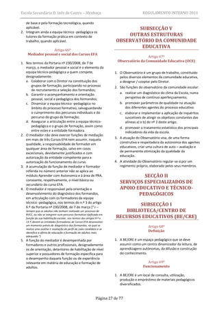 Escola Secundária D. Inês de Castro – Alcobaça                                           REGULAMENTO INTERNO 2011

   de base e pela formação tecnológica, quando
   aplicável.                                                                   SUBSECÇÃO V
2. Integram ainda a equipa técnico -pedagógica os
   tutores da formação prática em contexto de                               OUTRAS ESTRUTURAS
   trabalho, quando aplicável.                                          OBSERVATÓRIO DA COMUNIDADE
                                                                                 EDUCATIVA
                  Artigo 66º
    Mediador pessoal e social dos Cursos EFA
                                                                                         Artigo 67º
                                                                        Observatório da Comunidade Educativa (OCE)
1. Nos termos da Portaria nº 230/2008, de 7 de
   março, o mediador pessoal e social é o elemento da
   equipa técnico-pedagógica a quem compete,                           1. O Observatório é um grupo de trabalho, constituído
   designadamente:                                                        pelos diversos elementos da comunidade educativa,
   a. Colaborar com o Diretor na constituição dos                         a designar / cooptar pelo Diretor.
       grupos de formação, participando no processo                    2. São funções do observatório da comunidade escolar:
       de recrutamento e seleção dos formandos;
   b. Garantir o acompanhamento e orientação                              a. realizar um diagnóstico do clima da Escola, numa
       pessoal, social e pedagógica dos formandos;                           perspetiva de contínuo aperfeiçoamento;
   c. Dinamizar a equipa técnico -pedagógica no                           b. promover parâmetros de qualidade na atuação
       âmbito do processo formativo, salvaguardando                          dos diferentes agentes do processo educativo.
       o cumprimento dos percursos individuais e do                       c. elaborar e implementar a aplicação de inquéritos
       percurso do grupo de formação;                                        suscetíveis de atingir os objetivos constantes das
   d. Assegurar a articulação entre a equipa técnico-                        alíneas a) e b) do nº 2 deste artigo.
       pedagógica e o grupo de formação, assim como                       d. promover o tratamento estatístico dos principais
       entre estes e a entidade formadora.                                   indicadores da vida da escola.
2. O mediador não deve exercer funções de mediação
   em mais de três Cursos EFA nem assumir, naquela                     3. A atuação do Observatório visa, de uma forma
   qualidade, a responsabilidade de formador em                           construtiva e respeitadora da autonomia dos agentes
   qualquer área de formação, salvo em casos                              educativos, criar uma cultura de auto – avaliação e
                                                                          de permanente otimização da qualidade da
   excecionais, devidamente justificados e com
   autorização da entidade competente para a                              educação.
   autorização do funcionamento do curso.                              4. A atividade do Observatório regular-se-á por um
3. A acumulação da função de mediador e formador                          regimento próprio, elaborado pelos seus membros.
   referida no número anterior não se aplica ao
   módulo Aprender com Autonomia e à área de PRA,                                  SECÇÃO II
   consoante, respetivamente, o nível básico ou
   secundário do curso EFA.
                                                                          SERVIÇOS ESPECIALIZADOS DE
4. O mediador é responsável pela orientação e                             APOIO EDUCATIVO E TÉCNICO-
   desenvolvimento do diagnóstico dos formandos,                                 PEDAGÓGICOS
   em articulação com os formadores da equipa
   técnico -pedagógica, nos termos do n.º 3 do artigo
   6.º da Portaria nº 230/2008, de 7 de março *“ 3 —
                                                                                SUBSECÇÃO I
   Sempre que os adultos não tenham realizado um processo de               BIBLIOTECA/CENTRO DE
                                                                        RECURSOS EDUCATIVOS (BE/CRE)
   RVCC, ou não se integrem num percurso formativo tipificado em
   função da sua habilitação escolar, nos termos dos artigos 9.º e
   13.º, devem as entidades formadoras de Cursos EFA desenvolver
   um momento prévio de diagnóstico dos formandos, no qual se                                Artigo 68º
   realiza uma análise e avaliação do perfil de cada candidato e se
   identifica a oferta de educação e formação de adultos mais
                                                                                             Definição
   adequada.”]
5. A função do mediador é desempenhada por                             1. A BE/CRE é um espaço pedagógico que se deve
   formadores e outros profissionais, designadamente                      assumir como um centro dinamizador da leitura, de
   os de orientação, detentores de habilitação de nível                   aprendizagens autónomas, da difusão e construção
   superior e possuidores de formação específica para                     do conhecimento.
   o desempenho daquela função ou de experiência
   relevante em matéria de educação e formação de                                          Artigo 69º
   adultos.                                                                              Funcionamento

                                                                       1. A BE/CRE é um local de consulta, utilização,
                                                                          produção e empréstimo de materiais pedagógicos
                                                                          diversificados.


                                                             Página 27 de 77
 