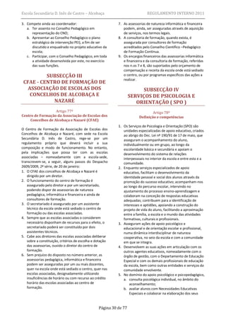 Escola Secundária D. Inês de Castro – Alcobaça                               REGULAMENTO INTERNO 2011

3. Compete ainda ao coordenador:                           7. As assessorias de natureza informática e financeira
   a. Ter assento no Conselho Pedagógico em                   podem, ainda, ser asseguradas através de aquisição
      representação do CNO;                                   de serviços, nos termos legais.
   b. Apresentar ao Conselho Pedagógico o plano            8. A consultoria de formação, quando exista, é
      estratégico de intervenção PEI), a fim de ser           assegurada por consultores de formação
      discutido e enquadrado no projeto educativo da          acreditados pelo Conselho Científico –Pedagógico
      escola;                                                 de Formação Contínua.
   c. Participar, com o Conselho Pedagógico, em toda       9. Os encargos financeiros das assessorias informática
      a atividade desenvolvida por este, no exercício         e financeira e da consultoria de formação, referidas
      das suas funções.                                       nos n.os 7 e 8, são suportados pelo orçamento de
                                                              compensação e receita da escola onde está sediado
          SUBSECÇÃO III                                       o centro, ou por programas específicos das ações a
                                                              realizar.
 CFAE - CENTRO DE FORMAÇÃO DE
   ASSOCIAÇÃO DE ESCOLAS DOS                                             SUBSECÇÃO IV
    CONCELHOS DE ALCOBAÇA E                                        SERVIÇOS DE PSICOLOGIA E
            NAZARÉ                                                    ORIENTAÇÃO ( SPO )
                   Artigo 77º                                                   Artigo 78º
Centro de Formação da Associação de Escolas dos                         Definição e competências
     Concelhos de Alcobaça e Nazaré (CFAE)
                                                           1. Os Serviços de Psicologia e Orientação (SPO) são
O Centro de Formação da Associação de Escolas dos             unidades especializadas de apoio educativo, criados
Concelhos de Alcobaça e Nazaré, com sede na Escola            ao abrigo do Dec. Lei nº 190/91 de 17 de maio, que
Secundária D. Inês de Castro, rege-se por um                  asseguram o acompanhamento do aluno,
regulamento próprio que deverá incluir a sua                  individualmente ou em grupo, ao longo da
composição e modo de funcionamento. No entanto,               escolaridade básica e secundária e apoiam o
pela implicações que possa ter com as escolas                 desenvolvimento do sistema de relações
associadas – nomeadamente com a escola-sede,                  interpessoais no interior da escola e entre esta e a
transcrevem-se, a seguir, alguns passos do Despacho           comunidade.
2609/2009, 2ª série, de 20 de janeiro:                     2. Enquanto serviços especializados de apoio
1. O CFAE dos concelhos de Alcobaça e Nazaré é                educativo, facilitam o desenvolvimento da
   dirigido por um diretor.                                   identidade pessoal e social dos alunos através da
2. O funcionamento do centro de formação é                    promoção do sucesso educativo; acompanham-nos
   assegurado pelo diretor e por um secretariado,             ao longo do percurso escolar, intervindo no
   podendo dispor de assessorias de natureza                  ajustamento do processo ensino-aprendizagem e
   pedagógica, informática e financeira e ainda de            colaboram na conceção de respostas educativas
   consultores de formação.                                   adequadas; contribuem para a identificação de
3. O secretariado é assegurado por um assistente              interesses e aptidões, apoiando a construção do
   técnico da escola onde está sediado o centro de            projeto de vida do aluno, facilitando a aproximação
   formação ou das escolas associadas.                        entre a família, a escola e o mundo das atividades
4. Sempre que as escolas associadas o considerem              formativas, culturais e profissionais.
   necessário disponham de recursos para o efeito, o       3. Asseguram ações de apoio psicológico e
   secretariado poderá ser constituído por dois               educacional e de orientação escolar e profissional,
   assistentes técnicos.                                      numa dinâmica interdisciplinar de natureza
5. Cabe aos diretores das escolas associadas deliberar        cooperativa, no seio da escola e com a comunidade
   sobre a constituição, critérios de escolha e dotação       em que se integra.
   das assessorias, ouvido o diretor do centro de          4. Desenvolvem as suas ações em articulação com os
   formação.                                                  outros agentes educativos, nomeadamente com o
6. Sem prejuízo do disposto no número anterior, as            órgão de gestão, com o Departamento de Educação
   assessorias pedagógica, informática e financeira           Especial e com os demais profissionais de educação
   podem ser asseguradas por um ou mais docentes,             da escola, bem como outras entidades e serviços da
   quer na escola onde está sediado o centro, quer nas        comunidade envolvente.
   escolas associadas, designadamente utilizando           5. No domínio do apoio psicológico e psicopedagógico,
   insuficiências de horário ou com recurso ao crédito        a. consulta psicológica individual, no âmbito do
   horário das escolas associadas ao centro de                    aconselhamento;
   formação.                                                  b. avaliar alunos com Necessidades Educativas
                                                                  Especiais e colaborar na elaboração dos seus


                                                 Página 30 de 77
 