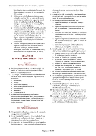 Escola Secundária D. Inês de Castro – Alcobaça                                REGULAMENTO INTERNO 2011

      identificação das necessidades de formação dos            diretores de turma, nos termos da alínea f) do
      docentes para a promoção de uma pedagogia                 artigo 54º.
      diferenciada;                                         4. A atuação do ASE, em situações especiais, pode ser
   i. Colaborar na articulação de todos os serviços e           completada, por iniciativa do Diretor, por ações de
      entidades que intervêm no processo de apoio               apoio da comunidade educativa.
      aos alunos, nomeadamente, Segurança Social,           5. As competências funcionais do ASE são:
      Centro de Saúde, Comissão de Proteção de                  a. organizar os serviços de refeitório, bufete e
      Crianças e Jovens, Tribunal de menores, PSP e                 papelaria;
      Instituto de Reinserção Social;                           b. organizar os processos individuais dos alunos
   j. Participar na elaboração do Projeto Educativo da              que se candidatem a subsídios ou bolsas de
      Escola e do Plano de Atividades dele decorrente,              estudo;
      colaborando na identificação das necessidades e
                                                                c. assegurar uma adequada informação dos apoios
      das propostas de solução, nomeadamente no                     complementares aos alunos e encarregados de
      que diz respeito às medidas educativas do
                                                                    educação;
      regime especial a disponibilizar aos alunos com
                                                                d. organizar os processos referentes aos acidentes
      necessidades educativas especiais de caráter
                                                                    dos alunos e dar execução a ações no âmbito da
      permanente.
                                                                    prevenção;
   k. articular as respostas a necessidades educativas
                                                                e. planear e organizar, em colaboração com a
      especiais com os recursos existentes noutras
      estruturas e serviços, nomeadamente                           autarquia, os transportes escolares.
      instituições particulares de solidariedade social,    6. Em articulação com os Serviços Administrativos,
      centros de recursos especializados ou outras.             o(a) funcionário(a) deste serviço é responsável por:
                                                                a. preparar o sistema para a inserção e anulação
                                                                    de produtos e respetivo preçário;
            SECÇÃO III                                          b. vender as vinhetas de transporte escolar;
    SERVIÇOS ADMINISTRATIVOS                                    c. atribuir aos alunos subsidiados o valor do
                                                                    “plafond” de material a levantar na papelaria;
                    Artigo 80º                                  d. imprimir os mapas diários e de controlo;
             Serviços Administrativos                           e. entregar aos Encarregados de Educação, desde
                                                                    que solicitado, o documento para o IRS,
1. Os Serviços Administrativos são chefiados por um                 referente à importância gasta na escola.
   Chefe de Serviços de Administração Escolar nos
                                                            7. Os alunos subsidiados devem comprar apenas as
   termos da legislação aplicável.
                                                                refeições que tenham a certeza que vão consumir;
2. Os Serviços Administrativos desempenham tarefas
                                                            8. No final do serviço de refeitório, o administrador da
   de secretaria e administração nas seguintes áreas
                                                                aplicação tem a possibilidade de verificar quem
   funcionais:
                                                                foram os alunos que compraram almoço e não o
   a. professores;
                                                                consumiram;
   b. alunos;
   c. pessoal não docente;                                  9. Caso esta situação ocorra com os alunos
   d. serviços de Ação Social Escolar;                          subsidiados, a aplicação permite apurar a
   e. contabilidade;                                            identificação desses alunos.
   f. tesouraria;                                           10. Quando esta situação se verificar, para um mesmo
   g. expediente geral.                                         aluno, mais do que três vezes, é desencadeado um
3. O horário de funcionamento dos Serviços                      processo de revisão da atribuição de subsídio.
   Administrativos será fixado pelo Chefe de Serviços       11. A situação é apreciada pelo Diretor que, depois de
   de Administração Escolar em conformidade com a               analisar todos os factos, tomará a decisão que achar
   legislação em vigor e afixado em local visível por           mais acertada, e que, no limite, poderá levar à
   todos os utentes.                                            perda total do subsídio da ação social.

                    Artigo 81º
           ASE - AÇÃO SOCIAL ESCOLAR

1. Os apoios sócio-educativos aos alunos da escola são
   assegurados através da ASE
2. Os serviços da ASE incluem a alimentação (bufete e
   refeitório), os auxílios económicos, a papelaria, o
   seguro escolar e os transportes escolares.
3. Os diferentes serviços do ASE devem ser divulgados,
   junto dos alunos e encarregados de educação, pelos



                                                  Página 32 de 77
 