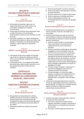 Escola Secundária D. Inês de Castro – Alcobaça                             REGULAMENTO INTERNO 2011

                                                            a. Direito de participação no processo educativo;
          SECÇÃO IV                                         b. Direito à formação e informação para o exercício
OUTRAS ESTRUTURAS E SERVIÇOS                                   da função educativa;
                                                            c. Direito ao apoio técnico, material e documental;
         EDUCATIVOS                                         d. Direito à segurança na atividade profissional;
                                                            e. Direito à colaboração das famílias e da
                   Artigo 82º                                  comunidade educativa no processo de educação
            Associação de estudantes                           dos alunos.
1. A Associação de Estudantes rege-se por um                                  Artigo 85º
   regulamento próprio que deverá incluir a sua            Direito de participação no processo educativo
   composição, competências e modo de
   funcionamento.                                        1. O direito de participação exerce-se no quadro do
2. A Associação de Estudantes deve desenvolver todas        sistema educativo, da escola e da relação com a
   as ações necessárias a uma participação                  comunidade.
   fundamentada e atuante dos seus membros, na vida      2. O direito à participação, que pode ser exercido a
   da escola.                                               título individual ou coletivo, nomeadamente através
3. Não podem candidatar-se a lugares de direção da          das organizações profissionais e sindicais do pessoal
   Associação de Estudantes os alunos que tenham sido       docente, compreende:
   arguidos e condenados, em sede de procedimento           a. O direito a emitir opiniões e recomendações
   disciplinar, a penas superiores a dois dias de               sobre a orientação e o funcionamento do
   suspensão.                                                   estabelecimento de ensino e do sistema
                                                                educativo;
                  Artigo 83º                                b. O direito a participar na definição das orientações
APEDICA - Associação de Pais e Encarregados de                  pedagógicas ao nível do estabelecimento de
                  Educação
                                                                ensino ou das suas estruturas de coordenação;
                                                            c. O direito à autonomia técnica e científica e à
1. A Associação de Pais e Encarregados de Educação
                                                                liberdade de escolha dos métodos de ensino, das
   rege-se por um regulamento próprio que deverá
                                                                tecnologias e técnicas de educação e dos tipos e
   incluir a sua composição, competências e o modo de
                                                                meios auxiliares de ensino mais adequados, no
   funcionamento.
                                                                respeito pelo currículo nacional, pelos programas,
2. A Associação de Pais e Encarregados de Educação
                                                                pelas orientações programáticas curriculares ou
   deve desenvolver todas as ações necessárias a uma
                                                                pedagógicas em vigor;
   participação esclarecida e atuante dos seus
                                                            d. O direito a propor inovações e a participar em
   membros.
                                                                experiências pedagógicas, bem como nos
                                                                respetivos processos de avaliação;
            CAPÍTULO IV                                     e. O direito de eleger e ser eleito para órgãos
      DIREITOS E DEVERES DOS                                    colegiais ou singulares dos estabelecimento de
     MEMBROS DA COMUNIDADE                                      educação ou de ensino, nos casos em que a
                                                                legislação sobre a sua gestão e administração o
       ESCOLAR / EDUCATIVA                                      preveja.
                                                         3. O direito de participação pode ainda ser exercido,
           SECÇÃO I                                         através das organizações profissionais e sindicais do
DIREITOS E DEVERES DO PESSOAL                               pessoal docente, em órgãos que, no âmbito nacional,
                                                            regional autónomo ou regional, prevejam a
           DOCENTE                                          representação do pessoal docente.

                    Artigo 84º                                              Artigo 86º
           Direitos do pessoal docente                   Direito à formação e informação para o exercício
                                                                       da função educativa
1. São garantidos ao pessoal docente os direitos
   estabelecidos para os funcionários e agentes do       1. O direito à formação e informação para o exercício
   Estado em geral, bem como aqueles que são                da função educativa é garantido:
   consignados no Estatuto da Carreira dos Educadores       a. Pelo acesso a ações de formação contínua
   de Infância e dos Professores dos Ensinos Básico e           regulares, destinadas a atualizar e aprofundar os
   Secundário.                                                  conhecimentos e as competências profissionais
2. São direitos profissionais específicos do pessoal            dos docentes;
   docente:                                                 b. Pelo apoio à autoformação dos docentes, de



                                               Página 33 de 77
 