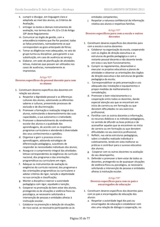 Escola Secundária D. Inês de Castro – Alcobaça                                REGULAMENTO INTERNO 2011

   k. cumprir e divulgar, em linguagem clara e                    entidades competentes;
      adaptada ao nível dos alunos, os Critérios de            j. Respeitar a natureza confidencial da informação
      Avaliação;                                                  relativa aos alunos e respetivas famílias.
   l. entregar os testes e demais instrumentos de
      avaliação, nos termos dos nºs 12 e 13 do Artigo                          Artigo 93º
      10º deste Regulamento                                  Deveres específicos para com a escola e outros
   m. Comunicar ao órgão de gestão, com a                                      docentes
      antecedência máxima que lhe for possível, todas
      as faltas previsíveis, nomeadamente as que            1. Constituem deveres específicos dos docentes para
      correspondam ao gozo antecipado de férias;               com a escola e outros docentes:
   n. Tomar as diligências mais adequadas, no seio do          a. Colaborar na organização da escola, cooperando
      grupo turma ou disciplinar, para garantir a sua             com os órgãos de direção executiva e as
      substituição, em caso de ausência ao serviço;               estruturas de gestão pedagógica e com o
   o. Elaborar, em sede de planificação de atividades             restante pessoal docente e não docente tendo
      letivas, materiais que possam ser utilizados nos            em vista o seu bom funcionamento;
      casos de ausências, nomeadamente as                      b. Cumprir os regulamentos, desenvolver e
                                                                  executar os projetos educativos e planos de
      imprevistas.
                                                                  atividades e observar as orientações dos órgãos
                   Artigo 92º                                     de direção executiva e das estruturas de gestão
Deveres específicos do pessoal docente para com                   pedagógica da escola;
                   os alunos                                   c. Corresponsabilizar-se pela preservação e uso
                                                                  adequado das instalações e equipamentos e
1. Constituem deveres específicos dos docentes em                 propor medidas de melhoramento e
   relação aos alunos:                                            remodelação;
   a. Respeitar a dignidade pessoal e as diferenças            d. Promover o bom relacionamento e a
       culturais dos alunos, valorizando os diferentes            cooperação entre todos os docentes, dando
       saberes e culturas, prevenindo processos de                especial atenção aos que se encontram em
       exclusão e de discriminação;                               início de carreira ou em formação ou que
                                                                  denotem dificuldades no seu exercício
   b. Promover a formação e realização integral dos
       alunos, estimulando o desenvolvimento das suas             profissional;
       capacidades, a sua autonomia e criatividade;            e. Partilhar com os outros docentes a informação,
                                                                  os recursos didáticos e os métodos pedagógicos,
   c. Promover o desenvolvimento do rendimento
                                                                  no sentido de difundir as boas práticas e de
       escolar dos alunos e a qualidade das
                                                                  aconselhar aqueles que se encontrem no início
       aprendizagens, de acordo com os respetivos
                                                                  de carreira ou em formação ou que denotem
       programas curriculares e atendendo à diversidade
                                                                  dificuldades no seu exercício profissional;
       dos seus conhecimentos e aptidões;
                                                               f. Refletir, nas várias estruturas pedagógicas,
   d. Organizar e gerir o processo ensino-
                                                                  sobre o trabalho realizado individual e
       aprendizagem, adotando estratégias de                      coletivamente, tendo em vista melhorar as
       diferenciação pedagógica, suscetíveis de                   práticas e contribuir para o sucesso educativo
       responder às necessidades individuais dos alunos;          dos alunos;
   e. Assegurar o cumprimento integral das atividades          g. Cooperar com os outros docentes na avaliação
       letivas correspondentes às exigências do currículo         do seu desempenho;
       nacional, dos programas e das orientações               h. Defender e promover o bem-estar de todos os
       programáticas ou curriculares em vigor;                    docentes, protegendo-os de quaisquer situações
   f. Adequar os instrumentos de avaliação às                     de violência física ou psicológica, se necessário
       exigências do currículo nacional, dos programas e          solicitando a intervenção de pessoas e entidades
       das orientações programáticas ou curriculares e            alheias à instituição escolar.
       adotar critérios de rigor, isenção e objetividade
       na sua correção e classificação;                                         Artigo 94º
   g. Manter a disciplina e exercer a autoridade                   Deveres específicos para com os pais e
       pedagógica com rigor, equidade e isenção;                        encarregados de educação
   h. Cooperar na promoção do bem-estar dos alunos,
       protegendo-os de situações e violência física ou     1. Constituem deveres específicos dos docentes para
       psicológica, se necessário solicitando a                com os pais e encarregados de educação dos
       intervenção de pessoas e entidades alheias à            alunos:
       instituição escolar;                                    a. Respeitar a autoridade legal dos pais ou
   i. Colaborar na prevenção e deteção de situações               encarregados de educação e estabelecer com
       de risco social, se necessário participando-as às          eles uma relação de diálogo e cooperação, no



                                                 Página 35 de 77
 