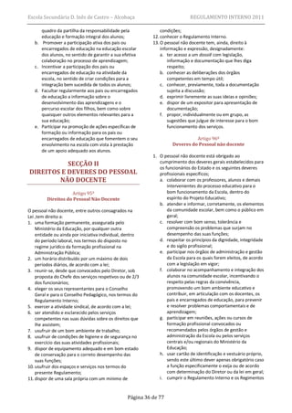 Escola Secundária D. Inês de Castro – Alcobaça                                 REGULAMENTO INTERNO 2011

        quadro da partilha da responsabilidade pela              condições;
        educação e formação integral dos alunos;             12. conhecer o Regulamento Interno.
   b.    Promover a participação ativa dos pais ou           13. O pessoal não docente tem, ainda, direito à
        encarregados de educação na educação escolar             informação e expressão, designadamente:
        dos alunos, no sentido de garantir a sua efetiva         a. ter acesso a um dossiê com legislação,
        colaboração no processo de aprendizagem;                     informação e documentação que lhes diga
   c.   Incentivar a participação dos pais ou                        respeito;
        encarregados de educação na atividade da                 b. conhecer as deliberações dos órgãos
        escola, no sentido de criar condições para a                 competentes em tempo útil;
        integração bem sucedida de todos os alunos;              c. conhecer, previamente, toda a documentação
   d.   Facultar regularmente aos pais ou encarregados               sujeita a discussão;
        de educação a informação sobre o                         d. exprimir livremente as suas ideias e opiniões;
        desenvolvimento das aprendizagens e o                    e. dispor de um expositor para apresentação de
        percurso escolar dos filhos, bem como sobre                  documentação;
        quaisquer outros elementos relevantes para a             f. propor, individualmente ou em grupo, as
        sua educação;                                                sugestões que julgue de interesse para o bom
   e.   Participar na promoção de ações específicas de               funcionamento dos serviços.
        formação ou informação para os pais ou
        encarregados de educação que fomentem o seu                             Artigo 96º
        envolvimento na escola com vista à prestação                  Deveres do Pessoal não docente
        de um apoio adequado aos alunos.
                                                             1. O pessoal não docente está obrigado ao
           SECÇÃO II                                            cumprimento dos deveres gerais estabelecidos para
                                                                os funcionários do Estado e os seguintes deveres
DIREITOS E DEVERES DO PESSOAL                                   profissionais específicos;
        NÃO DOCENTE                                             a. colaborar com os professores, alunos e demais
                                                                    intervenientes do processo educativo para o
                     Artigo 95º                                     bom funcionamento da Escola, dentro do
          Direitos do Pessoal Não Docente                           espírito do Projeto Educativo;
                                                                b. atender e informar, corretamente, os elementos
O pessoal não docente, entre outros consagrados na                  da comunidade escolar, bem como o público em
Lei ,tem direito a:                                                 geral;
1. uma formação permanente, assegurada pelo                     c. resolver com bom senso, tolerância e
    Ministério da Educação, por qualquer outra                      compreensão os problemas que surjam no
    entidade ou ainda por iniciativa individual, dentro             desempenho das suas funções;
    do período laboral, nos termos do disposto no               d. respeitar os princípios da dignidade, integridade
    regime jurídico da formação profissional na                     e do sigilo profissional;
    Administração Pública;                                      e. participar nos órgãos de administração e gestão
2. um horário distribuído por um máximo de dois                     da Escola para os quais forem eleitos, de acordo
    períodos diários, de acordo com a lei;                          com a legislação em vigor;
3. reunir-se, desde que convocados pelo Diretor, sob            f. colaborar no acompanhamento e integração dos
    proposta do Chefe dos serviços respetivos ou de 2/3             alunos na comunidade escolar, incentivando o
    dos funcionários;                                               respeito pelas regras da convivência,
4. eleger os seus representantes para o Conselho                    promovendo um bom ambiente educativo e
    Geral e para o Conselho Pedagógico, nos termos do               contribuir, em articulação com os docentes, os
    Regulamento Interno;                                            pais e encarregados de educação, para prevenir
5. exercer a atividade sindical, de acordo com a lei;               e resolver problemas comportamentais e de
6. ser atendido e esclarecido pelos serviços                        aprendizagem;
    competentes nas suas dúvidas sobre os direitos que          g. participar em reuniões, ações ou cursos de
    lhe assistem;                                                   formação profissional convocados ou
7. usufruir de um bom ambiente de trabalho;                         recomendados pelos órgãos de gestão e
8. usufruir de condições de higiene e de segurança no               administração da Escola ou pelos serviços
    exercício das suas atividades profissionais;                    centrais e/ou regionais do Ministério da
9. dispor de equipamento adequado e em bom estado                   Educação;
    de conservação para o correto desempenho das                h. usar cartão de identificação e vestuário próprio,
    suas funções;                                                   sendo este último dever apenas obrigatório caso
10. usufruir dos espaços e serviços nos termos do                   a função especificamente o exija ou de acordo
    presente Regulamento;                                           com determinação do Diretor ou da lei em geral;
11. dispor de uma sala própria com um mínimo de                 i. cumprir o Regulamento Interno e os Regimentos


                                                   Página 36 de 77
 