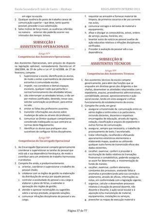 Escola Secundária D. Inês de Castro – Alcobaça                                 REGULAMENTO INTERNO 2011

       em vigor na escola.                                      f. requisitar ao armazém e fornecer material de
2. Qualquer ausência do posto de trabalho carece de                limpeza, de primeiros socorros e de uso corrente
   comunicação superior – que deve, tanto quanto                   nas aulas;
   possível, proceder à sua substituição.                       g. comunicar estragos e extravios de material e
3. Salvo motivo de força maior, as ausências referidas             equipamento;
   no número anterior não poderão ocorrer nos                   h. afixar e divulgar as convocatórias, avisos, ordens
   intervalos dos tempos letivos.                                  de serviço, pautas, horários, etc;
                                                                i. levantar autos de notícia ao pessoal auxiliar de
           SUBSECÇÃO I                                             ação educativa relativos a infrações disciplinares
    ASSISTENTES OPERACIONAIS                                       verificadas.
                                                                j. Proceder à avaliação do pessoal sob a sua
                                                                   dependência.
                  Artigo 97º
   Competências dos Assistentes Operacionais
                                                                           SUBSECÇÃO II
Aos Assistentes Operacionais, sem prejuízo do disposto                ASSISTENTES TÉCNICOS
na legislação aplicável, nomeadamente Decreto-Lei nº
184/2004, de 29 de julho e Lei nº 12-A/2008, de 27 de
                                                                                 Artigo 99º
fevereiro, compete:                                                 Competências dos Assistentes Técnicos
    1. Supervisionar a escola, identificando os alunos,
         de modo a evitar a permanência de elementos         1. Aos assistentes técnicos da escola compete
         estranhos à comunidade escolar;                        genericamente, para além das funções que se
    2. impedir, nos corredores e demais espaços                 enquadre em diretivas gerais dos dirigentes e das
         escolares, qualquer ruído que perturbe o               chefias, desenvolver as atividades relacionadas com o
         normal funcionamento das atividades letivas;           expediente, arquivo, procedimentos administrativos,
    3. não interromper as atividades letivas, a não ser         contabilidade, pessoal, aprovisionamento e ação
         por motivos justificados, devendo, nesse caso,         social escolar, tendo em vista assegurar o eficaz
         solicitar autorização ao professor, para entrar        funcionamento do estabelecimento de ensino.
         na sala;                                            2. Compete-lhe ainda, em geral:
    4. anotar as faltas dos professores ausentes;               a. assegurar a transmissão da comunicação entre os
    5. transmitir informações aos alunos sobre                     vários órgãos e entre estes e os particulares,
         mudanças de salas ou atrasos do professor;                incluindo docentes, discentes e respetivos
    6. comunicar ao Diretor qualquer comportamento                 encarregados de educação, através do registo,
         considerado inadequado ou que contrarie as                redação, classificação e arquivo do expediente e
         normas deste Regulamento;                                 outras formas de comunicação;
    7. identificar os alunos que pratiquem atos                 b. assegurar, sempre que necessário, o trabalho de
         suscetíveis de configurar ilícitos disciplinares.         processamento de texto / secretariado;
                                                                c. tratar informação, recolhendo e efetuando
                  Artigo 98º                                       apuramentos estatísticos elementares e
   Competências do Encarregado Operacional                         elaborando mapas, quadros ou utilizando
                                                                   qualquer outra forma de transmissão eficaz dos
1. Ao Encarregado Operacional compete genericamente                dados existentes;
   coordenar e supervisionar as tarefas do pessoal que          d. recolher, examinar, conferir e proceder à
   está sob a sua dependência hierárquica, de modo a               escrituração de dados relativos às transações
   contribuir para um ambiente de trabalho harmonioso              financeiras e contabilísticas, podendo assegurar,
   e produtivo.                                                    se assim for determinado, a movimentação do
2. Compete-lhe ainda, e predominantemente:                         fundo de maneio;
   a. orientar, coordenar e supervisionar o trabalho do         e. recolher, examinar, conferir elementos
      pessoal citado;                                              constantes dos processos, anotando faltas e
   b. colaborar com os órgãos de gestão na elaboração              anomalias e providenciando pela sua correção e
      da distribuição de serviço por aquele pessoal;               andamento, através de ofícios, informações ou
   c. controlar a assiduidade do pessoal a seu cargo e             notas, em conformidade com a legislação vigente;
      elaborar o plano de férias, a submeter à                  f. organizar, calcular e desenvolver processos
      aprovação dos órgãos de gestão;                              relativos à situação do pessoal docente, não
   d. atender e apreciar reclamações ou sugestões                  docente e discente, à ação social escolar e à
      sobre o serviço prestado, propondo soluções;                 aquisição e/ou manutenção de material,
   e. comunicar infrações disciplinares do pessoal a seu           equipamentos, instalações ou serviços;
      cargo;                                                    g. preencher os mapas de execução material e



                                                  Página 37 de 77
 