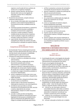 Escola Secundária D. Inês de Castro – Alcobaça                                 REGULAMENTO INTERNO 2011

       organizar a escrituração de livros auxiliares de         i. verificar as propostas e processos de nomeação e
       acordo com as respetivas instalações;                       contratação de pessoal docente e não docente;
   h. atender o pessoal docente, não docente e                  j. apreciar e despachar os pedidos de justificação de
       discente, bem como os encarregados de                       faltas do pessoal administrativo;
       educação, e prestar-lhes os adequados                    k. exercer o cargo de secretário do Conselho
       esclarecimentos.                                            Administrativo;
3. No domínio do economato, compete ainda aos                   l. dar cumprimento às deliberações dos órgãos de
   assistentes administrativos:                                    gestão que respeitarem aos serviços
   a. dar ou receber informação sobre necessidades de              administrativos;
       produtos e outro material imprescindíveis ao             m. assinar as requisições de material a adquirir,
       funcionamento de todo o estabelecimento de                  quando devidamente autorizadas;
       ensino;                                                  n. assinar os termos de abertura e de encerramento
   b. inventariar possíveis fornecedores e contactá-los            e chancelar todas as folhas dos livros utilizados
       para conhecimento de preços, qualidade e                    nos serviços administrativos;
       condições de fornecimento e pagamento;                   o. ter à sua guarda o selo branco da escola;
   c. rececionar e conferir produtos e material                 p. levantar autos de notícia ao pessoal
       recebido através dos documentos respetivos;                 administrativo relativos a infrações disciplinares
   d. manter atualizado o registo das existências e                verificadas;
       entradas e saídas dos produtos e material;               q. apreciar qualquer outro assunto respeitante ao
   e. superintender diretamente no serviço de                      serviço administrativo, decidindo os que forem da
       reprografia para efeitos de controle, execução,             sua competência e expondo ao Diretor os que a
       funcionamento e utilização do respetivo material.           ultrapassarem.

                 Artigo 100º                                             SECÇÃO III
     Competências do Coordenador Técnico
                                                               DIREITOS E DEVERES DOS PAIS E
1. Ao Coordenador Técnico compete genericamente                ENCARREGADOS DE EDUCAÇÃO
   dirigir os serviços administrativos da escola, tanto na
   área dos alunos como de pessoal, contabilidade,                               Artigo 101º
   expediente geral e ação social escolar.                                    Direitos e deveres
2. Compete-lhe ainda predominantemente:
   a. orientar e coordenar as atividades dos serviços        1. A participação dos pais e encarregados de educação
       administrativos;                                         pode-se concretizar a nível individual ou através de
   b. orientar e controlar a elaboração dos vários              representantes de associação por eles eleitos.
       documentos passados pelos serviços                    2. Os pais e encarregados de educação são
       administrativos e sua posterior assinatura;              responsáveis pelo exercício do poder - dever de
   c. organizar e submeter à aprovação do Diretor a             dirigirem a educação dos seus filhos e educandos, no
       distribuição dos serviços pelo respetivo pessoal,        interesse destes, e promoverem, ativamente, o
       de acordo com a natureza, categorias e aptidões,         desenvolvimento dos mesmos.
       e, sempre que o julgue conveniente, proceder às       3. Os pais e encarregados de educação têm o direito e o
       necessárias redistribuições;                             dever de intervir no processo educativo, participando
   d. assinar o expediente corrente, bem como o que             de forma assídua e empenhada em todos os cargos,
       respeita a assuntos já submetidos a despacho dos         funções e atividades estabelecidos no regime de
       órgãos de gestão;                                        autonomia, administração e gestão das escolas e
   e. preparar e submeter a despacho do Diretor todos           consagrados neste regulamento interno.
       os assuntos da sua competência;                       4. Sem prejuízo dos demais direitos e deveres
   f. preparar todos os documentos necessários à                estabelecidos no referido regime de autonomia e
       elaboração do orçamento e da conta de gerência;          gestão, o poder - dever de educação dos filhos
   g. providenciar para que todos os serviços                   implica os seguintes direitos e deveres dos pais:
       necessários ao funcionamento das aulas, recursos         4.1. informar-se, ser informado e informar a
       e exames, dependentes dos serviços                           comunidade educativa sobre todas as matérias
       administrativos, estejam em ordem nos prazos                 relevantes para o processo educativo dos seus
       estabelecidos;                                               educandos e comparecer na escola por sua
   h. proceder à análise do Diário da República,                    iniciativa e quando para tal for solicitado;
       tomando as providências necessárias para que a           4.2. colaborar com os professores no âmbito do
       legislação de interesse para o estabelecimento               processo de ensino-aprendizagem dos seus
       seja do conhecimento das diferentes áreas e                  educandos;
       chegue às entidades identificadas pelo Diretor;          4.3. articular a educação na família com o trabalho


                                                   Página 38 de 77
 