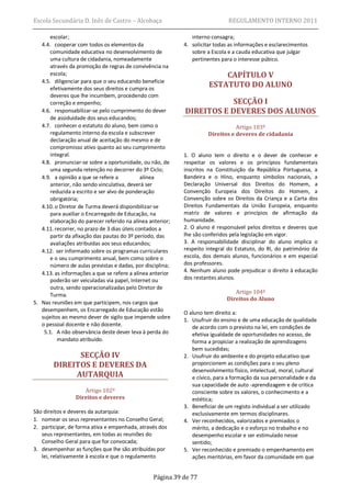 Escola Secundária D. Inês de Castro – Alcobaça                                REGULAMENTO INTERNO 2011

       escolar;                                                interno consagra;
   4.4. cooperar com todos os elementos da                  4. solicitar todas as informações e esclarecimentos
       comunidade educativa no desenvolvimento de              sobre a Escola e a cauda educativa que julgar
       uma cultura de cidadania, nomeadamente                  pertinentes para o interesse púbico.
       através da promoção de regras de convivência na
       escola;                                                            CAPÍTULO V
   4.5. diligenciar para que o seu educando beneficie
       efetivamente dos seus direitos e cumpra os
                                                                      ESTATUTO DO ALUNO
       deveres que lhe incumbem, procedendo com
       correção e empenho;                                              SECÇÃO I
   4.6. responsabilizar-se pelo cumprimento do dever        DIREITOS E DEVERES DOS ALUNOS
       de assiduidade dos seus educandos;
   4.7. conhecer o estatuto do aluno, bem como o                                 Artigo 103º
       regulamento interno da escola e subscrever                     Direitos e deveres de cidadania
       declaração anual de aceitação do mesmo e de
       compromisso ativo quanto ao seu cumprimento
       integral.                                            1. O aluno tem o direito e o dever de conhecer e
   4.8. pronunciar-se sobre a oportunidade, ou não, de      respeitar os valores e os princípios fundamentais
       uma segunda retenção no decorrer do 3º Ciclo;        inscritos na Constituição da República Portuguesa, a
   4.9. a opinião a que se refere a           alínea        Bandeira e o Hino, enquanto símbolos nacionais, a
       anterior, não sendo vinculativa, deverá ser          Declaração Universal dos Direitos do Homem, a
       reduzida a escrito e ser alvo de ponderação          Convenção Europeia dos Direitos do Homem, a
       obrigatória;                                         Convenção sobre os Direitos da Criança e a Carta dos
   4.10. o Diretor de Turma deverá disponibilizar-se        Direitos Fundamentais da União Europeia, enquanto
       para auxiliar o Encarregado de Educação, na          matriz de valores e princípios de afirmação da
       elaboração do parecer referido na alínea anterior;   humanidade.
   4.11. recorrer, no prazo de 3 dias úteis contados a      2. O aluno é responsável pelos direitos e deveres que
       partir da afixação das pautas do 3º período, das     lhe são conferidos pela legislação em vigor.
       avaliações atribuídas aos seus educandos;            3. A responsabilidade disciplinar do aluno implica o
   4.12. ser informado sobre os programas curriculares      respeito integral do Estatuto, do RI, do património da
       e o seu cumprimento anual, bem como sobre o          escola, dos demais alunos, funcionários e em especial
       número de aulas previstas e dadas, por disciplina;   dos professores.
   4.13. as informações a que se refere a alínea anterior   4. Nenhum aluno pode prejudicar o direito à educação
       poderão ser veiculadas via papel, Internet ou        dos restantes alunos.
       outra, sendo operacionalizadas pelo Diretor de
                                                                                Artigo 104º
       Turma.
                                                                             Direitos do Aluno
5. Nas reuniões em que participem, nos cargos que
   desempenhem, os Encarregado de Educação estão
                                                            O aluno tem direito a:
   sujeitos ao mesmo dever de sigilo que impende sobre
                                                            1. Usufruir do ensino e de uma educação de qualidade
   o pessoal docente e não docente.                            de acordo com o previsto na lei, em condições de
    5.1. A não observância deste dever leva à perda do         efetiva igualdade de oportunidades no acesso, de
          mandato atribuído.                                   forma a propiciar a realização de aprendizagens
                                                               bem sucedidas;
              SECÇÃO IV                                     2. Usufruir do ambiente e do projeto educativo que
        DIREITOS E DEVERES DA                                  proporcionem as condições para o seu pleno
                                                               desenvolvimento físico, intelectual, moral, cultural
             AUTARQUIA                                         e cívico, para a formação da sua personalidade e da
                                                               sua capacidade de auto -aprendizagem e de crítica
                    Artigo 102º                                consciente sobre os valores, o conhecimento e a
                 Direitos e deveres                            estética;
                                                            3. Beneficiar de um registo individual a ser utilizado
São direitos e deveres da autarquia:                           exclusivamente em termos disciplinares.
1. nomear os seus representantes no Conselho Geral;         4. Ver reconhecidos, valorizados e premiados o
2. participar, de forma ativa e empenhada, através dos         mérito, a dedicação e o esforço no trabalho e no
   seus representantes, em todas as reuniões do                desempenho escolar e ser estimulado nesse
   Conselho Geral para que for convocada;                      sentido;
3. desempenhar as funções que lhe são atribuídas por        5. Ver reconhecido e premiado o empenhamento em
   lei, relativamente à escola e que o regulamento             ações meritórias, em favor da comunidade em que


                                                 Página 39 de 77
 