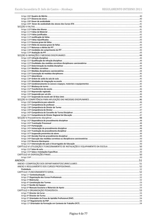 Escola Secundária D. Inês de Castro – Alcobaça                                                                                                                   REGULAMENTO INTERNO 2011

        Artigo 106º Quadro de Mérito ......................................................................................................................................................................................40
        Artigo 107º Deveres do aluno .......................................................................................................................................................................................40
        Artigo 108º Dever de assiduidade ................................................................................................................................................................................41
        Artigo 109º Dever de assiduidade dos alunos dos Cursos EFA .................................................................................................................................41
   SECÇÃO II FALTAS ..................................................................................................................................................................... 41
        Artigo 110º Faltas dos Alunos .......................................................................................................................................................................................41
        Artigo 111º Faltas de Material ......................................................................................................................................................................................42
        Artigo 112º Faltas justificadas.......................................................................................................................................................................................42
        Artigo 113º Justificação de faltas..................................................................................................................................................................................42
        Artigo 114º Faltas injustificadas ...................................................................................................................................................................................43
        Artigo 115º Excesso grave de faltas..............................................................................................................................................................................43
        Artigo 116º Efeito do excesso grave de faltas .............................................................................................................................................................43
        Artigo 117º Natureza e efeitos do PIT ..........................................................................................................................................................................43
        Artigo 118º Condições de cumprimento do PIT ..........................................................................................................................................................43
        Artigo 119º Avaliação do PIT .........................................................................................................................................................................................43
   SECÇÃO III INFRAÇÕES E MEDIDAS DISCIPLINARES .................................................................................................................... 44
        Artigo 120º Infração disciplinar ....................................................................................................................................................................................44
        Artigo 121º Qualificação de infração disciplinar .........................................................................................................................................................44
        Artigo 122º Finalidades das medidas corretivas disciplinares sancionatórias ........................................................................................................44
        Artigo 123º Determinação da medida disciplinar .......................................................................................................................................................44
        Artigo 124º Medidas corretivas ....................................................................................................................................................................................44
        Artigo 125º Medidas disciplinares sancionatórias ......................................................................................................................................................44
        Artigo 126º Cumulação de medidas disciplinares .......................................................................................................................................................45
        Artigo 127º Advertência ................................................................................................................................................................................................45
        Artigo 128º Ordem de saída da sala de aula ...............................................................................................................................................................45
        Artigo 129º Atividades de integração na escola .........................................................................................................................................................45
        Artigo 130º Condicionamento no acesso a espaços, materiais e equipamentos ....................................................................................................45
        Artigo 131º Mudança de turma ....................................................................................................................................................................................45
        Artigo 132º Transferência de escola.............................................................................................................................................................................46
        Artigo 133º Repreensão registada ................................................................................................................................................................................46
        Artigo 134º Suspensão por um dia ...............................................................................................................................................................................46
        Artigo 135º Suspensão da escola até 10 dias úteis .....................................................................................................................................................46
   SECÇÃO IV COMPETÊNCIA PARA APLICAÇÃO DAS MEDIDAS DISCIPLINARES ............................................................................... 46
        Artigo 136º Competência para advertir .......................................................................................................................................................................46
        Artigo 137º Competência do professor ........................................................................................................................................................................47
        Artigo 138º Competência do Diretor de Turma ..........................................................................................................................................................47
        Artigo 139º Competência do Diretor ............................................................................................................................................................................47
        Artigo 140º Competência do Conselho de Turma Disciplinar ....................................................................................................................................47
        Artigo 141º Competência do Diretor Regional de Educação .....................................................................................................................................47
   SECÇÃO V Procedimento disciplinar .......................................................................................................................................... 48
        Artigo 142º Dependência de procedimento disciplinar .............................................................................................................................................48
        Artigo 143º Tramitação Processual ..............................................................................................................................................................................48
        Artigo 144º Participação ................................................................................................................................................................................................48
        Artigo 145º Instauração do procedimento disciplinar ...............................................................................................................................................48
        Artigo 146º Tramitação do procedimento disciplinar ................................................................................................................................................48
        Artigo 147º Suspensão preventiva do aluno ...............................................................................................................................................................49
        Artigo 148º Decisão final do procedimento disciplinar ..............................................................................................................................................49
        Artigo 149º Execução das medidas corretivas ou disciplinares sancionatórias ......................................................................................................50
        Artigo 150º Recurso Hierárquico ..................................................................................................................................................................................50
        Artigo 151º Intervenção dos pais e Encarregados de Educação ................................................................................................................................50
   CAPÍTULO VI UTILIZAÇÃO E FUNCIONAMENTO DE INSTALAÇÕES E EQUIPAMENTO DA ESCOLA .................................................. 50
        Artigo 152º Salas de aula ...............................................................................................................................................................................................50
        Artigo 153º Salas e Instalações Específicas..................................................................................................................................................................50
   CAPÍTULO VII DISPOSIÇÕES FINAIS ............................................................................................................................................ 50
        Artigo 154º ......................................................................................................................................................................................................................50
ANEXOS ......................................................................................................................................................51
   ANEXO I COMPOSIÇÃO DOS DEPARTAMENTOSCURRICULARES .................................................................................................. 51
   ANEXO II REGULAMENTO DOS CURSOS PROFISSIONAIS............................................................................................................. 52
        Preâmbulo.......................................................................................................................................................................................................................52
   CAPÍTULO I FUNCIONAMENTO GERAL ....................................................................................................................................... 52
        Artigo 1.º Contextualização ...........................................................................................................................................................................................52
        Artigo 2º Organização dos Cursos Profissionais ..........................................................................................................................................................52
        Artigo 3º Matrículas .......................................................................................................................................................................................................52
        Artigo 4º Constituição das Turmas ...............................................................................................................................................................................53
        Artigo 5º Gestão de Espaços .........................................................................................................................................................................................53
        Artigo 6º Manuais Escolares e Materiais de Apoio .....................................................................................................................................................53
   CAPÍTULO II ORGANIZAÇÃO PEDAGÓGICA................................................................................................................................. 53
        Artigo 7º Director de Curso ...........................................................................................................................................................................................53
        Artigo 8º Director de Turma ..........................................................................................................................................................................................54
        Artigo 9º Orientador da Prova de Aptidão Profissional (PAP)...................................................................................................................................54
        Artigo 10º Regulamento da PAP ...................................................................................................................................................................................54
        Artigo 11º Orientador da Formação em Contexto de Trabalho (FCT) ......................................................................................................................54




                                                                                                   Página 4 de 77
 
