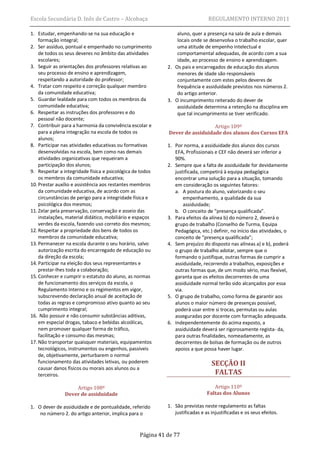 Escola Secundária D. Inês de Castro – Alcobaça                                  REGULAMENTO INTERNO 2011

1. Estudar, empenhando-se na sua educação e                     aluno, quer a presença na sala de aula e demais
    formação integral;                                          locais onde se desenvolva o trabalho escolar, quer
2. Ser assíduo, pontual e empenhado no cumprimento              uma atitude de empenho intelectual e
    de todos os seus deveres no âmbito das atividades           comportamental adequadas, de acordo com a sua
    escolares;                                                  idade, ao processo de ensino e aprendizagem.
3. Seguir as orientações dos professores relativas ao       2. Os pais e encarregados de educação dos alunos
    seu processo de ensino e aprendizagem,                      menores de idade são responsáveis
    respeitando a autoridade do professor;                      conjuntamente com estes pelos deveres de
4. Tratar com respeito e correção qualquer membro               frequência e assiduidade previstos nos números 2.
    da comunidade educativa;                                    do artigo anterior.
5. Guardar lealdade para com todos os membros da            3. O incumprimento reiterado do dever de
    comunidade educativa;                                       assiduidade determina a retenção na disciplina em
6. Respeitar as instruções dos professores e do                 que tal incumprimento se tiver verificado.
    pessoal não docente;
7. Contribuir para a harmonia da convivência escolar e                        Artigo 109º
    para a plena integração na escola de todos os           Dever de assiduidade dos alunos dos Cursos EFA
    alunos;
8. Participar nas atividades educativas ou formativas       1. Por norma, a assiduidade dos alunos dos cursos
    desenvolvidas na escola, bem como nas demais               EFA, Profissionais e CEF não deverá ser inferior a
    atividades organizativas que requeiram a                   90%.
    participação dos alunos;                                2. Sempre que a falta de assiduidade for devidamente
9. Respeitar a integridade física e psicológica de todos       justificada, competirá à equipa pedagógica
    os membros da comunidade educativa;                        encontrar uma solução para a situação, tomando
10. Prestar auxílio e assistência aos restantes membros        em consideração os seguintes fatores:
    da comunidade educativa, de acordo com as                  a. A postura do aluno, valorizando o seu
    circunstâncias de perigo para a integridade física e           empenhamento, a qualidade da sua
    psicológica dos mesmos;                                        assiduidade;
11. Zelar pela preservação, conservação e asseio das           b. O conceito de “presença qualificada”.
    instalações, material didático, mobiliário e espaços    3. Para efeitos da alínea b) do número 2, deverá o
    verdes da escola, fazendo uso correto dos mesmos;          grupo de trabalho (Conselho de Turma, Equipa
12. Respeitar a propriedade dos bens de todos os               Pedagógica, etc.) definir, no início das atividades, o
    membros da comunidade educativa;                           conceito de “presença qualificada”;
13. Permanecer na escola durante o seu horário, salvo       4. Sem prejuízo do disposto nas alíneas a) e b), poderá
    autorização escrita do encarregado de educação ou          o grupo de trabalho adotar, sempre que o
    da direção da escola;                                      formando o justifique, outras formas de cumprir a
14. Participar na eleição dos seus representantes e            assiduidade, recorrendo a trabalhos, exposições e
    prestar-lhes toda a colaboração;                           outras formas que, de um modo sério, mas flexível,
15. Conhecer e cumprir o estatuto do aluno, as normas          garanta que os efeitos decorrentes de uma
    de funcionamento dos serviços da escola, o                 assiduidade normal terão sido alcançados por essa
    Regulamento Interno e os regimentos em vigor,              via.
    subscrevendo declaração anual de aceitação de           5. O grupo de trabalho, como forma de garantir aos
    todas as regras e compromisso ativo quanto ao seu          alunos o maior número de presenças possível,
    cumprimento integral;                                      poderá usar entre si trocas, permutas ou aulas
16. Não possuir e não consumir substâncias aditivas,           asseguradas por docente com formação adequada.
    em especial drogas, tabaco e bebidas alcoólicas,        6. Independentemente do acima exposto, a
    nem promover qualquer forma de tráfico,                    assiduidade deverá ser rigorosamente regista- da,
    facilitação e consumo das mesmas;                          para outras finalidades, nomeadamente, as
17. Não transportar quaisquer materiais, equipamentos          decorrentes de bolsas de formação ou de outros
    tecnológicos, instrumentos ou engenhos, passíveis          apoios a que possa haver lugar.
    de, objetivamente, perturbarem o normal
    funcionamento das atividades letivas, ou poderem                             SECÇÃO II
    causar danos físicos ou morais aos alunos ou a
    terceiros.                                                                    FALTAS

                   Artigo 108º                                                    Artigo 110º
               Dever de assiduidade                                            Faltas dos Alunos

1. O dever de assiduidade e de pontualidade, referido       1. São previstas neste regulamento as faltas
    no número 2. do artigo anterior, implica para o            justificadas e as injustificadas e os seus efeitos.



                                                  Página 41 de 77
 