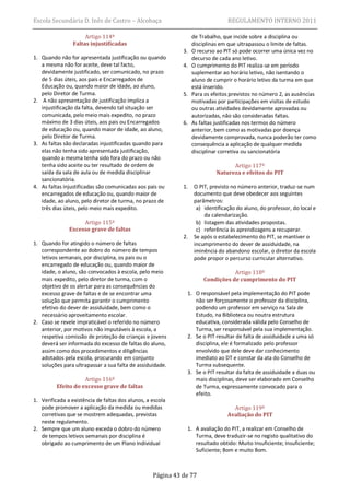 Escola Secundária D. Inês de Castro – Alcobaça                                  REGULAMENTO INTERNO 2011

                      Artigo 114º                                 de Trabalho, que incide sobre a disciplina ou
                 Faltas injustificadas                            disciplinas em que ultrapassou o limite de faltas.
                                                             3.   O recurso ao PIT só pode ocorrer uma única vez no
1. Quando não for apresentada justificação ou quando              decurso de cada ano letivo.
   a mesma não for aceite, deve tal facto,                   4.   O cumprimento do PIT realiza-se em período
   devidamente justificado, ser comunicado, no prazo              suplementar ao horário letivo, não isentando o
   de 5 dias úteis, aos pais e Encarregados de                    aluno de cumprir o horário letivo da turma em que
   Educação ou, quando maior de idade, ao aluno,                  está inserido.
   pelo Diretor de Turma.                                    5.   Para os efeitos previstos no número 2, as ausências
2. A não apresentação de justificação implica a                   motivadas por participações em visitas de estudo
   injustificação da falta, devendo tal situação ser              ou outras atividades devidamente aprovadas ou
   comunicada, pelo meio mais expedito, no prazo                  autorizadas, não são consideradas faltas.
   máximo de 3 dias úteis, aos pais ou Encarregados          6.   As faltas justificadas nos termos do número
   de educação ou, quando maior de idade, ao aluno,               anterior, bem como as motivadas por doença
   pelo Diretor de Turma.                                         devidamente comprovada, nunca poderão ter como
3. As faltas são declaradas injustificadas quando para            consequência a aplicação de qualquer medida
   elas não tenha sido apresentada justificação,                  disciplinar corretiva ou sancionatória
   quando a mesma tenha sido fora do prazo ou não
   tenha sido aceite ou ter resultado de ordem de                                 Artigo 117º
   saída da sala de aula ou de medida disciplinar                           Natureza e efeitos do PIT
   sancionatória.
4. As faltas injustificadas são comunicadas aos pais ou      1.   O PIT, previsto no número anterior, traduz-se num
   encarregados de educação ou, quando maior de                   documento que deve obedecer aos seguintes
   idade, ao aluno, pelo diretor de turma, no prazo de            parâmetros:
   três dias úteis, pelo meio mais expedito.                       a) identificação do aluno, do professor, do local e
                                                                      da calendarização.
                    Artigo 115º                                    b) listagem das atividades propostas.
               Excesso grave de faltas                             c) referência às aprendizagens a recuperar.
                                                             2.   Se após o estabelecimento do PIT, se mantiver o
1. Quando for atingido o número de faltas                         incumprimento do dever de assiduidade, na
   correspondente ao dobro do número de tempos                    iminência do abandono escolar, o diretor da escola
   letivos semanais, por disciplina, os pais ou o                 pode propor o percurso curricular alternativo.
   encarregado de educação ou, quando maior de
   idade, o aluno, são convocados à escola, pelo meio                            Artigo 118º
   mais expedito, pelo diretor de turma, com o                        Condições de cumprimento do PIT
   objetivo de os alertar para as consequências do
   excesso grave de faltas e de se encontrar uma              1. O responsável pela implementação do PIT pode
   solução que permita garantir o cumprimento                    não ser forçosamente o professor da disciplina,
   efetivo do dever de assiduidade, bem como o                   podendo um professor em serviço na Sala de
   necessário aproveitamento escolar.                            Estudo, na Biblioteca ou noutra estrutura
2. Caso se revele impraticável o referido no número              educativa, considerada válida pelo Conselho de
   anterior, por motivos não imputáveis à escola, a              Turma, ser responsável pela sua implementação.
   respetiva comissão de proteção de crianças e jovens        2. Se o PIT resultar de falta de assiduidade a uma só
   deverá ser informada do excesso de faltas do aluno,           disciplina, ele é formalizado pelo professor
   assim como dos procedimentos e diligências                    envolvido que dele deve dar conhecimento
   adotados pela escola, procurando em conjunto                  imediato ao DT e constar da ata do Conselho de
   soluções para ultrapassar a sua falta de assiduidade.         Turma subsequente.
                                                              3. Se o PIT resultar da falta de assiduidade a duas ou
                     Artigo 116º                                 mais disciplinas, deve ser elaborado em Conselho
          Efeito do excesso grave de faltas                      de Turma, expressamente convocado para o
                                                                 efeito.
1. Verificada a existência de faltas dos alunos, a escola
   pode promover a aplicação da medida ou medidas                                 Artigo 119º
   corretivas que se mostrem adequadas, previstas                               Avaliação do PIT
   neste regulamento.
2. Sempre que um aluno exceda o dobro do número               1. A avaliação do PIT, a realizar em Conselho de
   de tempos letivos semanais por disciplina é                   Turma, deve traduzir-se no registo qualitativo do
   obrigado ao cumprimento de um Plano Individual                resultado obtido: Muito Insuficiente; Insuficiente;
                                                                 Suficiente; Bom e muito Bom.



                                                   Página 43 de 77
 