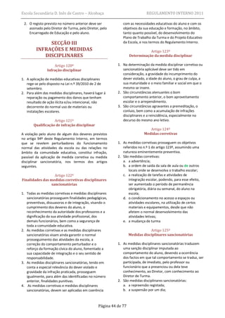 Escola Secundária D. Inês de Castro – Alcobaça                               REGULAMENTO INTERNO 2011

 2. O registo previsto no número anterior deve ser            com as necessidades educativas do aluno e com os
    assinado pelo Diretor de Turma, pelo Diretor, pelo        objetivos da sua educação e formação, no âmbito,
    Encarregado de Educação e pelo aluno.                     tanto quanto possível, do desenvolvimento do
                                                              Plano de Trabalho da Turma e do Projeto Educativo
              SECÇÃO III                                      da Escola, e nos termos do Regulamento Interno.
         INFRAÇÕES E MEDIDAS                                                  Artigo 123º
            DISCIPLINARES                                          Determinação da medida disciplinar

                     Artigo 120º                           1. Na determinação da medida disciplinar corretiva ou
                Infração disciplinar                          sancionatória aplicável deve ser tido em
                                                              consideração, a gravidade do incumprimento do
1. A aplicação de medidas educativas disciplinares            dever violado, a idade do aluno, o grau de culpa, a
   rege-se pelo disposto na Lei n.º 39/2010 de 2 de           sua maturidade e o meio familiar e social em que o
   setembro.                                                  mesmo se insere.
2. Para além das medidas disciplinares, haverá lugar à     2. São circunstâncias atenuantes o bom
   reparação ou pagamento dos danos que tenham                comportamento anterior, o bom aproveitamento
   resultado de ação ilícita e/ou intencional, não            escolar e o arrependimento.
   decorrente do normal uso de materiais ou                3. São circunstâncias agravantes a premeditação, o
   instalações escolares.                                     conluio, bem como a acumulação de infrações
                                                              disciplinares e a reincidência, especialmente no
                   Artigo 121º                                decurso do mesmo ano letivo.
       Qualificação de infração disciplinar
                                                                               Artigo 124º
A violação pelo aluno de algum dos deveres previstos                        Medidas corretivas
no artigo 94º deste Regulamento Interno, em termos
que se revelem perturbadores do funcionamento              1. As medidas corretivas prosseguem os objetivos
normal das atividades da escola ou das relações no            referidos no n.º 1 do artigo 123º, assumindo uma
âmbito da comunidade educativa, constitui infração,           natureza eminentemente preventiva.
passível da aplicação de medida corretiva ou medida        2. São medidas corretivas:
disciplinar sancionatória, nos termos dos artigos             a. a advertência;
seguintes.                                                    b. a ordem de saída da sala de aula ou de outros
                                                                  locais onde se desenvolva o trabalho escolar;
                   Artigo 122º                                c. a realização de tarefas e atividades de
Finalidades das medidas corretivas disciplinares                  integração escolar, podendo, para esse efeito,
                 sancionatórias                                   ser aumentado o período de permanência
                                                                  obrigatória, diária ou semanal, do aluno na
1. Todas as medidas corretivas e medidas disciplinares            escola;
   sancionatórias prosseguem finalidades pedagógicas,         d. o condicionamento no acesso a espaços ou
   preventivas, dissuasoras e de integração, visando o            atividades escolares, na utilização de certos
   cumprimento dos deveres do aluno, o                            materiais e equipamentos, desde que não
   reconhecimento da autoridade dos professores e a               afetem o normal desenvolvimento das
   dignificação da sua atividade profissional, dos                atividades letivas;
   demais funcionários, bem como a segurança de               e. a mudança de turma
   toda a comunidade educativa.
2. As medidas corretivas e as medidas disciplinares                            Artigo 125º
   sancionatórias visam ainda garantir o normal                    Medidas disciplinares sancionatórias
   prosseguimento das atividades da escola, a
   correção do comportamento perturbador e o               1. As medidas disciplinares sancionatórias traduzem
   reforço da formação cívica do aluno, fomentado a           uma sanção disciplinar imputada ao
   sua capacidade de integração e o seu sentido de            comportamento do aluno, devendo a ocorrência
   responsabilidade.                                          dos factos em que tal comportamento se traduz, ser
3. As medidas disciplinares sancionatórias, tendo em          participada, de imediato, pelo professor ou
   conta a especial relevância do dever violado e             funcionário que a presenciou ou dela teve
   gravidade da infração praticada, prosseguem                conhecimento, ao Diretor, com conhecimento ao
   igualmente, para além das identificadas no número          Diretor de Turma.
   anterior, finalidades punitivas.                        2. São medidas disciplinares sancionatórias:
4. As medidas corretivas e medidas disciplinares              a. a repreensão registada;
   sancionatórias, devem ser aplicadas em coerência           b. a suspensão por um dia;



                                                 Página 44 de 77
 