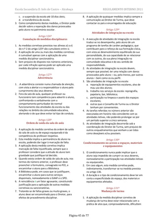 Escola Secundária D. Inês de Castro – Alcobaça                              REGULAMENTO INTERNO 2011

   c. a suspensão da escola até 10 dias úteis;             8. A aplicação de quaisquer medidas implica sempre a
   d. a transferência de escola.                              comunicação ao Diretor de Turma, que deve
3. Como complemento destas medidas, o Diretor pode            contactar os pais e encarregados de educação
   decidir sobre a reparação dos danos provocados
   pelo aluno no património escolar.                                           Artigo 129º
                                                                   Atividades de integração na escola
                  Artigo 126º
       Cumulação de medidas disciplinares                  1. A execução de atividades de integração na escola
                                                              traduz-se no desempenho, pelo aluno de um
1. As medidas corretivas previstas nas alíneas a) a e)        programa de tarefas de caráter pedagógico, que
   do n.º 2 do artigo 125º são cumuláveis entre si.           contribuam para o reforço da sua formação cívica,
2. A aplicação de uma ou mais das medidas corretivas          com vista ao desenvolvimento equilibrado da sua
   é cumulável apenas com a aplicação de uma                  personalidade, da sua capacidade de se relacionar
   medida disciplinar sancionatória.                          com os outros, da sua plena integração na
3. Sem prejuízo do disposto nos números anteriores,           comunidade educativa e do seu sentido de
   por cada infração apenas pode ser aplicada uma             responsabilidade.
   medida disciplinar sancionatória.                       2. As atividades de integração na escola devem,
                                                              sempre que possível, ter uma relação com danos
                    Artigo 127º                               provocados pelo aluno – ou, pelo menos, por outros
                    Advertência                               alunos – bem como os eu perfil.
                                                           3. São atividades de integração na escola:
1. .A advertência consiste numa chamada de atenção,           a. reparação de equipamentos escolares, alvo de
   com vista a alertar e a responsabilizar o aluno pelo           mau uso dos alunos;
   cumprimento dos seus deveres.                              b. trabalho nos serviços da escola: reprografia,
2. Fora da sala de aula, qualquer professor ou                    papelaria, bar, biblioteca;
   funcionário tem competência para advertir o aluno,         c. participação na limpeza e asseio dos espaços
   confrontando-o verbalmente com o                               escolares;
   comportamento perturbador do normal                        d. outras que o Conselho de Turma ou o Diretor
   funcionamento das atividades da escola ou das                  tenham por convenientes.
   relações no âmbito da comunidade educativa,             4. As tarefas referidas no número anterior são
   alertando-o de que deve evitar tal tipo de conduta.        executadas em horário não coincidente com as
                                                              atividades letivas, não podendo prolongar-se por
                  Artigo 128º                                 um período superior a cinco semanas.
          Ordem de saída da sala de aula                   5. As atividades de integração decorrerão sob a
                                                              coordenação do Diretor de Turma, sem prejuízo de
1. A aplicação da medida corretiva da ordem de saída          outros enquadramentos que venham a ser tidos
   da sala de aula ou de espaço equiparado é da               como desejáveis e/ou possíveis.
   competência do professor respetivo.
2. Esta medida implica a permanência do aluno na                            Artigo 130º
   escola, podendo dar lugar à marcação de falta.          Condicionamento no acesso a espaços, materiais
3. A aplicação desta medida corretiva implica                            e equipamentos
   marcação de falta injustificada, sempre que o
   professor considere que a atitude do aluno tem          1. O condicionamento nunca pode implicar que o
   gravidade que justifique tal decisão.                      aluno seja impedido de cumprir os seus deveres,
4. Quando exista ordem de saída de sala de aula, nos          nomeadamente a participação nas atividades letivas
   termos do número anterior, o professor deve                ou equiparadas.
   preencher o formulário, consagrado no PCE, e            2. Em caso algum, esta medida corretiva pode,
   encaminhar o aluno para a Biblioteca.                      indiretamente, transformar-se na medida prevista
5. A Biblioteca pode, em casos que se justifiquem,            no artigo 136.
   encaminhar o aluno para outros serviços                 3. A duração e o tipo de condicionamento deve ter em
   disponíveis, nomeadamente o GAAF e o SPO.                  conta a especificidade do espaço, dos materiais e
6. A reincidência é um fator agravante, constituindo          equipamentos afetados.
   justificação para a aplicação de outras medidas
   corretivas ou sancionatórias.                                              Artigo 131º
7. Tratando-se de faltas graves ou muito graves, o                         Mudança de turma
   aluno deve ser encaminhado para o Diretor, para
   efeitos de procedimento disciplinar.                    1. A aplicação da medida disciplinar corretiva de
                                                              mudança de turma deve estar relacionada com a
                                                              prática de atos que, comprovadamente, dificultem



                                                 Página 45 de 77
 