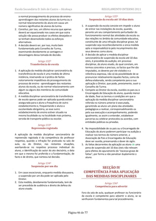 Escola Secundária D. Inês de Castro – Alcobaça                                REGULAMENTO INTERNO 2011

   o normal prosseguimento do processo de ensino-                               Artigo 135º
   aprendizagem dos restantes alunos da turma ou o                  Suspensão da escola até 10 dias úteis
   normal relacionamento do aluno em causa um
   número significativo de alunos da turma.                 1. A suspensão da escola consiste em impedir o aluno
2. Constitui, por isso, um último recurso que apenas           de entrar nas instalações da escola, quando,
   deverá ser equacionado nos casos em que outra               perante um seu comportamento perturbador do
   solução não possa produzir os efeitos desejados e           funcionamento normal das atividades da escola ou
   se tenham desenvolvido todos os esforços                    das relações no âmbito da comunidade educativa,
   alternativos.                                               constituinte de uma infração disciplinar grave, tal
3. A decisão deverá ser, por isso, muito bem                   suspensão seja reconhecidamente a única medida
   fundamentada pelo Conselho de Turma,                        apta a responsabilizá-lo pelo incumprimento dos
   examinando devidamente as vantagens e                       seus deveres como aluno.
   desvantagens dessa tomada de decisão.                    2. A decisão de aplicar a medida disciplinar
                                                               sancionatória de suspensão da escola até 10 dias
                    Artigo 132º                                úteis, é precedida da audição, em processo
              Transferência de escola                          disciplinar, do aluno visado, do qual constam, em
                                                               termos concretos e precisos, os factos que lhe são
1. A aplicação da medida disciplinar sancionatória da          imputados, os deveres por ele violados e a
   transferência de escola é uma medida de última              referência expressa, não só da possibilidade de se
   instância, reservando-se à prática de factos                pronunciar relativamente àqueles factos, como da
   notoriamente impeditivos do prosseguimento do               defesa elaborada, sendo competente para a sua
   processo de ensino - aprendizagem dos restantes             aplicação o Diretor, que pode, previamente, ouvir o
   alunos da escola, ou do normal relacionamento com           Conselho de Turma.
   algum ou alguns dos membros da comunidade                3. Compete ao Diretor da escola, ouvidos os pais ou o
   educativa.                                                  Encarregado de Educação do aluno, quando menor
2. A medida disciplinar sancionatória de transferência         de idade, fixar os termos e condições em que a
   de escola apenas pode ser aplicada quando estiver           aplicação da medida disciplinar sancionatória
   assegurada para o aluno a frequência de outro               referida no número anterior é executada,
   estabelecimento e, frequentando o aluno a                   garantindo ao aluno um plano das atividades
   escolaridade obrigatória, se esse outro                     pedagógicas a realizar, corresponsabilizando-os
   estabelecimento de ensino estiver situado na                pela sua execução e acompanhamento, podendo
   mesma localidade ou na localidade mais próxima,             igualmente, se assim o entender, estabelecer
   servida de transporte público ou escolar.                   parcerias ou celebrar protocolos ou acordos, com
                                                               entidades públicas ou privadas.
                   Artigo 133º
               Repreensão registada                         4. Na impossibilidade de os pais ou o Encarregado de
                                                               Educação do aluno poderem participar na audição a
A aplicação da medida disciplinar sancionatória de             realizar nos termos do número anterior, a
repreensão registada é da competência do professor             Associação de Pais e Encarregados de Educação
respetivo, quando a infração for praticada na sala de          deve ser ouvida, preservando o dever de sigilo.
aula, ou do Diretor, nas restantes situações,               5. As faltas decorrentes da aplicação ao aluno de uma
averbando-se no respetivo processo individual do               pena de suspensão até 10 dias úteis não relevam
aluno, a identificação do autor do ato decisório, a data       para efeitos do apuramento do “excesso grave de
em que o mesmo foi proferido e a fundamentação, de             faltas”, por forma a não penalizar duplamente o
facto e de direito, que norteou tal decisão.                   aluno.

                    Artigo 134º
               Suspensão por um dia
                                                                      SECÇÃO IV
1. Em casos excecionais, enquanto medida dissuasora,         COMPETÊNCIA PARA APLICAÇÃO
   a suspensão por um dia pode ser aplicada pelo              DAS MEDIDAS DISCIPLINARES
   Diretor.
2. Esta medida, devidamente fundamentada, tem de                               Artigo 136º
   ser precedida de audiência e direito de defesa do                     Competência para advertir
   aluno visado.
                                                            Fora da sala de aula, qualquer professor ou funcionário
                                                            da escola é competente para advertir o aluno, se se
                                                            verificarem fundamentos para tal procedimento.




                                                  Página 46 de 77
 