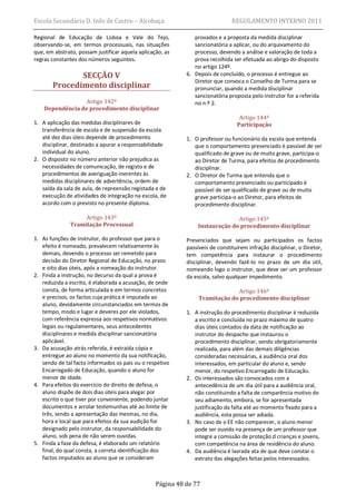 Escola Secundária D. Inês de Castro – Alcobaça                                 REGULAMENTO INTERNO 2011

Regional de Educação de Lisboa e Vale do Tejo,                 provados e a proposta da medida disciplinar
observando-se, em termos processuais, nas situações            sancionatória a aplicar, ou do arquivamento do
que, em abstrato, possam justificar aquela aplicação, as       processo, devendo a análise e valoração de toda a
regras constantes dos números seguintes.                       prova recolhida ser efetuada ao abrigo do disposto
                                                               no artigo 124º.
              SECÇÃO V                                      6. Depois de concluído, o processo é entregue ao
                                                               Diretor que convoca o Conselho de Turma para se
       Procedimento disciplinar                                pronunciar, quando a medida disciplinar
                                                               sancionatória proposta pelo instrutor for a referida
                  Artigo 142º                                  no n.º 2.
    Dependência de procedimento disciplinar
                                                                                  Artigo 144º
1. A aplicação das medidas disciplinares de                                      Participação
   transferência de escola e de suspensão da escola
   até dez dias úteis depende de procedimento               1. O professor ou funcionário da escola que entenda
   disciplinar, destinado a apurar a responsabilidade          que o comportamento presenciado é passível de ser
   individual do aluno.                                        qualificado de grave ou de muito grave, participa-o
2. O disposto no número anterior não prejudica as              ao Diretor de Turma, para efeitos de procedimento
   necessidades de comunicação, de registo e de                disciplinar.
   procedimentos de averiguação inerentes às                2. O Diretor de Turma que entenda que o
   medidas disciplinares de advertência, ordem de              comportamento presenciado ou participado é
   saída da sala de aula, de repreensão registada e de         passível de ser qualificado de grave ou de muito
   execução de atividades de integração na escola, de          grave participa-o ao Diretor, para efeitos de
   acordo com o previsto no presente diploma.                  procedimento disciplinar.

                   Artigo 143º                                                Artigo 145º
              Tramitação Processual                             Instauração do procedimento disciplinar

1. As funções de instrutor, do professor que para o         Presenciados que sejam ou participados os factos
   efeito é nomeado, prevalecem relativamente às            passíveis de constituírem infração disciplinar, o Diretor,
   demais, devendo o processo ser remetido para             tem competência para instaurar o procedimento
   decisão do Diretor Regional de Educação, no prazo        disciplinar, devendo fazê-lo no prazo de um dia útil,
   e oito dias úteis, após a nomeação do instrutor.         nomeando logo o instrutor, que deve ser um professor
2. Finda a instrução, no decurso da qual a prova é          da escola, salvo qualquer impedimento.
   reduzida a escrito, é elaborada a acusação, de onde
   consta, de forma articulada e em termos concretos                          Artigo 146º
   e precisos, os factos cuja prática é imputada ao              Tramitação do procedimento disciplinar
   aluno, devidamente circunstanciados em termos de
   tempo, modo e lugar e deveres por ele violados,          1. A instrução do procedimento disciplinar é reduzida
   com referência expressa aos respetivos normativos           a escrito e concluída no prazo máximo de quatro
   legais ou regulamentares, seus antecedentes                 dias úteis contados da data de notificação ao
   disciplinares e medida disciplinar sancionatória            instrutor do despacho que instaurou o
   aplicável.                                                  procedimento disciplinar, sendo obrigatoriamente
3. Da acusação atrás referida, é extraída cópia e              realizada, para além das demais diligências
   entregue ao aluno no momento da sua notificação,            consideradas necessárias, a audiência oral dos
   sendo de tal facto informados os pais ou o respetivo        interessados, em particular do aluno e, sendo
   Encarregado de Educação, quando o aluno for                 menor, do respetivo Encarregado de Educação.
   menor de idade.                                          2. Os interessados são convocados com a
4. Para efeitos do exercício do direito de defesa, o           antecedência de um dia útil para a audiência oral,
   aluno dispõe de dois dias úteis para alegar por             não constituindo a falta de comparência motivo do
   escrito o que tiver por conveniente, podendo juntar         seu adiamento, embora, se for apresentada
   documentos e arrolar testemunhas até ao limite de           justificação da falta até ao momento fixado para a
   três, sendo a apresentação das mesmas, no dia,              audiência, esta possa ser adiada.
   hora e local que para efeitos da sua audição for         3. No caso de o EE não comparecer, o aluno menor
   designado pelo instrutor, da responsabilidade do            pode ser ouvido na presença de um professor que
   aluno, sob pena de não serem ouvidas.                       integre a comissão de proteção d crianças e jovens,
5. Finda a fase da defesa, é elaborado um relatório            com competência na área de residência do aluno.
   final, do qual consta, a correta identificação dos       4. Da audiência é lavrada ata de que deve constar o
   factos imputados ao aluno que se consideram                 extrato das alegações feitas pelos interessados.



                                                  Página 48 de 77
 