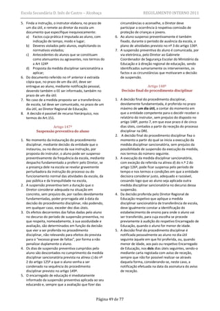 Escola Secundária D. Inês de Castro – Alcobaça                                REGULAMENTO INTERNO 2011

5. Finda a instrução, o instrutor elabora, no prazo de         circunstâncias o aconselhe, o Diretor deve
   um dia útil, e remete ao diretor da escola um               participar a ocorrência à respetiva comissão de
   documento que especifique inequivocamente:                  proteção de crianças e jovens.
   a) Factos cuja prática é imputada ao aluno, com          6. Ao aluno suspenso preventivamente é também
        indicação de tempo, modo e lugar;                      fixado, durante o período de ausência da escola, o
   b) Deveres violados pelo alunos, explicitando os            plano de atividades previsto no nº 3 do artigo 136º.
        normativos violados;                                7. A suspensão preventiva do aluno é comunicada, por
   c) Antecedentes do alunos que se constituam                 via eletrónica, pelo Diretor ao Gabinete
        como atenuantes ou agravantes, nos termos do           Coordenador de Segurança Escolar do Ministério da
        a Art 124º                                             Educação e à direção regional de educação, sendo
   d) Proposta da medida disciplinar sancionatória a           identificados sumariamente os intervenientes, os
        aplicar;                                               factos e as circunstâncias que motivaram a decisão
6. Do documento referido no nº anterior é extraída             de suspensão.
   cópia que, no prazo de um dia útil, deve ser
   entregue ao aluno, mediante notificação pessoal,                             Artigo 148º
   devendo também o EE ser informado, também no                 Decisão final do procedimento disciplinar
   prazo de um dia útil.
7. No caso de a medida proposta ser a transferência         1. A decisão final do procedimento disciplinar,
   de escola, tal deve ser comunicado, no prazo de um          devidamente fundamentada, é proferida no prazo
   dia útil, ao Diretor Regional de Educação.                  máximo de um dia útil, a contar do momento em
8. A decisão é passível de recurso hierárquico, nos            que a entidade competente para o decidir receber o
   termos do Art.151.                                          relatório do instrutor, sem prejuízo do disposto no
                                                               artigo 148º, ponto 7, em que esse prazo é de cinco
                   Artigo 147º                                 dias úteis, contados a partir da receção do processo
          Suspensão preventiva do aluno                        disciplinar na DRE.
                                                            2. A decisão final do procedimento disciplinar fixa o
1. No momento da instauração do procedimento                   momento a partir do qual se inicia a execução da
   disciplinar, mediante decisão da entidade que o             medida disciplinar sancionatória, sem prejuízo da
   instaurou, ou no decurso da sua instrução, por              possibilidade de suspensão da execução da medida,
   proposta do instrutor, o aluno pode ser suspenso            nos termos do número seguinte.
   preventivamente da frequência da escola, mediante        3. A execução da medida disciplinar sancionatória,
   despacho fundamentado a proferir pelo Diretor, se           com exceção da referida na alínea d) do n.º 2 do
   a presença dele na escola se revelar gravemente             artigo 126º, pode ficar suspensa pelo período de
   perturbadora da instrução do processo ou do                 tempo e nos termos e condições em que a entidade
   funcionamento normal das atividades da escola, da           decisora considerar justo, adequado e razoável,
   paz pública e da tranquilidade na escola,                   cessando logo que ao aluno seja aplicada outra
2. A suspensão preventiva tem a duração que o                  medida disciplinar sancionatória no decurso dessa
   Diretor considerar adequada na situação em                  suspensão.
   concreto, sem prejuízo de, por razões devidamente        4. Da decisão proferida pelo Diretor Regional de
   fundamentadas, poder prorrogada até à data da               Educação respetivo que aplique a medida
   decisão do procedimento disciplinar, não podendo,           disciplinar sancionatória de transferência de escola,
   em qualquer caso, exceder dez dias úteis.                   deve igualmente constar a identificação do
3. Os efeitos decorrentes das faltas dadas pelo aluno          estabelecimento de ensino para onde o aluno vai
   no decurso do período de suspensão preventiva, no           ser transferido, para cuja escolha se procede
   que respeita, nomeadamente, à sua assiduidade e             previamente à audição do respetivo Encarregado de
   avaliação, são determinados em função da decisão            Educação, quando o aluno for menor de idade.
   que vier a ser proferida no procedimento                 5. A decisão final do procedimento disciplinar é
   disciplinar, não relevando para efeitos do prevista         notificada pessoalmente ao aluno no dia útil
   para o “excesso grave de faltas”, por forma a não           seguinte àquele em que foi proferida, ou, quando
   penalizar duplamente o aluno.                               menor de idade, aos pais ou respetivo Encarregado
4. Os dias de suspensão preventiva cumpridos pelo              de Educação, nos dois dias úteis seguintes, sendo-o
   aluno são descontados no cumprimento da medida              mediante carta registada com aviso de receção,
   disciplinar sancionatória prevista na alínea c) do nº       sempre que não for possível realizar-se através
   2 do artigo 125º a que o aluno venha a ser                  daquela forma, considerando-se, neste caso, a
   condenado na sequência do procedimento                      notificação efetuada na data da assinatura do aviso
   disciplinar previsto no artigo 149º.                        de receção.
5. O encarregado de educação é imediatamente
   informado da suspensão preventiva aplicada ao seu
   educando e, sempre que a avaliação que fizer das


                                                  Página 49 de 77
 