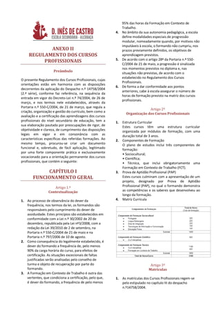 95% das horas da Formação em Contexto de
                                                             Trabalho.
                                                          4. No âmbito da sua autonomia pedagógica, a escola
                                                             define modalidades especiais de progressão
                                                             modular, nomeadamente quando, por motivos não
                                                             imputáveis à escola, o formando não cumpriu, nos
            ANEXO II                                         prazos previamente definidos, os objetivos de
     REGULAMENTO DOS CURSOS                                  aprendizagem previstos.
          PROFISSIONAIS                                   5. De acordo com o artigo 28º da Portaria n.º 550-
                                                             C/2004 de 21 de maio, a progressão é sinalizada
                                                             nos momentos previstos no diploma e, nas
                     Preâmbulo
                                                             situações não previstas, de acordo com o
                                                             estabelecido no Regulamento dos Cursos
O presente Regulamento dos Cursos Profissionais, cujas
                                                             Profissionais.
orientações estão em harmonia com as disposições
                                                          6. De forma a dar conformidade aos pontos
decorrentes da aplicação do Despacho n.º 14758/2004
                                                             anteriores, cabe à escola assegurar o número de
(2.ª série), conforme faz referência, na sequência da
                                                             horas de formação previsto na matriz dos cursos
entrada em vigor do Decreto-Lei n.º 74/2004, de 26 de
                                                             profissionais.
março, e nos termos nele estabelecidos, através da
Portaria n.º 550-C/2004, de 21 de março, que regula a
                                                                              Artigo 2º
criação, organização e gestão do currículo, bem como a
                                                                 Organização dos Cursos Profissionais
avaliação e a certificação das aprendizagens dos cursos
profissionais do nível secundário de educação, tem a      1.   Estrutura Curricular
sua elaboração pautada por preocupações de rigor, de           Estes cursos têm uma estrutura curricular
objetividade e clareza, de cumprimento das disposições         organizada por módulos de formação, com uma
legais em vigor e em consonância com as                        duração total de 3 anos.
características específicas das referidas formações. Ao   2.   Componentes de Formação
mesmo tempo, procurou-se criar um documento                    O plano de estudos inclui três componentes de
funcional e, sobretudo, de fácil aplicação, legitimado         formação:
por uma forte componente prática e exclusivamente              • Sociocultural;
vocacionado para a orientação permanente dos cursos            • Científica;
profissionais, que contém o seguinte:                          • Técnica, que inclui obrigatoriamente uma
                                                               Formação em Contexto de Trabalho (FCT).
            CAPÍTULO I                                    3.   Prova de Aptidão Profissional (PAP)
       FUNCIONAMENTO GERAL                                     Estes cursos culminam com a apresentação de um
                                                               projeto, designado por Prova de Aptidão
                    Artigo 1.º                                 Profissional (PAP), no qual o formando demonstra
                 Contextualização                              as competências e os saberes que desenvolveu ao
                                                               longo da formação.
1. Ao processo de observância do dever da                 4.   Matriz Curricula
   frequência, nos termos da lei, os formandos são
   responsáveis pelo cumprimento do dever de
   assiduidade. Estes princípios são estabelecidos em
   conformidade com a Lei n.º 30/2002 de 20 de
   dezembro, republicada pela Lei nº3/2008, com a
   redação da Lei 39/2010 de 2 de setembro, na
   Portaria n.º 550-C/2004 de 21 de maio e na
   Portaria n.º 797/2006 de 10 de agosto.
2. Como consequência do legalmente estabelecido, é
   dever do formando a frequência de, pelo menos
   90% da carga horária do curso, para efeitos de
   certificação. As situações excecionais de faltas
   justificadas serão analisadas pelo conselho de
   turma e objeto de recuperação por parte do                                    Artigo 3º
   formando.                                                                    Matrículas
3. A Formação em Contexto de Trabalho é outra das
   vertentes, que condiciona a certificação, pelo que,    1.   As matrículas dos Cursos Profissionais regem-se
   é dever do formando, a frequência de pelo menos             pelo estipulado no capítulo III do despacho
                                                               n.º14758/2004.
 