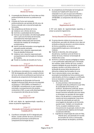 Escola Secundária D. Inês de Castro – Alcobaça                              REGULAMENTO INTERNO 2011

                     Artigo 8º                            2. As competências do Orientador da Formação em
                 Diretor de Turma                            Contexto de Trabalho (FCT) decorrem do
                                                             estipulado na Lei, para as quais será atribuída a
1. A nomeação dos Diretores de Turma deve ser feita          redução prevista no ponto 48 do Despacho n.º
   preferencialmente de entre os professores da              14758/2004, na componente não letiva do seu
   turma.                                                    horário.
2. O Diretor de Turma será nomeado,
   preferencialmente, por períodos de três anos, de                            Artigo 12º
   forma a coincidir com o ciclo de formação dos                          Regulamento da FCT
   formandos.
3. São competências do Diretor de Turma:                  A FCT será objeto de regulamentação específica, a
   a) Colaborar com o Diretor de Curso;                   anexar ao presente regulamento.
   b) Controlar a assiduidade dos formandos;
   c) Fornecer aos formandos e EE informação global                          Artigo 13º
      sobre o percurso formativo do formando,                 Serviço Docente nos Cursos Profissionais
      nomeadamente informação sobre as
      dificuldades evidenciadas pelo formando,            a) O serviço docente relativo às turmas dos cursos
      indicação das medidas de remediação e                  profissionais, para além do referido na Lei, deve ser
      enriquecimento.                                        atribuído ao docente durante o ano letivo anterior,
   d) Intervir junto dos formandos e encarregados de         de forma a possibilitar ao mesmo a
      educação quando solicitado;                            preparação/formação para a lecionação dos
   e) Colaborar com o docente responsável pela               módulos.
      Prova de Aptidão Profissional;                      b) Poderão os docentes, dos vários grupos
   f) Colaborar com o docente responsável pelo               disciplinares, manifestar junto do Diretor ou
      acompanhamento da Formação em Contexto                 Diretor de Curso, interesse na lecionação de
      de Trabalho;                                           módulos dos cursos.
   g) Presidir às reuniões de Conselho de Turma.          c) De forma a constituir equipas pedagógicas estáveis
                                                             e com qualificações adequadas para a lecionação
                   Artigo 9º                                 dos módulos, pode o Diretor de Curso, ouvido o
  Orientador da Prova de Aptidão Profissional                respetivo delegado do grupo disciplinar, apresentar
                    (PAP)                                    proposta, durante o ano letivo anterior, de
                                                             atribuição do serviço letivo docente para os
1. Os professores orientadores e acompanhantes da            diferentes módulos das formações do curso.
   PAP são designados pelo Diretor, ouvido o Diretor      d) Face à natureza destes cursos, que exige a
   de Curso, de entre os professores que lecionam as         lecionação da totalidade das horas previstas para
   disciplinas da componente de formação técnica.            cada disciplina, de forma a assegurar a certificação,
                                                             torna-se necessário a reposição das aulas não
2. As competências do Orientador da Prova de                 lecionadas. Neste sentido:
   Aptidão Profissional (PAP) decorrem do estipulado            i. As aulas previstas e não lecionadas por
   na Portaria n.º 550-C/2004 e no Despacho n.º                     colocação tardia dos professores ou por falta
   14758/2004, nomeadamente no que respeita à                       de assiduidade do formando ou do
   orientação e acompanhamento dos projetos                         professor, devidamente justificada, devem
   conducentes à PAP, as quais serão desempenhadas                  ser recuperadas sempre que possível, em
   na componente não letiva do seu horário.                         tempos semanais atribuídos para esse efeito
                                                                    ou lecionadas nos períodos de interrupção
                    Artigo 10º                                      letiva, a fim de permitir o cumprimento do
               Regulamento da PAP                                   número de horas estabelecido. Estas horas
                                                                    carecem de autorização por parte do
A PAP será objeto de regulamentação específica, a                   encarregado de educação ou do formando,
anexar ao presente regulamento.                                     quando maior. Também, em Conselho de
                                                                    Turma, se podem estabelecer outros
                   Artigo 11º                                       mecanismos de recuperação, tendo em vista
    Orientador da Formação em Contexto de                           o cumprimento dos objetivos de formação
                Trabalho (FCT)
                                                                    inicialmente definidos.
                                                               ii. A gestão da compensação das aulas em falta,
1. O professor orientador da FCT é designado pelo
                                                                        referida atrás, será planeada em reunião
   Diretor, ouvido o Diretor de Curso, de entre os
                                                                        do Conselho de Turma e comunicada,
   professores que lecionam as disciplinas da
                                                                        pelo professor da disciplina, ao Diretor;
   componente de formação técnica.



                                                Página 54 de 77
 