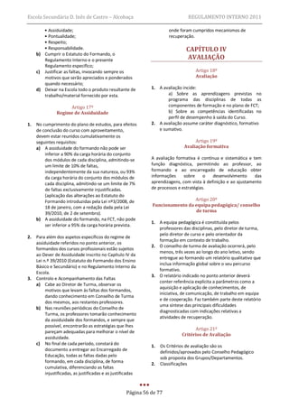 Escola Secundária D. Inês de Castro – Alcobaça                                   REGULAMENTO INTERNO 2011

        • Assiduidade;                                                  onde foram cumpridos mecanismos de
        • Pontualidade;                                                 recuperação.
        • Respeito;
        • Responsabilidade.                                                     CAPÍTULO IV
     b) Cumprir o Estatuto do Formando, o
        Regulamento Interno e o presente                                        AVALIAÇÃO
        Regulamento específico;
     c) Justificar as faltas, invocando sempre os                                   Artigo 18º
        motivos que serão apreciados e ponderados                                   Avaliação
        quando necessário;
     d) Deixar na Escola todo o produto resultante de          1. A avaliação incide:
        trabalho/material fornecido por esta.                         a) Sobre as aprendizagens previstas no
                                                                      programa das disciplinas de todas as
                     Artigo 17º                                       componentes de formação e no plano de FCT;
                Regime de Assiduidade                                 b) Sobre as competências identificadas no
                                                                      perfil de desempenho à saída do Curso.
1.   No cumprimento do plano de estudos, para efeitos          2. A avaliação assume caráter diagnóstico, formativo
     de conclusão do curso com aproveitamento,                    e sumativo.
     devem estar reunidos cumulativamente os
     seguintes requisitos:                                                          Artigo 19º
     a) A assiduidade do formando não pode ser                                 Avaliação formativa
         inferior a 90% da carga horária do conjunto
         dos módulos de cada disciplina, admitindo-se          A avaliação formativa é contínua e sistemática e tem
         um limite de 10% de faltas,                           função diagnóstica, permitindo ao professor, ao
         independentemente da sua natureza, ou 93%             formando e ao encarregado de educação obter
         da carga horária do conjunto dos módulos de           informações     sobre     o   desenvolvimento     das
         cada disciplina, admitindo-se um limite de 7%         aprendizagens, com vista à definição e ao ajustamento
         de faltas exclusivamente injustificadas.              de processos e estratégias.
         (aplicação das alterações ao Estatuto do
         Formando introduzidas pela Lei nº3/2008, de                            Artigo 20º
         18 de janeiro, com a redação dada pela Lei            Funcionamento da equipa pedagógica/ conselho
                                                                                de turma
         39/2010, de 2 de setembro).
     b) A assiduidade do formando, na FCT, não pode
                                                               1. A equipa pedagógica é constituída pelos
         ser inferior a 95% da carga horária prevista.
                                                                  professores das disciplinas, pelo diretor de turma,
                                                                  pelo diretor de curso e pelo orientador da
2.   Para além dos aspetos específicos do regime de
                                                                  formação em contexto de trabalho.
     assiduidade referidos no ponto anterior, os
                                                               2. O conselho de turma de avaliação ocorrerá, pelo
     formandos dos cursos profissionais estão sujeitos
                                                                  menos, três vezes ao longo do ano letivo, sendo
     ao Dever de Assiduidade inscrito no Capítulo IV da
                                                                  entregue ao formando um relatório qualitativo que
     Lei n.º 39/2010 (Estatuto do Formando dos Ensino
                                                                  inclua informação global sobre o seu percurso
     Básico e Secundário) e no Regulamento Interno da
                                                                  formativo.
     Escola.
                                                               3. O relatório indicado no ponto anterior deverá
3.   Controlo e Acompanhamento das Faltas
                                                                  conter referência explícita a parâmetros como a
     a) Cabe ao Diretor de Turma, observar os
                                                                  aquisição e aplicação de conhecimentos, de
          motivos que levam às faltas dos formandos,
                                                                  iniciativa, de comunicação, de trabalho em equipa
          dando conhecimento em Conselho de Turma
                                                                  e de cooperação. Faz também parte deste relatório
          dos mesmos, aos restantes professores.
                                                                  uma síntese das principais dificuldades
     b) Nas reuniões periódicas do Conselho de
                                                                  diagnosticadas com indicações relativas a
          Turma, os professores tomarão conhecimento
                                                                  atividades de recuperação.
          da assiduidade dos formandos, e sempre que
          possível, encontrarão as estratégias que lhes
                                                                                    Artigo 21º
          pareçam adequadas para melhorar o nível de
                                                                              Critérios de Avaliação
          assiduidade.
     c) No final de cada período, constará do                  1.   Os Critérios de avaliação são os
          documento a entregar ao Encarregado de                    definidos/aprovados pelo Conselho Pedagógico
          Educação, todas as faltas dadas pelo                      sob proposta dos Grupos/Departamentos.
          formando, em cada disciplina, de forma               2.   Classificações
          cumulativa, diferenciando as faltas
          injustificadas, as justificadas e as justificadas


                                                     Página 56 de 77
 