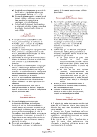 Escola Secundária D. Inês de Castro – Alcobaça                                REGULAMENTO INTERNO 2011

     a) A avaliação sumativa expressa-se na escala de           seguinte de forma a dar seguimento aos módulos
        0 a 20 valores e é atribuída a cada um dos              já concluídos.
        módulos de cada disciplina, à FCT e à PAP.
     b) Atendendo à lógica modular, a notação formal                          Artigo 24º
        de cada módulo, a publicar em pauta, só terá               Recuperação de Módulos em Atraso
        lugar quando o formando atingir a
        classificação mínima de 10 valores.                1.   Aos formandos que não tenham obtido aprovação
     c) A classificação final de cada disciplina obtém-         num módulo será dada a possibilidade de, nos
        se pela média aritmética simples, arredondada           trinta dias subsequentes à publicação da respetiva
        às unidades, das classificações obtidas em              pauta de avaliação, em conjunto com o respetivo
        cada módulo.                                            docente, ajustar estratégias e novos processos de
                                                                forma a concluir, com aproveitamento, o referido
                      Artigo 22º                                módulo. Findo este prazo, o módulo é considerado
                 Avaliação Sumativa                             em atraso. A(s) estratégia(s) de recuperação
                                                                deverão ser do conhecimento do Diretor de
1.   A avaliação sumativa ocorre no final de cada               Turma. São excluídos desta possibilidade de
     módulo, com a intervenção do professor e do                recuperação os formandos que, durante a
     formando, e, após a conclusão do conjunto de               lecionação dos módulos, revelem falta de
     módulos de cada disciplina, em reunião do                  trabalho, de empenho e uma atitude
     conselho de turma.                                         irresponsável.
2.   Compete ao professor organizar e proporcionar de      2.   Os formandos que não obtiverem aprovação em
     forma participada a avaliação sumativa de cada             determinados módulos, têm a possibilidade de
     módulo, de acordo com as realizações e os ritmos           requerer a avaliação dos mesmos através de uma
     de aprendizagem dos formandos.                             prova de avaliação a realizar:
3.   Os momentos de realização da avaliação sumativa                 a) Em época especial de julho, para
     no final de cada módulo resultam do acordo entre                     conclusão       do       curso,     tendo
     cada formando ou grupo de formandos e o                              aproveitamento na FCT, na PAP e até seis
     professor.                                                           módulos em atraso (para o efeito deve
4.   A avaliação de cada módulo exprime a conjugação                      ser dirigido requerimento ao Diretor, até
     da auto e heteroavaliação dos formandos e da                         ao dia 30 de junho).
     avaliação realizada pelo professor, em função da                b) No início do ano letivo seguinte
     qual este e os formandos ajustam as estratégias de                   (setembro), independentemente do
     ensino-aprendizagem e acordam novos processos                        número de módulos em atraso, para
     e tempos para a avaliação do módulo.                                 todos os formandos, tendo que, para tal,
5.   A pauta de avaliação de cada módulo será afixada                     dirigir requerimento, ao Diretor, nos três
     logo que o professor lance as classificações no                      dias úteis após a afixação da pauta do 3º
     sistema informático e as tenha registado no livro                    Período.
     de termos.                                            3.   A inscrição para os exames é condicionada ao
6.   A avaliação sumativa incide ainda sobre a                  pagamento de um montante fixado, anualmente,
     formação em contexto de trabalho e integra, no             em Conselho Administrativo.
     final do 3º ano do ciclo de formação, uma prova de    4.   Compete ao respetivo grupo disciplinar, a
     aptidão profissional (PAP).                                definição do perfil da prova, duração, matriz,
                                                                critérios de correção e júris de exame.
                     Artigo 23º
                Progressão no Curso                                           Artigo 25º
                                                                   Normas gerais aplicáveis a Exames
1.   Atendendo à lógica modular dos cursos
     profissionais, não há lugar à retenção ou a           1. A afixação de pautas dos exames referidos nos
     transição de ano mas sim à progressão para o          artigos 26º e 27º deve ser feita no prazo máximo de
     módulo seguinte, sempre que o formando conclui        dois dias úteis após a data da realização do último
     com aprovação o módulo em que se encontra. No         exame realizado.
     entanto um formando que à data do início da           2. Compete aos Grupos Disciplinares definirem
     Formação em Contexto de Trabalho, tenha mais de       qual(ais) a(s) disciplina(s) dos cursos profissionais que
     seis módulos em atraso, poderá ser impedido de a      possibilitem a realização de Provas orais, nos exames
     frequentar, se a natureza dos conhecimentos em        referidos nos artigos 26º e 27º.
     análise puser em causa a eficácia ou a segurança      3. Nos casos em que se realizar a Prova Oral, deve a
     da referida formação.                                 matriz do exame indicar explicitamente essa
2.   Terminado um ano do ciclo de formação o               informação, as condições mínimas de acesso e os
     formando deve continuar a formação no ano             respetivos critérios de avaliação.



                                                 Página 57 de 77
 