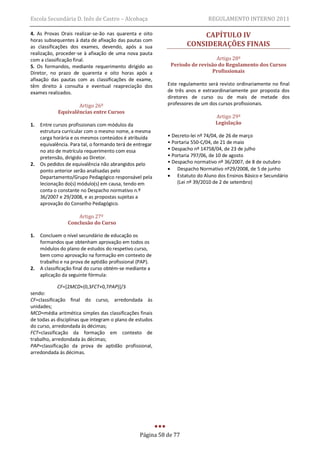 Escola Secundária D. Inês de Castro – Alcobaça                               REGULAMENTO INTERNO 2011

4. As Provas Orais realizar-se-ão nas quarenta e oito                   CAPÍTULO IV
horas subsequentes à data de afixação das pautas com
as classificações dos exames, devendo, após a sua                   CONSIDERAÇÕES FINAIS
realização, proceder-se à afixação de uma nova pauta
com a classificação final.                                                     Artigo 28º
5. Os formandos, mediante requerimento dirigido ao           Período de revisão do Regulamento dos Cursos
Diretor, no prazo de quarenta e oito horas após a                            Profissionais
afixação das pautas com as classificações de exame,
têm direito à consulta e eventual reapreciação dos          Este regulamento será revisto ordinariamente no final
exames realizados.                                          de três anos e extraordinariamente por proposta dos
                                                            diretores de curso ou de mais de metade dos
                     Artigo 26º                             professores de um dos cursos profissionais.
             Equivalências entre Cursos
                                                                                Artigo 29º
1.   Entre cursos profissionais com módulos da                                  Legislação
     estrutura curricular com o mesmo nome, a mesma
     carga horária e os mesmos conteúdos é atribuída        • Decreto-lei nº 74/04, de 26 de março
     equivalência. Para tal, o formando terá de entregar    • Portaria 550-C/04, de 21 de maio
     no ato de matrícula requerimento com essa              • Despacho nº 14758/04, de 23 de julho
     pretensão, dirigido ao Diretor.                        • Portaria 797/06, de 10 de agosto
2.   Os pedidos de equivalência não abrangidos pelo         • Despacho normativo nº 36/2007, de 8 de outubro
     ponto anterior serão analisadas pelo                    Despacho Normativo nº29/2008, de 5 de junho
     Departamento/Grupo Pedagógico responsável pela          Estatuto do Aluno dos Ensinos Básico e Secundário
     lecionação do(s) módulo(s) em causa, tendo em              (Lei nº 39/2010 de 2 de setembro)
     conta o constante no Despacho normativo n.º
     36/2007 e 29/2008, e as propostas sujeitas a
     aprovação do Conselho Pedagógico.

                     Artigo 27º
                 Conclusão do Curso

1.   Concluem o nível secundário de educação os
     formandos que obtenham aprovação em todos os
     módulos do plano de estudos do respetivo curso,
     bem como aprovação na formação em contexto de
     trabalho e na prova de aptidão profissional (PAP).
2.   A classificação final do curso obtém-se mediante a
     aplicação da seguinte fórmula:

             CF=[2MCD+(0,3FCT+0,7PAP)]/3
sendo:
CF=classificação final do curso, arredondada às
unidades;
MCD=média aritmética simples das classificações finais
de todas as disciplinas que integram o plano de estudos
do curso, arredondada às décimas;
FCT=classificação da formação em contexto de
trabalho, arredondada às décimas;
PAP=classificação da prova de aptidão profissional,
arredondada às décimas.




                                                  Página 58 de 77
 