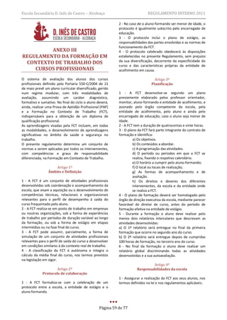 Escola Secundária D. Inês de Castro – Alcobaça                                REGULAMENTO INTERNO 2011

                                                            2 - No caso de o aluno-formando ser menor de idade, o
                                                            protocolo é igualmente subscrito pelo encarregado de
                                                            educação.
                                                            3 - O protocolo inclui o plano de estágio, as
                                                            responsabilidades das partes envolvidas e as normas de
                                                            funcionamento da FCT.
         ANEXO III                                          4 - O protocolo celebrado obedecerá às disposições
REGULAMENTO DA FORMAÇÃO EM                                  estabelecidas no presente Regulamento, sem prejuízo
 CONTEXTO DE TRABALHO DOS                                   da sua diversificação, decorrente da especificidade do
                                                            curso e das características próprias da entidade de
    CURSOS PROFISSIONAIS                                    acolhimento em causa.

O sistema de avaliação dos alunos dos cursos                                      Artigo 3º
profissionais definido pela Portaria 550-C/2004 de 21                           Planificação
de maio prevê um plano curricular diversificado, gerido
num regime modular, com três modalidades de                 1 - A FCT desenvolve-se segundo um plano
avaliação, assumindo um caráter diagnóstico,                previamente elaborado pelos professor orientador,
formativo e sumativo. No final do ciclo o aluno deverá,     monitor, aluno-formando e entidade de acolhimento, e
ainda, realizar uma Prova de Aptidão Profissional (PAP)     assinado pelo órgão competente da escola, pela
e a Formação no Contexto de Trabalho (FCT),                 entidade de acolhimento, pelo aluno e ainda pelo
indispensáveis para a obtenção de um diploma de             encarregado de educação, caso o aluno seja menor de
qualificação profissional.                                  idade.
As aprendizagens visadas pela FCT incluem, em todas         2 - A FCT tem a duração de quatrocentas e vinte horas.
as modalidades, o desenvolvimento de aprendizagens          3 - O plano da FCT fará parte integrante do contrato de
significativas no âmbito da saúde e segurança no            formação e identifica:
trabalho.                                                            a) Os objetivos.
O presente regulamento determina um conjunto de                      b) Os conteúdos a abordar.
normas a serem aplicadas por todos os intervenientes,                c) A programação das atividades.
com competências e graus de responsabilidade                         d) O período ou períodos em que a FCT se
diferenciada, na Formação em Contexto de Trabalho.                   realiza, fixando o respetivo calendário.
                                                                     e) O horário a cumprir pelo aluno-formando;
                     Artigo 1º                                       f) O local ou locais de realização;
                 Âmbito e Definição                                  g) As formas de acompanhamento e de
                                                                     avaliação.
1 - A FCT é um conjunto de atividades profissionais                  h) Os direitos e deveres dos diferentes
desenvolvidas sob coordenação e acompanhamento da                    intervenientes, da escola e da entidade onde
escola, que visam a aquisição ou o desenvolvimento de                se realiza a FCT.
competências técnicas, relacionais e organizacionais        4 - O plano de formação deverá ser homologado pelo
relevantes para o perfil de desempenho à saída do           órgão de direção executiva da escola, mediante parecer
curso frequentado pelo aluno.                               favorável do diretor de curso, antes do período de
2 - A FCT realiza-se em posto de trabalho em empresas       formação efetiva na entidade de estágio.
ou noutras organizações, sob a forma de experiências        5 - Durante a formação o aluno deve realizar pelo
de trabalho por períodos de duração variável ao longo       menos dois relatórios intercalares que descrevam as
da formação, ou sob a forma de estágio em etapas            atividades desenvolvidas:
intermédias ou na fase final do curso.                      a) O 1º relatório será entregue no final da primeira
3 - A FCT pode assumir, parcialmente, a forma de            formação que ocorre no segundo ano do curso.
simulação de um conjunto de atividades profissionais        b) O 2º relatório será entregue depois de cumpridas
relevantes para o perfil de saída do curso a desenvolver    100 horas de formação, no terceiro ano do curso.
em condições similares à do contexto real de trabalho.      6 - No final da formação o aluno deve realizar um
4 - A classificação da FCT é autónoma e integra o           relatório global discriminando todas as atividades
cálculo da média final do curso, nos termos previstos       desenvolvidas e a sua autoavaliação.
na legislação em vigor.
                                                                               Artigo 4º
                     Artigo 2º                                         Responsabilidades da escola
             Protocolo de colaboração
                                                            1 - Assegurar a realização da FCT aos seus alunos, nos
1 - A FCT formaliza-se com a celebração de um               termos definidos na lei e nos regulamentos aplicáveis.
protocolo entre a escola, a entidade de estágio e o
aluno formando.



                                                  Página 59 de 77
 