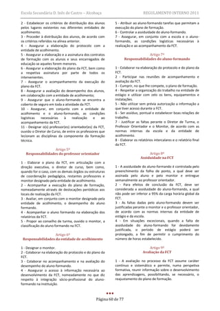 Escola Secundária D. Inês de Castro – Alcobaça                                REGULAMENTO INTERNO 2011

2 - Estabelecer os critérios de distribuição dos alunos    5 - Atribuir ao aluno-formando tarefas que permitam a
pelos lugares existentes nas diferentes entidades de       execução do plano de formação.
acolhimento.                                               6 - Controlar a assiduidade do aluno-formando.
3 - Proceder à distribuição dos alunos, de acordo com      7 - Assegurar, em conjunto com a escola e o aluno-
os critérios referidos na alínea anterior.                 formando, as condições logísticas necessárias à
4 - Assegurar a elaboração do protocolo com a              realização e ao acompanhamento da FCT.
entidade de acolhimento.
5 - Assegurar a elaboração e a assinatura dos contratos                          Artigo 7º
de formação com os alunos e seus encarregados de                   Responsabilidades do aluno-formando
educação se aqueles forem menores.
6 - Assegurar a elaboração do plano da FCT, bem como       1 - Colaborar na elaboração do protocolo e do plano da
a respetiva assinatura por parte de todos os               FCT.
intervenientes.                                            2 - Participar nas reuniões de acompanhamento e
7 - Assegurar o acompanhamento da execução do              avaliação da FCT.
plano da FCT.                                              3 - Cumprir, no que lhe compete, o plano de formação.
8 - Assegurar a avaliação do desempenho dos alunos,        4 - Respeitar a organização do trabalho na entidade de
em colaboração com a entidade de acolhimento;              estágio e utilizar com zelo os bens, equipamentos e
9 - Assegurar que o aluno-formando se encontra a           instalações.
coberto de seguro em toda a atividade da FCT.              5 - Não utilizar sem prévia autorização a informação a
10 - Assegurar, em conjunto com a entidade de              que tiver acesso durante a FCT.
acolhimento e o aluno-formando, as condições               6 - Ser assíduo, pontual e estabelecer boas relações de
logísticas     necessárias     à    realização  e    ao    trabalho.
acompanhamento da FCT.                                     7 - Justificar as faltas perante o Diretor de Turma, o
11 - Designar o(s) professor(es) orientador(es) da FCT,    Professor Orientador e o Monitor, de acordo com as
ouvido o Diretor de Curso, de entre os professores que     normas internas da escola e da entidade de
lecionam as disciplinas da componente da formação          acolhimento.
técnica.                                                   8 - Elaborar os relatórios intercalares e o relatório final
                                                           da FCT.
                   Artigo 5º
   Responsabilidades do professor orientador                                     Artigo 8º
                                                                            Assiduidade na FCT
1 - Elaborar o plano da FCT, em articulação com a
direção executiva, o diretor de curso, bem como,           1 - A assiduidade do aluno-formando é controlada pelo
quando for o caso, com os demais órgãos ou estruturas      preenchimento da folha de ponto, a qual deve ser
de coordenação pedagógica, restantes professores e         assinada pelo aluno e pelo monitor e entregue
monitor designado pela entidade de acolhimento.            semanalmente ao professor orientador.
2 - Acompanhar a execução do plano de formação,            2 - Para efeitos de conclusão da FCT, deve ser
nomeadamente através de deslocações periódicas aos         considerada a assiduidade do aluno-formando, a qual
locais de realização da FCT.                               não pode ser inferior a 95% da carga horária global da
3 - Avaliar, em conjunto com o monitor designado pela      FCT.
entidade de acolhimento, o desempenho do aluno             3 - As faltas dadas pelo aluno-formando devem ser
formando.                                                  justificadas perante o monitor e o professor orientador,
4 - Acompanhar o aluno formando na elaboração dos          de acordo com as normas internas da entidade de
relatórios da FCT.                                         estágio e da escola.
5 - Propor ao conselho de turma, ouvido o monitor, a       4 - Em situações excecionais, quando a falta de
classificação do aluno formando na FCT.                    assiduidade do aluno-formando for devidamente
                                                           justificada, o período de estágio poderá ser
                   Artigo 6º                               prolongado, a fim de permitir o cumprimento do
 Responsabilidades da entidade de acolhimento              número de horas estabelecido.

1 - Designar o monitor.                                                           Artigo 9º
2 - Colaborar na elaboração do protocolo e do plano da                        Avaliação da FCT
FCT.
3 - Colaborar no acompanhamento e na avaliação do          1 - A avaliação no processo da FCT assume caráter
desempenho do aluno-formando.                              contínuo e sistemático e permite, numa perspetiva
4 - Assegurar o acesso à informação necessária ao          formativa, reunir informação sobre o desenvolvimento
desenvolvimento da FCT, nomeadamente no que diz            das aprendizagens, possibilitando, se necessário, o
respeito à integração sócio-profissional do aluno-         reajustamento do plano de formação.
formando na instituição.



                                                 Página 60 de 77
 