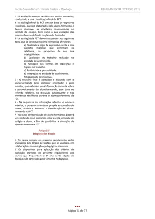 Escola Secundária D. Inês de Castro – Alcobaça                      REGULAMENTO INTERNO 2011

2 - A avaliação assume também um caráter sumativo,
conduzindo a uma classificação final da FCT.
3 - A avaliação final da FCT tem por base os respetivos
relatórios, que são elaborados pelo aluno formando e
devem descrever as atividades desenvolvidas no
período de estágio, bem como a sua avaliação das
mesmas face ao definido no plano de formação.
4 - A avaliação da FCT deverá responder aos seguintes
itens, que se constituem como elementos aferidores:
         a) Qualidade e rigor da expressão escrita e dos
         suportes materiais que enformam os
         relatórios, na perspetiva da sua boa
         inteligibilidade.
         b) Qualidade do trabalho realizado na
         entidade de acolhimento.
         c) Aplicação das normas de segurança e
         higiene no trabalho.
         d) Assiduidade e pontualidade.
         e) Integração na entidade de acolhimento.
         f) Capacidade de iniciativa.
5 - O relatório final é apreciado e discutido com o
aluno-formando pelo professor orientador e pelo
monitor, que elaboram uma informação conjunta sobre
o aproveitamento do aluno-formando, com base no
referido relatório, na discussão subsequente e nos
elementos recolhidos durante o acompanhamento da
FCT.
6 - Na sequência da informação referida no número
anterior, o professor orientador propõe ao conselho de
turma, ouvido o monitor, a classificação do aluno-
formando na FCT.
7 - No caso de reprovação do aluno-formando, poderá
ser celebrado novo protocolo entre escola, entidade de
estágio e aluno, a fim de possibilitar a obtenção de
aproveitamento na FCT.

                     Artigo 10°
                 Disposições Finais

1. Os casos omissos no presente regulamento serão
analisados pelo Órgão de Gestão que os analisará em
colaboração com os órgãos pedagógicos da escola.
2. Os dispositivos para aplicação dos critérios de
avaliação previstos no presente regulamento aos
alunos que frequentam o 3° ano serão objeto de
decisão e de aprovação pelo Conselho Pedagógico.




                                                  Página 61 de 77
 