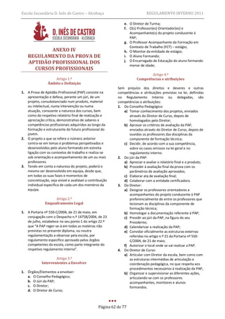Escola Secundária D. Inês de Castro – Alcobaça                                 REGULAMENTO INTERNO 2011

                                                                 e. O Diretor de Turma;
                                                                 f. O(s) Professor(es) Orientador(es) e
                                                                    Acompanhante(s) do projeto conducente à
                                                                    PAP;
                                                                 g. O Professor Acompanhante da Formação em
                                                                    Contexto de Trabalho (FCT) – estágio;
            ANEXO IV                                             h. O Monitor da entidade de estágio;
    REGULAMENTO DA PROVA DE                                      i. O Aluno Formando;
    APTIDÃO PROFISSIONAL DOS                                     j. O Encarregado de Educação do aluno formando
                                                                    menor de idade;
      CURSOS PROFISSIONAIS
                                                                                Artigo 4.º
                     Artigo 1.º                                          Competências e atribuições
                 Âmbito e Definição
                                                             Sem prejuízo dos direitos e deveres e outras
1. A Prova de Aptidão Profissional (PAP) consiste na         competências e atribuições previstas na lei, definidas
   apresentação e defesa, perante um júri, de um             no Regulamento Interno ou delegadas, são
   projeto, consubstanciado num produto, material            competências e atribuições:
   ou intelectual, numa intervenção ou numa                  1. Do Conselho Pedagógico:
   atuação, consoante a natureza dos cursos, bem                a) Tomar conhecimento dos projetos, enviados
   como do respetivo relatório final de realização e               através do Diretor de Curso, depois de
   apreciação crítica, demonstrativo de saberes e                  homologados pelo Diretor;
   competências profissionais adquiridos ao longo da            b) Aprovar os critérios de avaliação da PAP,
   formação e estruturante do futuro profissional do               enviados através do Diretor de Curso, depois de
   jovem.                                                          ouvidos os professores das disciplinas da
2. O projeto a que se refere o número anterior                     componente de formação técnica;
   centra-se em temas e problemas perspetivados e               c) Decidir, de acordo com a sua competência,
   desenvolvidos pelo aluno formando em estreita                   sobre os casos omissos na lei geral e no
   ligação com os contextos de trabalho e realiza-se               regulamento interno.
   sob orientação e acompanhamento de um ou mais             2. Do júri da PAP:
   professores.                                                 a) Apreciar e avaliar o relatório final e o produto;
3. Tendo em conta a natureza do projeto, poderá o               b) Proceder à avaliação final da prova com os
   mesmo ser desenvolvido em equipa, desde que,                    parâmetros de avaliação aprovados;
   em todas as suas fases e momentos de                         c) Elaborar ata de avaliação final;
   concretização, seja visível e avaliável a contribuição       d) Colaborar com a entidade certificadora.
   individual específica de cada um dos membros da           3. Do Diretor:
   equipa.                                                      a) Designar os professores orientadores e
                                                                   acompanhantes do projeto conducente à PAP
                    Artigo 2.º                                     preferencialmente de entre os professores que
               Enquadramento Legal                                 lecionam as disciplinas da componente de
                                                                   formação técnica;
1. A Portaria nº 550-C/2004, de 21 de maio, em                  b) Homologar a documentação referente à PAP;
   conjugação com o Despacho n.º 14758/2004, de 23              c) Presidir ao júri da PAP, na figura do seu
   de julho, estabelece no seu ponto 1 do artigo 22.º              Presidente;
   que “A PAP reger-se-á em todas as matérias não               d) Calendarizar a realização da PAP;
   previstas no presente diploma, ou noutra                     e) Convidar oficialmente as estruturas externas
   regulamentação a observar pela escola, por                      referidas no artigo n.º 21 da Portaria nº 550-
   regulamento específico aprovado pelos órgãos                    C/2004, de 21 de maio;
   competentes da escola, como parte integrante do              f) Autorizar o local onde se vai realizar a PAP.
   respetivo regulamento interno”.                           4. Do Diretor de Curso:
                                                                a) Articular com Diretor da escola, bem como com
                     Artigo 3.º                                    as estruturas intermédias de articulação e
             Intervenientes a Envolver                             coordenação pedagógica, no que respeita aos
                                                                   procedimentos necessários à realização da PAP;
1. Órgãos/Elementos a envolver:                                 b) Organizar e supervisionar as diferentes ações,
   a. O Conselho Pedagógico;                                       articulando-se com os professores
   b. O Júri da PAP;                                               acompanhantes, monitores e alunos
   c. O Diretor;                                                   formandos.
   d. O Diretor de Curso;



                                                   Página 62 de 77
 
