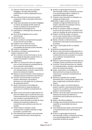 Escola Secundária D. Inês de Castro – Alcobaça                             REGULAMENTO INTERNO 2011

   c) Informar o Diretor, bem como o Conselho               k) Auxiliar na organização estrutural da
      Pedagógico, das ações desenvolvidas,                     documentação, verificar o tratamento de texto
      trabalhando em estreita colaboração com os               e sua apresentação gráfica e colaborar na
      mesmos;                                                  preparação da defesa do projeto.
   d) Dar conhecimento dos temas dos projetos               l) Orientar o aluno formando na realização e na
      conducentes à PAP, ao Conselhos Executivo e              redação do relatório final;
      Pedagógico;                                           m) Recolher e registar todos os elementos de
   e) Propor para aprovação do Conselho Pedagógico             avaliação ao longo das diferentes fases do
      os critérios de avaliação da PAP, depois de              projeto, realizando uma avaliação contínua
      ouvidos os professores das disciplinas da                eminentemente formativa;
      componente de formação técnica;                       n) Decidir se o produto, objeto ou produção
   f) Supervisionar a celebração dos contratos de              escrita ou de outra natureza, e o relatório final
      formação;                                                estão em condições de serem presentes ao júri;
   g) Servir de elo de ligação entre os vários              o) Elaborar no final do projeto, um parecer
      intervenientes.                                          escrito, onde constem todas as informações
5. Do Diretor de Turma:                                        que considere pertinentes para a avaliação;
   a) Apoiar o professor acompanhante do projeto            p) Manter o Diretor e o Diretor de Curso
      no exercício das suas funções;                           devidamente informados do desenvolvimento
   b) Colaborar com o diretor de curso;                        do projeto;
   c) Intervir junto dos alunos formandos e                 q) Lançar a classificação da PAP na respetiva
      encarregados de educação quando solicitado;              pauta.
   d) Verificar a assiduidade.                           7. Do professor acompanhante da FCT:
6. Do professor orientador e acompanhante do                a) Apoiar o aluno formando na elaboração de um
   projeto conducente à PAP:                                   plano de trabalho após a escolha do tema, para
   a) Dar a conhecer ao aluno formando ou ao seu               o desenvolvimento do seu projeto em conjunto
      encarregado de educação, quando menor, os                com o professor acompanhante do
      critérios de avaliação e o presente                      projeto/PAP;
      regulamento;                                          b) Motivar no aluno formando o interesse pela sua
   b) Definir um conjunto de critérios de exigência            realização pessoal e profissional como técnico;
      com os outros professores acompanhantes de            c) Incentivar o aluno formando para um trabalho
      forma a garantir uniformidade;                           com aplicação prática, concreta e experimental
   c) Incentivar o aluno formando para um trabalho             dentro do contexto de trabalho;
      com aplicação prática, concreta e experimental        d) Ajudar a sistematizar as estratégias de
      dentro do contexto de trabalho;                          desenvolvimento ao longo do projeto em
   d) Motivar no aluno formando o interesse pela sua           conjunto com o professor acompanhante do
      realização pessoal e profissional como técnico;          projeto/PAP;
   e) Orientar o aluno formando na escolha do               e) Apresentar sugestões que considere
      projeto a desenvolver e do produto a                     pertinentes para a consecução dos objetivos do
      apresentar, em articulação com os professores            plano, assegurando as dimensões teórica e
      da componente técnica;                                   prática;
   f) Ajudar a sistematizar as estratégias de               f) Estar apto a sugerir uma reformulação do
      desenvolvimento ao longo do projeto em                   projeto e apreciar o desenvolvimento deste em
      conjunto com o professor acompanhante da                 conjunto com o professor acompanhante do
      FCT;                                                     projeto e o aluno formando;
   g) Apoiar o aluno formando na elaboração de um           g) Orientar o aluno formando na escolha de várias
      plano de trabalho após a escolha do tema, para           hipóteses de solução de problemas ou
      o desenvolvimento do seu projeto em conjunto             encaminhá-lo para professores das áreas em
      com o professor acompanhante da FCT;                     questão;
   h) Orientar o aluno formando na escolha de várias        h) Ajudar a identificar problemas;
      hipóteses de solução de problemas ou                  i) Investigar assuntos/temas/matérias de forma a
      encaminhá-lo para professores das áreas em               responder às necessidades dos alunos
      questão;                                                 formandos;
   i) Analisar todos os relatórios, avaliar                 j) Estar disponível para ajudar o aluno formando
      continuamente o trabalho realizado ao longo              no desenvolvimento e/ou reformulação do
      do projeto e o produto final;                            projeto;
   j) Estar disponível para ajudar o aluno formando         k) Auxiliar na organização estrutural da
      no desenvolvimento e/ou reformulação do                  documentação, verificar o tratamento de texto
      projeto;                                                 e sua apresentação gráfica e colaborar na
                                                               preparação da defesa do projeto.


                                               Página 63 de 77
 