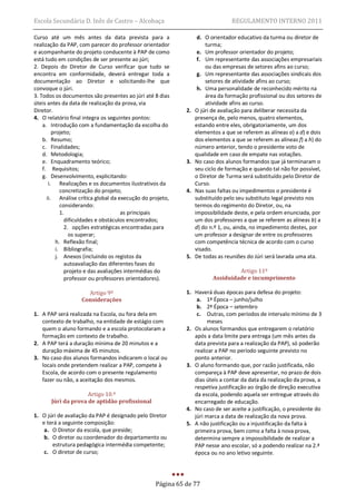 Escola Secundária D. Inês de Castro – Alcobaça                                  REGULAMENTO INTERNO 2011

Curso até um mês antes da data prevista para a                    d. O orientador educativo da turma ou diretor de
realização da PAP, com parecer do professor orientador               turma;
e acompanhante do projeto conducente à PAP de como                e. Um professor orientador do projeto;
está tudo em condições de ser presente ao júri;                   f. Um representante das associações empresariais
2. Depois do Diretor de Curso verificar que tudo se                  ou das empresas de setores afins ao curso;
encontra em conformidade, deverá entregar toda a                  g. Um representante das associações sindicais dos
documentação ao Diretor e solicitando-lhe que                        setores de atividade afins ao curso;
convoque o júri.                                                  h. Uma personalidade de reconhecido mérito na
3. Todos os documentos são presentes ao júri até 8 dias              área da formação profissional ou dos setores de
úteis antes da data de realização da prova, via                      atividade afins ao curso.
Diretor.                                                    2.   O júri de avaliação para deliberar necessita da
4. O relatório final integra os seguintes pontos:                presença de, pelo menos, quatro elementos,
    a. Introdução com a fundamentação da escolha do              estando entre eles, obrigatoriamente, um dos
         projeto;                                                elementos a que se referem as alíneas a) a d) e dois
    b. Resumo;                                                   dos elementos a que se referem as alíneas f) a h) do
    c. Finalidades;                                              número anterior, tendo o presidente voto de
    d. Metodologia;                                              qualidade em caso de empate nas votações.
    e. Enquadramento teórico;                               3.   No caso dos alunos formandos que já terminaram o
    f. Requisitos;                                               seu ciclo de formação e quando tal não for possível,
    g. Desenvolvimento, explicitando:                            o Diretor de Turma será substituído pelo Diretor de
       i. Realizações e os documentos ilustrativos da            Curso.
             concretização do projeto;                      4.   Nas suas faltas ou impedimentos o presidente é
      ii. Análise crítica global da execução do projeto,         substituído pelo seu substituto legal previsto nos
             considerando:                                       termos do regimento do Diretor, ou, na
             1.                       as principais              impossibilidade deste, e pela ordem enunciada, por
               dificuldades e obstáculos encontrados;            um dos professores a que se referem as alíneas b) a
               2. opções estratégicas encontradas para           d) do n.º 1, ou, ainda, no impedimento destes, por
                 os superar;                                     um professor a designar de entre os professores
           h. Reflexão final;                                    com competência técnica de acordo com o curso
           i. Bibliografia;                                      visado.
           j. Anexos (incluindo os registos da              5.   De todas as reuniões do Júri será lavrada uma ata.
               autoavaliação das diferentes fases do
               projeto e das avaliações intermédias do                           Artigo 11º
               professor ou professores orientadores).                  Assiduidade e incumprimento

                     Artigo 9º                              1. Haverá duas épocas para defesa do projeto:
                   Considerações                                a. 1ª Época – junho/julho
                                                                b. 2ª Época – setembro
1. A PAP será realizada na Escola, ou fora dela em              c. Outras, com períodos de intervalo mínimo de 3
   contexto de trabalho, na entidade de estágio com                  meses
   quem o aluno formando e a escola protocolaram a          2. Os alunos formandos que entregarem o relatório
   formação em contexto de trabalho.                           após a data limite para entrega (um mês antes da
2. A PAP terá a duração mínima de 20 minutos e a               data prevista para a realização da PAP), só poderão
   duração máxima de 45 minutos.                               realizar a PAP no período seguinte previsto no
3. No caso dos alunos formandos indicarem o local ou           ponto anterior.
   locais onde pretendem realizar a PAP, compete à          3. O aluno formando que, por razão justificada, não
   Escola, de acordo com o presente regulamento                compareça à PAP deve apresentar, no prazo de dois
   fazer ou não, a aceitação dos mesmos.                       dias úteis a contar da data da realização da prova, a
                                                               respetiva justificação ao órgão de direção executiva
                     Artigo 10.º                               da escola, podendo aquela ser entregue através do
       Júri da prova de aptidão profissional                   encarregado de educação.
                                                            4. No caso de ser aceite a justificação, o presidente do
1. O júri de avaliação da PAP é designado pelo Diretor         júri marca a data de realização da nova prova.
   e terá a seguinte composição:                            5. A não justificação ou a injustificação da falta à
    a. O Diretor da escola, que preside;                       primeira prova, bem como a falta à nova prova,
    b. O diretor ou coordenador do departamento ou             determina sempre a impossibilidade de realizar a
       estrutura pedagógica intermédia competente;             PAP nesse ano escolar, só a podendo realizar na 2.ª
    c. O diretor de curso;                                     época ou no ano letivo seguinte.




                                                  Página 65 de 77
 