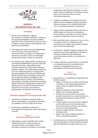 Escola Secundária D. Inês de Castro – Alcobaça                                   REGULAMENTO INTERNO 2011

                                                                   programáticos das diferentes disciplinas ou, ainda,
                                                                   efetuar leituras obrigatórias ou recreativas, visionar
                                                                   filmes, ouvir música ou utilizar os meios
                                                                   informáticos disponíveis.

                                                              2.   Também os professores e funcionários da escola
                                                                   podem realizar na biblioteca trabalhos, pesquisas,
                 ANEXO V                                           leituras ou qualquer outra atividade relacionada
                                                                   com a sua valorização pessoal ou profissional.
           REGIMENTO DA BE-CRE
                                                              3.   Todas as obras e publicações diversas existentes na
                        Preâmbulo                                  BE/CRE podem ser livremente consultadas, só
                                                                   sendo necessária requisição no caso de o material
 1. Destina-se este regimento a regular o                          se destinar a empréstimo interno ou externo.
    funcionamento e utilização da BE/CRE. Tratando-se
    de um espaço pedagógico com particularidades               4. Não é permitido anotar, comentar ou riscar os livros
    específicas, torna-se necessário formular um corpo            ou restante material. Os utilizadores serão
    de regras a cumprir pelos que nele trabalham e por            responsáveis por qualquer dano, perda ou extravio
    todos os seus utilizadores.                                   dos livros por eles requisitados.

 2. Este regimento foi autonomizado do Regulamento             5. As primeiras e segundas edições de qualquer obra,
    Interno da Escola, não só para facilitar o                    edições de luxo e obras esgotadas ou retiradas do
    conhecimento das suas regras, mas também para                 mercado e edições de valor devidamente
    permitir que seja alvo, no futuro, de alterações              reconhecido, apenas podem ser consultadas na
    pontuais que venham a revelar-se necessárias.                 biblioteca.
 3. No contexto atual, a Equipa da BE é constituída por        6. As obras referidas no ponto anterior, os dicionários
    uma Professora Bibliotecária e por três professores           e enciclopédias podem ser requisitados para
    do quadro da escola, coadjuvados por duas                     fotocopiar na Reprografia da escola, se a
    assistentes operacionais. Além destes elementos,              fotocopiadora da BE não estiver disponível.
    integram a equipa, num sentido amplo, professores
    que, com caráter permanente, são responsáveis                                     Artigo 3º
    pela autoavaliação da BE, pelo jornal ESDICA, pela                             Pessoal docente
    difusão da informação, por trabalhos de pesquisa,
    pela produção de materiais pedagógicos, pela               1. Aos professores, na qualidade de colaboradores da
    dinamização cultural e artística, pela estatística e          BE/CRE, compete:
    pelos projetos e atividades promovidos ou apoiados            a. registar, no próprio dia, o sumário da tarefa por
    pela BE. Além destes colaboradores, podem existir                si realizada, o mais especificado possível, de
    professores com a função de acompanhamento                       modo a traduzir o trabalho efetivamente
    educativo de alunos que, ocasionalmente,                         produzido;
    desempenham outras tarefas inerentes à BE.                    b. registar os pedidos de reserva feitos pelo
                                                                     telefone, caso o tenham atendido;
                        Artigo 1º                                 c. verificar, em caso de ausência ocasional do
     Utilizadores Regulares e Ocasionais da BE/ CRE                  assistente operacional, se os alunos cumprem os
                                                                     procedimentos previstos no Artigo 4º deste
1.    Consideram-se utilizadores regulares da BE, os                 regimento;
      alunos, os professores, os funcionários da escola e         d. receber e apoiar os alunos que foram obrigados
      os candidatos inscritos no CNO Inês de Castro.                 a sair da sala de aula, interrompendo outra
                                                                     tarefa se necessário, de modo a que o referido
2.    Consideram-se utilizadores ocasionais os                       aluno não se sinta abandonado;
      Encarregados de Educação dos alunos matriculados            e. realizar as tarefas previstas no Plano de
      na escola.                                                     Atividades da BE;
                                                                  f. abster-se de realizar trabalhos pessoais ou
                        Artigo 2º                                    utilizar computadores portáteis.
             Direitos dos Utilizadores da BE
                                                              2.   Os professores com a função de Acompanhamento
 1. Neste espaço, os alunos poderão não só realizar
                                                                   Educativo (AE) devem circular pela Sala de Estudo e
    trabalhos curriculares, extracurriculares ou
                                                                   pela Sala Multimédia, de modo a evitar que, num
    meramente lúdicos, mas também estudar,
    orientados ou não por um professor, os conteúdos


                                                     Página 67 de 77
 