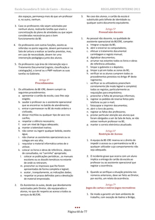 Escola Secundária D. Inês de Castro – Alcobaça                                  REGULAMENTO INTERNO 2011

      dos espaços, permaneça mais do que um professor          3.   No caso dos alunos, o cartão da escola é
      e, no outro, nenhum.                                          substituído pelo bilhete de identidade ou
                                                                    qualquer outro documento equivalente.
 3. Caso os professores não sejam solicitados por
    nenhum aluno, realizarão tarefas que visem a                                    Artigo 5º
    concretização do plano de atividades ou que sejam                          Pessoal não docente
    consideradas necessárias para o bom
    funcionamento da BE.                                       1.   Ao pessoal não docente, na qualidade de
                                                                    assistente operacional da BE/CRE, compete:
4.    Os professores com outras funções, exceto as                  a. Integrar a equipa da BE;
      referidas no ponto seguinte, devem permanecer na              b. abrir e encerrar os computadores;
      Sala de Leitura a realizar as tarefas previstas, mas,         c. efetuar o tratamento documental:
      em caso de necessidade, devem ter uma                             carimbagem e registo manual;
      intervenção pedagógica junto dos alunos.                      d. digitalizar documentos;
                                                                    e. arrumar nas estantes todos os livros e obras
 5. Os professores cuja área de intervenção seja o                      de referência utilizadas;
    Tratamento Documental (registo, classificação e                 f. limpar o gabinete e o depósito;
    catalogação), o Jornal ou o PMP realizam as suas                g. limpar o pó em todas as zonas da BE;
    tarefas no Gabinete.                                            h. verificar se os alunos cumprem todos os
                                                                        procedimentos previstos no Artigo 4º deste
                         Artigo 4º                                      regimento;
                      Procedimentos                                 i. verificar se os utilizadores preenchem
                                                                        corretamente (de modo legível e completo)
1.    Os utilizadores da BE-CRE, devem cumprir os                       todos os registos, particularmente as
      seguintes procedimentos:                                          requisições para empréstimo;
      a. apresentar o cartão da escola, caso lhes seja              j. preencher a folha de presenças informais;
          exigido;                                                  k. registar os pedidos de reserva feitos pelo
      b. saudar o professor ou o assistente operacional                 telefone ou por e-mail;
          que se encontrar no balcão de atendimento;                l. fotocopiar e imprimir documentos;
      c. entrar e permanecer na BE de modo ordeiro e                m. abrir o livro de ponto;
          civilizado;                                               n. registar as faltas dos professores;
      d. deixar mochilas ou qualquer tipo de saco nos               o. prestar particular atenção aos alunos que
          cacifos;                                                      foram obrigados a sair da Sala de Aula, se não
      e. respeitar o silêncio necessário;                               estiver nenhum professor na BE;
      f. usar um nível de língua adequado;                          p. manter o correio eletrónico atualizado.
      g. manter o telemóvel inativo;
      h. não comer ou ingerir qualquer bebida, exceto                               Artigo 6º
          água;                                                                Restrição de Acesso
      i. não chamar as assistentes operacionais ou os
          colegas em voz alta;                                      1. A equipa da BE-CRE reserva-se o direito de
      j. requisitar o material informático antes de o                  impedir o acesso ou a permanência na BE a
          utilizar;                                                    qualquer utilizador cujo comportamento não
      k. colocar os livros e obras de referência , depois              seja adequado.
          de consultados, no “carrinho” apropriado;
        l. colocar as publicações periódicas , os manuais           2. O incidente grave que ocorra com um aluno
            escolares ou os dossiês temáticos na estante               implica a entrega do cartão da escola ao
            de onde os retiraram;                                      professor ou ao assistente operacional que
        m. preencher os impressos que lhe forem                        registar a ocorrência.
            apresentados de forma completa e legível;
        n. acatar , tranquilamente, as indicações dadas;            3. Quando se verifique a situação prevista nos
        o. respeitar os prazos definidos para a devolução              números anteriores, deve ser feito ao Diretor,
            de material emprestado.                                    por escrito, um relato da ocorrência.

 2.    Os Assistentes às aulas, desde que devidamente                                Artigo 7º
       autorizados pelo Diretor, são equiparados a                  Jogos de cartas e outros jogos recreativos
       alunos, no que diz respeito ao acesso a todos os
       serviços da BE/CRE.                                          1. De modo a garantir um bom ambiente de
                                                                       trabalho, com exceção de Xadrez e Bridge,




                                                     Página 68 de 77
 