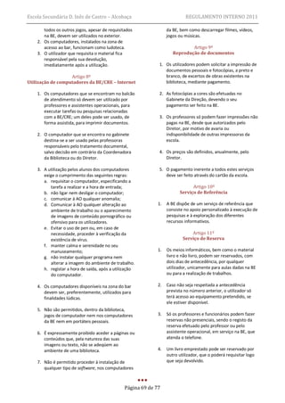 Escola Secundária D. Inês de Castro – Alcobaça                              REGULAMENTO INTERNO 2011

       todos os outros jogos, apesar de requisitados               da BE, bem como descarregar filmes, vídeos,
       na BE, devem ser utilizados no exterior.                    jogos ou músicas.
    2. Os computadores, instalados na zona de
       acesso ao bar, funcionam como ludoteca.                                Artigo 9º
    3. O utilizador que requisita o material fica                     Reprodução de documentos
       responsável pela sua devolução,
       imediatamente após a utilização.                       1. Os utilizadores podem solicitar a impressão de
                                                                 documentos pessoais e fotocópias, a preto e
                   Artigo 8º                                     branco, de excertos de obras existentes na
Utilização de computadores da BE/CRE – Internet                  biblioteca, mediante pagamento.

    1. Os computadores que se encontram no balcão             2. As fotocópias a cores são efetuadas no
       de atendimento só devem ser utilizado por                 Gabinete da Direção, devendo o seu
       professores e assistentes operacionais, para              pagamento ser feito na BE.
       executar tarefas ou pesquisas relacionadas
       com a BE/CRE; um deles pode ser usado, de              3. Os professores só podem fazer impressões não
       forma assistida, para imprimir documentos.                pagas na BE, desde que autorizados pelo
                                                                 Diretor, por motivo de avaria ou
    2. O computador que se encontra no gabinete                  indisponibilidade de outras impressoras da
       destina-se a ser usado pelas professoras                  escola.
       responsáveis pelo tratamento documental,
       salvo decisão em contrário da Coordenadora             4. Os preços são definidos, anualmente, pelo
       da Biblioteca ou do Diretor.                              Diretor.

    3. A utilização pelos alunos dos computadores             5. O pagamento inerente a todos estes serviços
       exige o cumprimento das seguintes regras:                 deve ser feito através do cartão da escola.
       a. requisitar o computador, especificando a
           tarefa a realizar e a hora de entrada;                              Artigo 10º
       b. não ligar nem desligar o computador;                           Serviço de Referência
       c. comunicar à AO qualquer anomalia;
       d. Comunicar à AO qualquer alteração ao                1.   A BE dispõe de um serviço de referência que
           ambiente de trabalho ou o aparecimento                  consiste no apoio personalizado à execução de
           de imagens de conteúdo pornográfico ou                  pesquisas e à exploração dos diferentes
           ofensivo para os utilizadores.                          recursos informativos.
       e. Evitar o uso de pen ou, em caso de
           necessidade, proceder à verificação da                              Artigo 11º
           existência de vírus.                                            Serviço de Reserva
       f. manter calma e serenidade no seu
           manuseamento;                                      1.   Os meios informáticos, bem como o material
       g. não instalar qualquer programa nem                       livro e não livro, podem ser reservados, com
           alterar a imagem do ambiente de trabalho.               dois dias de antecedência, por qualquer
       h. registar a hora de saída, após a utilização              utilizador, unicamente para aulas dadas na BE
           do computador.                                          ou para a realização de trabalhos.

    4. Os computadores disponíveis na zona do bar             2.   Caso não seja respeitada a antecedência
       devem ser, preferentemente, utilizados para                 prevista no número anterior, o utilizador só
       finalidades lúdicas.                                        terá acesso ao equipamento pretendido, se
                                                                   ele estiver disponível.
    5. Não são permitidos, dentro da biblioteca,
       jogos de computador nem nos computadores               3.   Só os professores e funcionários podem fazer
       da BE nem em portáteis pessoais.                            reservas não presenciais, sendo o registo da
                                                                   reserva efetuado pelo professor ou pelo
    6. É expressamente proibido aceder a páginas ou                assistente operacional, em serviço na BE, que
       conteúdos que, pela natureza das suas                       atenda o telefone.
       imagens ou texto, não se adeqúem ao
       ambiente de uma biblioteca.                            4.   Um livro emprestado pode ser reservado por
                                                                   outro utilizador, que o poderá requisitar logo
    7. Não é permitido proceder à instalação de                    que seja devolvido.
       qualquer tipo de software, nos computadores



                                                Página 69 de 77
 